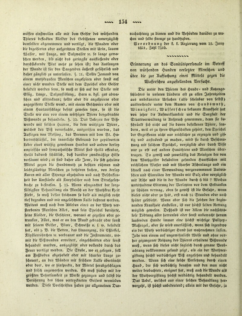 muffen einflweifen affe mit bau ©eifer beS wüfl;enben HfüereS bcflecEten Kleiber beS ©ebiffenen unverjüglid; bemfefben abgenommen unb vertilgt, bie ©unben ober bie begeiferten ober aufgertfcfen ©feilen mit Urin, lauem ©affer, mit 2auge, mit ©aljwaffer :c. fo fange gewa* fcben werben, bfS nicht baS geringfte auSfliehenbe ober burdjftcFernbe SBluf mef;r ju fef;cu ifl; baS 2luSfaugen ber ©unbe ifl für ben ©augenben äujjerfl gefaf;rfid; unb baf;er gänjfid; ju unferlaffen. §. 2t. ©ofltc 3«nranb von einem rouff;franFen Kenfd;en auglfpieen ober fonfl auf einer nicht wunben ©feile mit beut ©peidjel ober öeifer befubcff worben fepn, fo muff er fid; auf ber ©teile mit Effig, 2äuge, ©aljauflöfuug, Lartt u. bgf. gut abwa» fd;en unb abfrocfnen; foflte aber bie angefpieene ober angegeiferfe ©feile wunb, mit einem 0efd;würe ober mit einem LautauSfd;lage befugt getoefen fepn, fo ifl bie ©teile wie eine von einem ronf!;igen 2f;iere bcpgebrad;fe SSifmitnbe ju befianbeln. §. 22. SbaS SSelegen ber Soijj1 wunbe mit folgen paaren, bie bem tvütl;igm Spiere, weld;eS ben SSifj verurfacpfe, auSgeriffen würben, baS Auflegen von Keffing, baS SSrennen mit bem ©f. cfnt= 6erfuSfd;hiffel, ber innerliche ©ebraud; ber gepulverten Seber eines n>ütf>ig gemefenen LitnbeS unb anbere beriet; empirifche unb fpmpatf;etifd;e 'Kittel ftnb tl;eilS offenbar, tfteilS baburd; fd;äblich, baff baruber jwecEmäfirge epilfe verfäumf wirb; cS ftnb ba(;er alle 3ene, bie ftcb geheime Kittel gegen bie JpunbSwufh ju befipen rühmen unb leichtgläubige Kenfd;en 51t betören fud;en, von beriet; Äurcn mit aller ©f,renge abjuhalfett unb nach 33efchaffen= heit ber Umflänbe als Surpfufcher nad; bem ©trafgefep* buche ju befirafen. §. 23- ©enn ohngeachfet ber forg® fültigfien 33el;anblnng ein Kenfd; an ber SBufhErar.tl;eit flirbf, fo ttnifj beffen 2eid;nam fo halb als möglich red;t tief begraben unb mit ungelofchfem Sfalfe beflreut werben. ©eiferS muh nad; bem Ableben eines an ber ©nfh ver» fiorbenen Ker.fd/en 2llleS, was fein ©peid;el berührte, feine Kleiber, bie ©efd;irre, woraus er gegriffen ober ge» frunfen, 2UIeS, waS er an ben Kunb gebracht ober fonfl mit feinem ©eifer, 33lute, ©d;wäf;e n. f. tv. befubelfc hat, als 5. 33. bie 35etfen, baS 2innenjeug, bie Efloffef, 5Hpflterröl;rd;en tc. verbrannt unb bie 3nflt'timctxfe, wo» mit bie 35ifjt»unben erweitert, eingefdtniffen ober fonfl behanbelt würben, anSgeglül;f ober vodenbS burch baS geuer vertilgt werben. 3bie ©fube, wo er gelegen, foß am Sujjboben abgehobelt ober mit fdjarfer 2auge ge» fdteuerf, an ben ©änben mit frifdjem SalEe überfüncht ober borf, wo er hinfpueffe, ber Körfel herabgefd;fagert unb frifch angeworfen werben. ES muh fyiebet) mit ber griffen 35ehuffamEeit ju ©erEe gegangeu ttttb felbfl bie 35erül;ruug beS fchon verfrocEuefeu ©eiferS vermieben werben. £>iefe SSorfchriffen haben jur allgemeinen £>ar» nad;achfuug ju bienen unb bie SSehbrben batübet ju roa» d;en unb felbe flrenge $u hanbfjaben. SSerorbnung ber E. E. ^Regierung vom 25. 3unP 1821, 3af>l 7316. 'VXVWVX'VV Erinnerung an baö ©amtätSperfonafe trn betreff von mütl^enben Jpunben oerlegter Kenfdfjen unb über bie jur 2fuffudhung eines Kittels gegen bie 2Bafferfd)eu attjuftellenben SSetfuch?. IDie unter ben SdHcten beS epunbe= unb 5fapenge= fchled;feS in unferen 2anbern off ju aßen fjfahreSseifen auS imbcEattnfen Urfachen (alfo fd;eitrbar von felbfl) auSbredjenbe unter bem Flamen von chunbSwufh, ©innigEeit, ©afferfdjen beEannfe 5?ranEheif von jeher bie TlnfmerEfaniEeit unb bie ©orgfalf ber ©faatSvcrwalfung in 2lnfprud; genommen, benn fie be* fd;ränEf fid; nid;t auf bie bavon befallenen 2fnccc' f0«1 beim, weil eS $u ihren ©igenfd;affen gehört, bea©pcid;et ber Ergriffenen nicht nur reichlicher ju et’äeugen unb gif* tig unb anfleeEenb ju mad;en, wirb fte burd; 33efd;mu* feung mit fofehem ©peidjel, vorjüglid; aber burd; 33iffe nur ju eff auf anbere £auSfl;iere unb Kenfd/en über» fragen. ©0 gemijj unb jttverlaffig baS dleinigen ber von bem ©uthgeifer befubelfen gefunbett Laufflächen mit reichlid;eut ©affer uttb mit fd;arfet 2lfchenlauge unb ein fd;neß nad; einer SSerwunbttng vorgenommenes 2luSwa» fd;en unb Einreiben ber ©unbe mit ©alj. ober vorjüglid; mit 'Afche nnb bie in ber ©unbe burd; 6 bis 7 ©od;eit unterhaltene Eiterung ber 2>eriepfen vor bem ErEranfen ju fd;ü(jen vermag, eben fo gewifj ifl bie ©efahr, wenn biefeS nid;f ober ju fpät, erfl nad; 24 ©fuuben ober noch fpäfer gefd;ie(;f. ©enn aber fid; bie 3etä;en ber hegtu* nenben £ranE!;eit einfleßen, i|l nur fwd;|l fetten Dletfung mogltd; gewefen. Sehhaib ifl vor Allein bre nad;fid;ts* lofe Hobfimg aßer l;m-enfoS ober fonfl unbewacht l;erutn laufenben Lunbe immer eine f;bd;fl wichtige ipolijcp; Kahrcgel, aber fie wirb unerläßlich, wenn fid; trgenbwo ein ber ©ufl; verbäd;tiger Lunb l;af wahrnehmen laffcn. ^ebe von einem auf ungewb(;nlid;*e ©cife nnb ohne vor» her gegangener dteihung beS Xt)iereS erhaltene 33ihwunbe muh, wenn fid; biefeS nicht fogleid; burd; genaue 33eob* adjtung voßEommen gefutib jeigt, als ein ber ©uthver» giftung l;bd;fl verbädjtiger ißih artgefel;en unb behanbclf werben, ©enn fid; eine folche Sßerfehung burch einen Lunb, ber ftd; verbächfig benahm unb ben man nicht weiter beobad;fefe, ereignet hat, muh and; bie ©unbe als ber ©ufl;vergiftnng fwd;fl verbächtig behanbeft werben. S)aS Uebef, welches auS einer fold;en SSehanblung her* Vergeht, ifl unbebeufenb; aßein mit ber ©efahr, ja