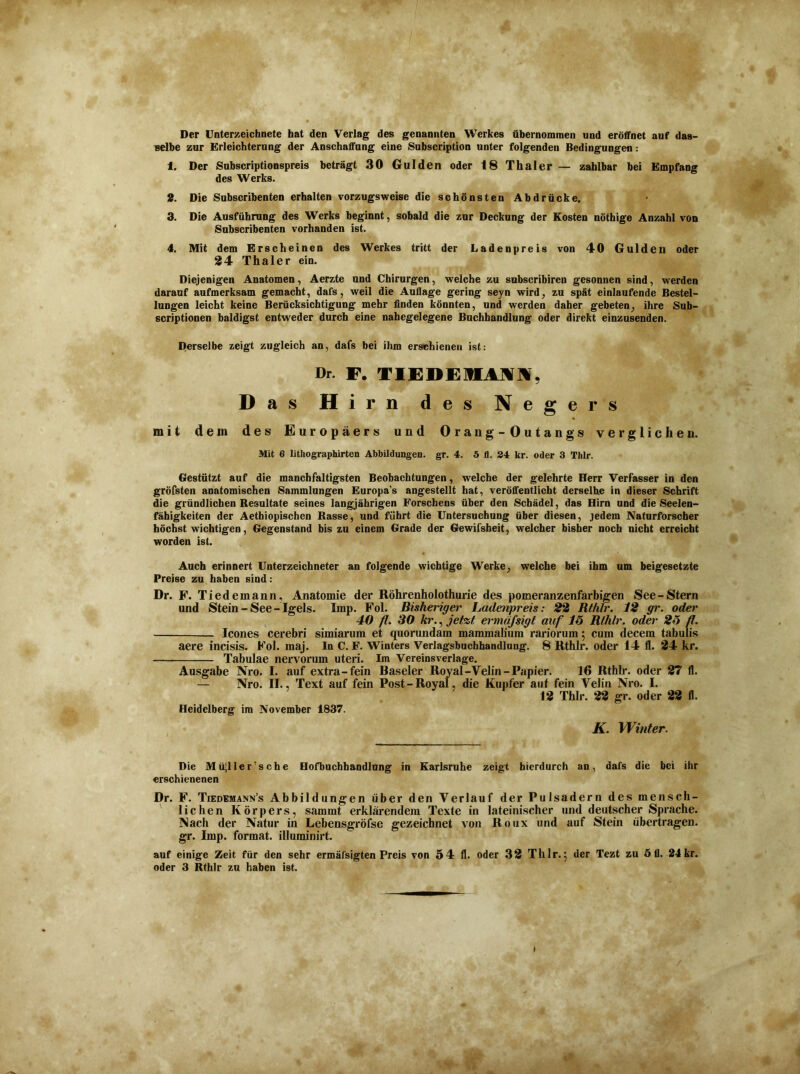 Der Unterzeichnete hat den Verlag des genannten Werkes übernommen und eröffnet auf das- selbe zur Erleichterung der Anschaffung eine Subscription unter folgenden Bedingungen: 1. Der Subscriptionspreis beträgt 30 Gulden oder 18 Thaler — zahlbar bei Empfang des Werks. 2. Die Subscribenten erhalten vorzugsweise die schönsten Abdrücke. 3. Die Ausführung des Werks beginnt, sobald die zur Deckung der Kosten nöthige Anzahl von Subscribenten vorhanden ist. 4. Mit dem Erscheinen des Werkes tritt der Ladenpreis von 40 Gulden oder 24 Thaler ein. Diejenigen Anatomen, Aerzte und Chirurgen, welche zu subscribiren gesonnen sind, werden darauf aufmerksam gemacht, dafs, weil die Auflage gering seyn wird, zu spät einlaufende Bestel- lungen leicht keine Berücksichtigung mehr finden könnten, und werden daher gebeten, ihre Sub- scriptionen baldigst entweder durch eine nahegelegene Buchhandlung oder direkt einzusenden. Derselbe zeigt zugleich an, dafs bei ihm erschienen ist: Dr. F. TIEDEHMK. Das Hi rn des Negers mit dem des Europäers und Orang - Outangs verglichen. Mit 6 lithographirten Abbildungen, gr. 4. 5 fl. 24 kr. oder 3 Thlr. Gestützt auf die manch faltigsten Beobachtungen, welche der gelehrte Herr Verfasser in den gröfsten anatomischen Sammlungen Europa’s angestellt hat, veröffentlicht derselbe in dieser Schrift die gründlichen Resultate seines langjährigen Forschens über den Schädel, das Hirn und die Seelen- fähigkeiten der Aethiopischen Rasse, und führt die Untersuchung über diesen, jedem Naturforscher höchst wichtigen, Gegenstand bis zu einem Grade der Gewifsheit, welcher bisher noch nicht erreicht worden ist. Auch erinnert Unterzeichneter an folgende wichtige Werke, welche bei ihm um beigesetzte Preise zu haben sind: Dr. F. Tiedemann, Anatomie der Röhrenholothurie des pomeranzenfarbigen See-Stern und Stein-See-Igels. Imp. Fol. Bisheriger Ladenpreis: 22 Rthlr. 12 gr. oder 40 /?♦ 30 kr., jetzt ermäfsigt auf 15 Rthlr. oder 25 fl. Icones cerebri simiarum et quorundam mammalium rariorum 5 cum decem tabulis aere incisis. Fol. maj. In C. F. Winters Verlagsbuchhandlung. 8 Rthlr. oder 14 11. 24 kr. Tabulae nervorum uteri. Im Vereinsverlage. Ausgabe Nro. I. auf extra-fein Raseier Royal-Velin-Papier. 16 Rthlr. oder 27 fl. — Nro. II., Text auf fein Post-Royal, die Kupfer auf fein Velin Nro. I. 12 Thlr. 22 gr. oder 22 fl. Heidelberg im November 1837. K. Winter. Die Müjller’sche Hofbuchhandlung in Karlsruhe zeigt hierdurch an, dafs die bei ihr erschienenen Dr. F. Tiedemann’s Abbildungen über den Verlauf der Pulsadern des mensch- lichen Körpers, sammt erklärendem Texte in lateinischer und deutscher Sprache. Nach der Natur in Lebensgröfse gezeichnet von Roux und auf Stein übertragen, gr. Imp. format. illuminirt. auf einige Zeit für den sehr ermäfsigten Preis von 54 fl. oder 32 Thlr. 5 der Tezt zu ö fl. 24 kr.