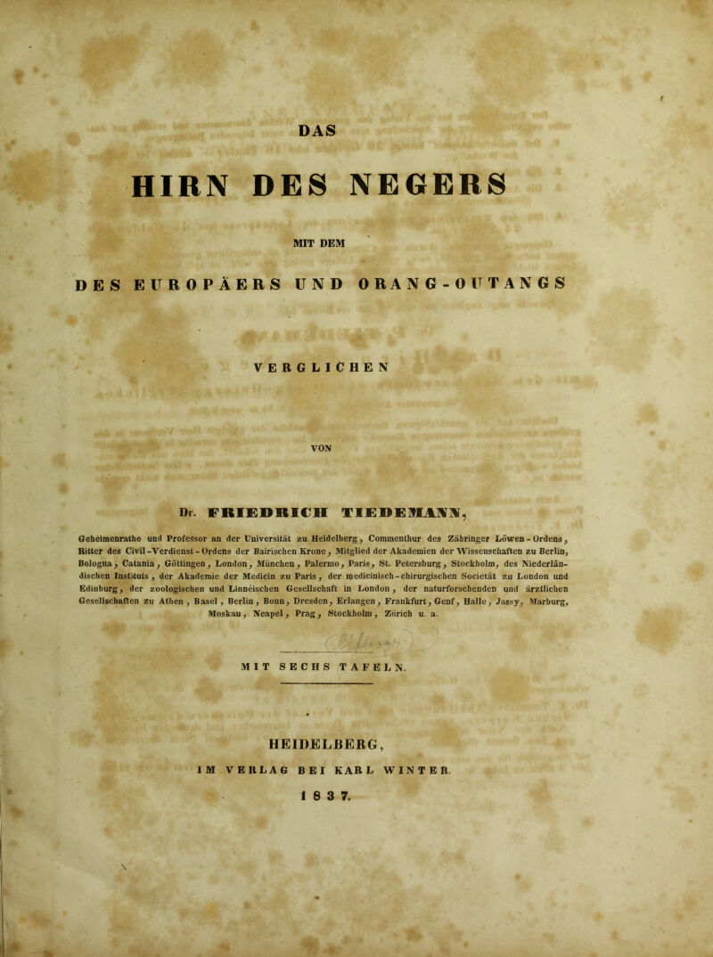 f DAS HIRN DES NEGERS MIT DEM DES EUROPÄERS UND ORANG-OUTANGS VERGLICHEN VON Di. FRIEDRICH TIEDEMMI, Geheimenrathe und Professor an der Universität zu Heidelberg, Commenthur des Zähringer Löwen - Ordens, Ritter des Civil-Verdienst - Ordens der Bairischen Krone , Mitglied der Akademien der Wissenschaften zu Berlin, Bologna, Catania, Göttingen, London, München, Palermo, Paris, St. Petersburg, Stockholm, des Niederlän- dischen Instituts, der Akademie der Medicin zu Paris, der medicinisch-chirurgischen Societät zu London und EdiDburg, der zoologischen und Linneischen Gesellschaft in London, der naturforschenden und ärztlichen Gesellschaften zu Athen, Basel, Berlin, Bonn, Dresden, Erlangen, Frankfurt, Genf, Halle, Jassy, Marburg, Moskau, Neapel, Prag, Stockholm, Zürich u. a. MIT SECHS TAFELN. HEIDELBERG, IM VERLAG BEI KARL WINTER. \