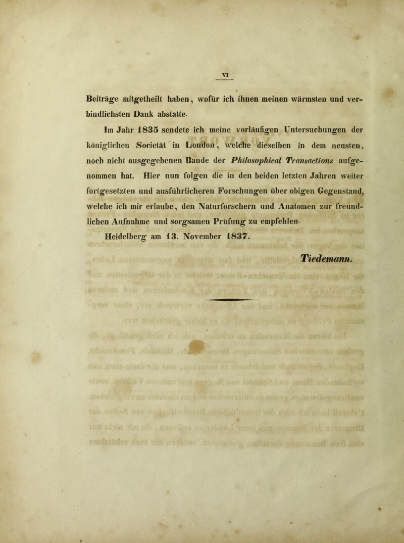 Beiträge mitgetheilt haben, wofür ich ihnen meinen wärmsten und ver- bindlichsten Dank abstatte- Im Jahr 1835 sendete ich meine vorläufigen Untersuchungen der königlichen Societät in London, welche dieselben in dem neusten, noch nicht ausgegebenen Bande der Philosophical Transactions aufge- nommen hat. Hier nun folgen die in den beiden letzten Jahren weiter fortgesetzten und ausführlicheren Forschungen über obigen Gegenstand, welche ich mir erlaube, den Naturforschern und Anatomen zur freund- lichen Aufnahme und sorgsamen Prüfung zu empfehlen- Heidelberg am 13. November 1837. Tiedemann. t