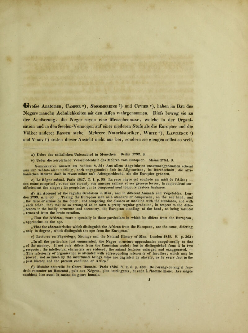 Crrofse Anatomen, Camper «), Soemmerring b~) und Cuvier c), haben im Bau des Negers manche Aehnlichkeiten mit den Affen wahrgenommen. Diefs bewog sie zu der Aeufserung, die Neger seyen eine Menschenrasse, welche in der Organi- sation und in den Seelen-Vermögen auf einer niederen Stufe als die Europäer und die Völker anderer Rassen stehe. Mehrere Naturhistoriker, White <9, Lawrence und Virey 0 traten dieser Ansicht nicht nur bei, sondern sie giengen selbst so weit, a) Uelber den natürlichen Unterschied in Menschen. Berlin 1792. 4. H) Ueber die körperliche Verschiedenheit des Mohren vom Europäer. Mainz 1784. 8. Soemmerring äussert am Schlufs S. 32: Aus allem Angeführten zusammengenommen scheint nun der Schlufs nicht unbillig, noch ungegründet: dafs im Allgemeinen, im Durchschnitt, die afri- kanischen Mohren doch in etwas näher an’s Affengeschlecht, als die Europäer gränzen. c) Le Regne animal. Paris 1817. T. 1. p. 95: La race negre est confinee au midi de 1’Atlas; — son cräne comprime, et son nez ecrase, son museau saillant et ses grosses levres, la rapprochent ma- nifestement des singes; les peuplades qui la composent sont toujours restees barbares. d) An Account of the regulär Gradation in Man, and in different Animais and Vegetables. Lon- don 1799. n. p. 83. ,,Taking the European man as a Standard of comparison, on the one hand, and „ the tribe of simiae on the other; and comparing the classes of mankind with the Standards, and with „each other, they may be so arranged as to form a pretty regulär gradation, in respect to the diffe- „rences in the bodily structure and oeconomy, the European Standing at the head, as being farthest „ removed from the brüte creation. „ That the African, more e specially in those particulars in which he differs from the European, „ approaches to the ape. „That the characteristics which distinguish the African from the European, are the same, differing „ only in degree, which distinguish the ape from the European.” e) Lectures on Physiology, Zoology and the Natural History of Man. London 1819. 8. p. 363: „In all the particulars just enumerated, the Negro structure approximates unequivocally to that „ of the monkey. It not only differs from the Caucasian model; but is distinguished from it in two „respects; the intellectual characters are reduced, the animal features enlarged and exaggerated. — „ This inferiority of Organisation is attended with corresponding inferiority of faculties; which may be „proved, not so much by the infortunate beings who are degrated by slavery, as by every fact in the „past history and the present condition of Africa.” f) Histoire naturelle du Genre Humain. Paris 1824. 8. T. 3. p. 466 : De l’orang-outang il fau- droit remonter au Hottentot, puis aux Negres, plus intelligents, et enfin ä l’homme blanc. Les singes semblent etre aussi la racine du genre humain.