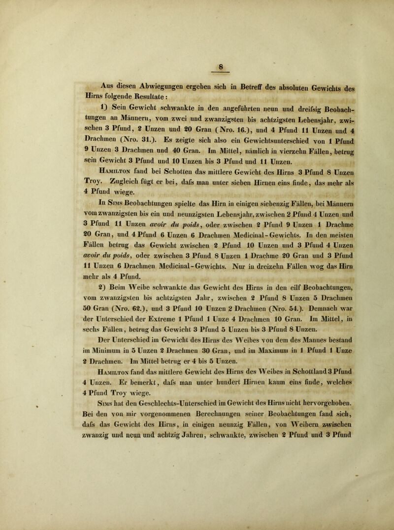Aus diesen Abwiegungen ergeben sich in Betreff des absoluten Gewichts des Hirns folgende Resultate: 1) Sein Gewicht schwankte in den angeführten neun und dreifsig Beobach- tungen an Männern, vom zwei und zwanzigsten bis achtzigsten Lebensjahr, zwi- schen 3 Pfund, 2 Unzen und 20 Gran (Nro. 16.), und 4 Pfund 11 Unzen und 4 Drachmen (Nro. 31.). Es zeigte sich also ein Gewichtsunterschied von 1 Pfund 9 Unzen 3 Drachmen und 40 Gran. Im Mittel, nämlich in vierzehn Fällen, betrug sein Gewicht 3 Pfund und 10 Unzen bis 3 Pfund und 11 Unzen. Hamilton fand bei Schotten das mittlere Gewicht des Hirns 3 Pfund 8 Unzen Troy. Zugleich fügt er bei, dafs mau unter sieben Hirnen eins finde, das mehr als 4 Pfund wiege. In Sims Beobachtungen spielte das Hirn in einigen siebenzig Fällen, bei Männern vom zwanzigsten bis ein und neunzigsten Lebensjahr, zwischen 2 Pfund 4 Unzen und 3 Pfund 11 Unzen avoir du poids, oder zwischen 2 Pfund 9 Unzen 1 Drachme 20 Gran, und 4 Pfund 6 Unzen 6 Drachmen Medicinal - Gewichts. In den meisten Fällen betrug das Gewicht zwischen 2 Pfund 10 Unzen und 3 Pfund 4 Unzen avoir du poids, oder zwischen 3 Pfund 8 Unzen 1 Drachme 20 Gran und 3 Pfund 11 Unzen 6 Drachmen Medicinal - Gewichts. Nur in dreizehn Fällen wog das Hirn mehr als 4 Pfund. 2) Beim Weibe schwankte das Gewicht des Hirns in den eilf Beobachtungen, vom zwanzigsten bis achtzigsten Jahr, zwischen 2 Pfund 8 Unzen 5 Drachmen 50 Gran (Nro. 62.), und 3 Pfund 10 Unzen 2 Drachmen (Nro. 54.). Demnach war der Unterschied der Extreme 1 Pfund 1 Unze 4 Drachmen 10 Gran. Im Mittel , in sechs Fällen, betrug das Gewicht 3 Pfund 5 Unzen bis 3 Pfund 8 Unzen. Der Unterschied im Gewicht des Hirns des Weibes von dem des Mannes bestand im Minimum in 5 Unzen 2 Drachmen 30 Gran, und im Maximum in 1 Pfund 1 Unze 2 Drachmen, lin Mittel betrug er 4 bis 5 Unzen. Hamilton fand das mittlere Gewicht des Hirns des Weibes in Schottland 3 Pfund 4 Unzen. Er bemerkt, dafs man unter hundert Hirnen kaum eins finde, welches 4 Pfund Troy wiege. Sims hat den Geschlechts-Unterschied im Gewicht des Hirns nicht hervorgehoben. Bei den von mir vorgenommenen Berechnungen seiner Beobachtungen fand sich, dafs das Gewicht des Hirns, in einigen neunzig Fällen, von Weibern zwischen zwanzig und neun und achtzig Jahren, schwankte, zwischen 2 Pfund und 3 Pfund