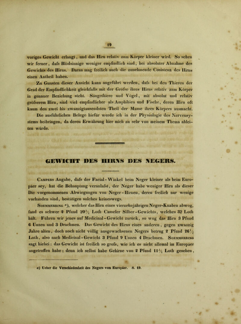 voriges Gewicht erlangt, und das Hirn relativ zum Körper kleiner wird. So sehen wir ferner, dafs Blödsinnige weniger empfindlich sind, bei absoluter Abnahme des Gewichts des Hirns. Daran mag freilich auch die zunehmende Cosistenz des Hirns einen Autheil haben. Zu Gunsten dieser Ansicht kann angeführt werden, dafs bei den Thieren der Grad der Empfindlichkeit gleichfalls mit der Gröfse ihres Hirns relativ zum Körper in genauer Beziehung steht. Säugethiere und Vögel, mit absolut und relativ gröfserem Hirn, sind viel empfindlicher als Amphibien und Fische, deren Hirn oft kaum den zwei bis zwanzigtausendsten Theil der Masse ihres Körpers ausmacht. Die ausführlichen Belege hiefür werde ich in der Physiologie des Nervensy- stems beibringeu, da deren Erwährung hier mich zu sehr von meinem Thema ablei- ten würde. GEWICHT DES HIRNS DES NEGERS. Campers Angabe, dafs der Facial-Winkel beim Neger kleiner als beim Euro- päer sey, hat die Behauptung veranlafst, der Neger habe weniger Hirn als dieser Die vorgenommenen Abwiegungen von Neger-Hirnen, deren freilich nur wenige vorhanden sind, bestätigen solches keineswegs. Soemmerring “j, welcher das Hirn eines vierzehnjährigen Neger-Knaben abwog, fand es schwer 2 Pfund 20% Loth Casseler Silber-Gewichts, welches 32 Loth hält. Führen wir jenes auf Medicinal-Gewicht zurück, so wog das Hirn 3 Pfund 6 Unzen und 3 Drachmen. Das Gewicht des Hirns eines anderen , gegen zwanzig Jahre alten, doch noch nicht völlig ausgewachsenen Negers betrug 2 Pfund 26*/2 Loth, also nach Medicinal - Gewicht 3 Pfund 9 Unzen 4 Drachmen. Soemmerring sagt hiebei: das Gewicht ist freilich so grofs, wie ich es nicht allemal im Europäer angetroffen habe-, denn ich selbst habe Gehirne von 2 Pfund \\% Loth gesehen, a) Ueber die Verschiedenheit des Negers vom Europäer. S. 19.