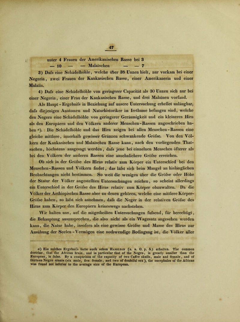 unter 4 Frauen der Amerikanischen Rasse bei 3 — 10 — — Malaischen — — 7 3) Dafs eine Schädelhöhle, welche über 38 Unzen hielt, nur vorkam bei einer Negerin, zwei Frauen der Kaukasischen Rasse, einer Amerikanerin und einer Malaiin. 4) Dafs eine Schädelhöhle von geringerer Capacität als 30 Unzen sich nur bei einer Negerin, einer Frau der Kaukasischen Rasse, und drei Malainen vorfand. Als Haupt - Ergebnifs in Beziehung auf unsere Untersuchung erhellet unläugbar, dafs diejenigen Anatomen und Naturhistoriker im Irrthume befangen sind, welche den Negern eine Schädelhöhle von geringerer Geräumigkeit und ein kleineres Hirn als den Europäern und den Völkern anderer Menschen-Rassen zugeschrieben ha- ben «). Die Schädelhöhle und das Hirn zeigen bei allen Menschen - Rassen eine gleiche mittlere, innerhalb gewisser Gränzen schwankende Gröfse. Von den Völ- kern der Kaukasischen und Malaischen Rasse kann, nach den vorliegenden That- sachen, höchstens ausgesagt werden, dafs jene bei einzelnen Menschen öfterer als bei den Völkern der anderen Rassen eine ansehnlichere Gröfse erreichen. Ob sich in der Gröfse des Hirns relativ zum Körper ein Unterschied bei den Menschen-Rassen und Völkern findet, das läfst sich beim Mangel an hinlänglichen Beobachtungen nicht bestimmen. So weit die wenigen über die Gröfse oder Höhe der Statur der Völker angestellten Untersuchungen reichen, so scheint allerdings ein Unterschied in der Gröfse des Hirns relativ zum Körper obzuwalten. Da die Völker der Aethiopischen Rasse aber zu denen gehören, welche eine mittlere Körper- Gröfse haben, so läfst sich annehmen, dafs die Neger in der relativen Gröfse des Hirns zum Körper den Europäern keineswegs uachstehen. Wir halten uns, auf die mitgetheilten Untersuchungen fufsend, für berechtigt, die Behauptung auszusprechen^ die also nicht als ein Wagesatz angesehen werden kann, die Natur habe, insofern als eine gewisse Gröfse und Masse des Hirns zur Ausübung der Seelen - Vermögen eine nothwendige Bedingung ist, die Völker aller a) Ein solches Ergebnifs hatte auch schon Hamilton (a. a. 0. p. 5.) erhalten. The common doctrine, that the African brain, and in particular that of the Negro, is greatly smaller than the European, is false. By a comparison of the capacity of two Caffre skulls, male and feinale, and of thirteen Negro crania (six male, five female, and two of doubtful sex), the encepbalos of the African was found not inferior to the average size of the European.