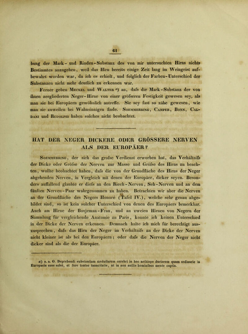 bung der Mark- und Rinden-Substanz des von mir untersuchten Hirns nichts Bestimmtes anzugeben, weil das Hirn bereits einige Zeit lang im Weingeist auf- bewahrt worden war, da ich es erhielt, und folglich der Farben-Unterschied der Substanzen nicht mehr deutlich zu erkennen war. Ferner geben Meckel und Walter) an, dafs die Mark - Substanz der von ihnen zergliederten Neger-Hirne von einer gröfseren Festigkeit gewesen sey, als man sie bei Europäern gewöhnlich antreffe. Sie sey fast so zähe gewesen, wie man sie zuweilen bei Wahnsinnigen finde. Soemmerring, Camper, Bonn, Cal- dani und Rudolphi haben solches nicht beobachtet. HAT DER NEGER DICKERE ODER GRÖSSERE NERVEN ALS DER EUROPÄER? Soemmerring, der sich das grofse Verdienst erworben hat, das Verhältnifs der Dicke oder Gröfse der Nerven zur Masse und Gröfse des Hirns zu beach- ten , wollte beobachtet haben, dafs die von der Grundfläche des Hirns der Neger abgehenden Nerven, in Vergleich mit denen der Europäer, dicker seyen. Beson- ders auffallend glaubte er diefs an den Riech - Nerven, Seh-Nerven und an dem fünften Nerven-Paar wahrgenommen zu haben. Betrachten wir aber die Nerven an der Grundfläche des Negers Honore (Tafel IV.}, welche sehr genau abge- bildet sind, so ist kein solcher Unterschied von denen des Europäers bemerkbar. Auch am Hirne der Bosjeman-Frau, und an zweien Hirnen von Negern der Sammlung für vergleichende Anatomie zu Paris, konnte ich keinen Unterschied in der Dicke der Nerven erkennen. Demnach halte ich mich für berechtigt aus- zusprechen , dafs das Hirn der Neger im Verhältnifs zu der Dicke der Nerven nicht kleiner ist als bei den Europäern; oder dafs die Nerven der Neger nicht dicker sind als die der Europäer. ä) a. a. O. Deprehendi substantiam medullärem cerebri in hoc aethiope duriorem quam ordinarie in Europacis esse solet, et fere tantae tanacitatis, ut in non nullis hominibus mente captis. \