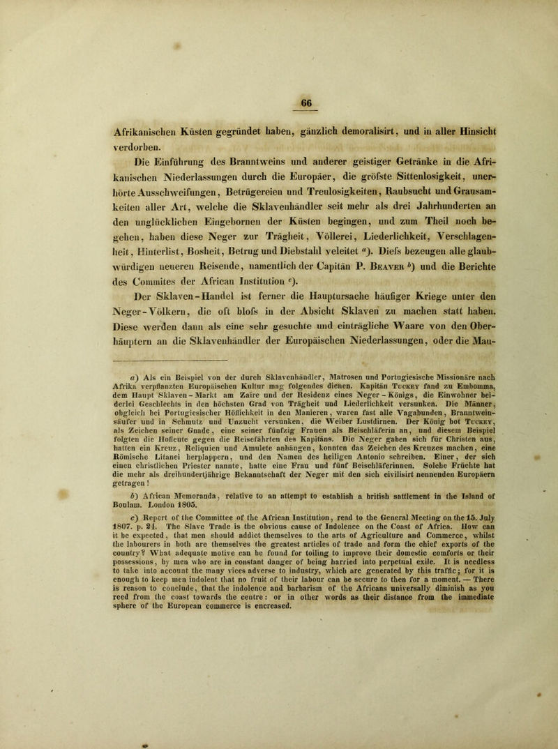 Afrikanischen Küsten gegründet haben, gänzlich demoralisirt, und in aller Hinsicht verdorben. Die Einführung des Branntweins und anderer geistiger Getränke in die Afri- kanischen Niederlassungen durch die Europäer, die gröfste Sittenlosigkeit, uner- hörte Ausschweifungen, Betrügereien und Treulosigkeiten, Raubsucht und Grausam- keiten aller Art, welche die Sklavenhändler seit mehr als drei Jahrhunderten an den unglücklichen Eingebornen der Küsten begingen, und zum Theil noch be- gehen, haben diese Neger zur Trägheit, Völlerei, Liederlichkeit, Verschlagen- heit, Hinterlist, Bosheit, Betrug und Diebstahl veleitet “j. Diefs bezeugen alle glaub- würdigen neueren Reisende, namentlich der Capitän P. Beaver ö) und die Berichte des Commites der African Institution e). Der Sklaven - Handel ist ferner die Hauptursache häufiger Kriege unter den Neger-Völkern, die oft blofs in der Absicht Sklaven zu machen statt haben. Diese werden dann als eine sehr gesuchte und einträgliche Waare von den Ober- häuptern an die Sklavenhändler der Europäischen Niederlassungen, oder die Mau- a) Als ein Beispiel von der durch Sklavenhändler, Matrosen und Portugiesische Missionäre nach Afrika verpflanzten Europäischen Kultur mag folgendes dienen. Kapitän Tückey fand zu Embomma, dem Haupt Sklaven - Markt am Zaire und der Residenz eines Neger - Königs, die Einwohner bei- derlei Geschlechts in den höchsten Grad von Trägheit und Liederlichkeit versunken. Die Männer, obgleich bei Portugiesischer Höflichkeit in den Manieren, waren fast alle Vagabunden, Branntwein- säufer und in Schmutz und Unzucht versunken, die Weiber Lustdirnen. Der König bot Tückey, als Zeichen seiner Gnade, eine seiner fünfzig Frauen als Beischläferin an, und diesem Beispiel folgten die Hofleute gegen die Reisefährten des Kapitäns. Die Neger gaben sich für Christen aus, hatten ein Kreuz, Reliquien und Amulete anhängen, konnten das Zeichen des Kreuzes machen, eine Römische Litanei herplappern, und den Namen des heiligen Antonio schreiben. Einer, der sich einen christlichen Priester nannte, hatte eine Frau und fünf Beischläferinnen. Solche Früchte hat die mehr als dreihundertjährige Bekanntschaft der Neger mit den sich civilisirt nennenden Europäern getragen! ö) African Memoranda, relative to an attempt to establish a british sattlement in the Island of Boulam. London 1S05. c) Report of the Committee of the African Institution, read to the General Meeting onthel5. July 1807. p. 24. The Slave Trade is the obvious cause of Indolence on the Coast of Africa. How can it be expected, that men should addict themselves to the arts of Agriculture and Commerce, whilst the labourers in both are themselves the greatest articles of trade and form the chief exports of the country? Wbat adequate motive can be found for toiling to improve their domestic comforts or their possessions, by men who are in constant danger of being harried into perpetual exile. It is needless to take into account the many vices adverse to industry, which are generated by this traffic; for it is enough to keep men indolent that no fruit of their labour can be secure to then for a moment. — There is reason to conclude, that the indolence anu barbarism of the Africans universally diminish as you reed from the coast towards the centre: or in other words as their distance from the immediate sphere of the European commerce is encreased.