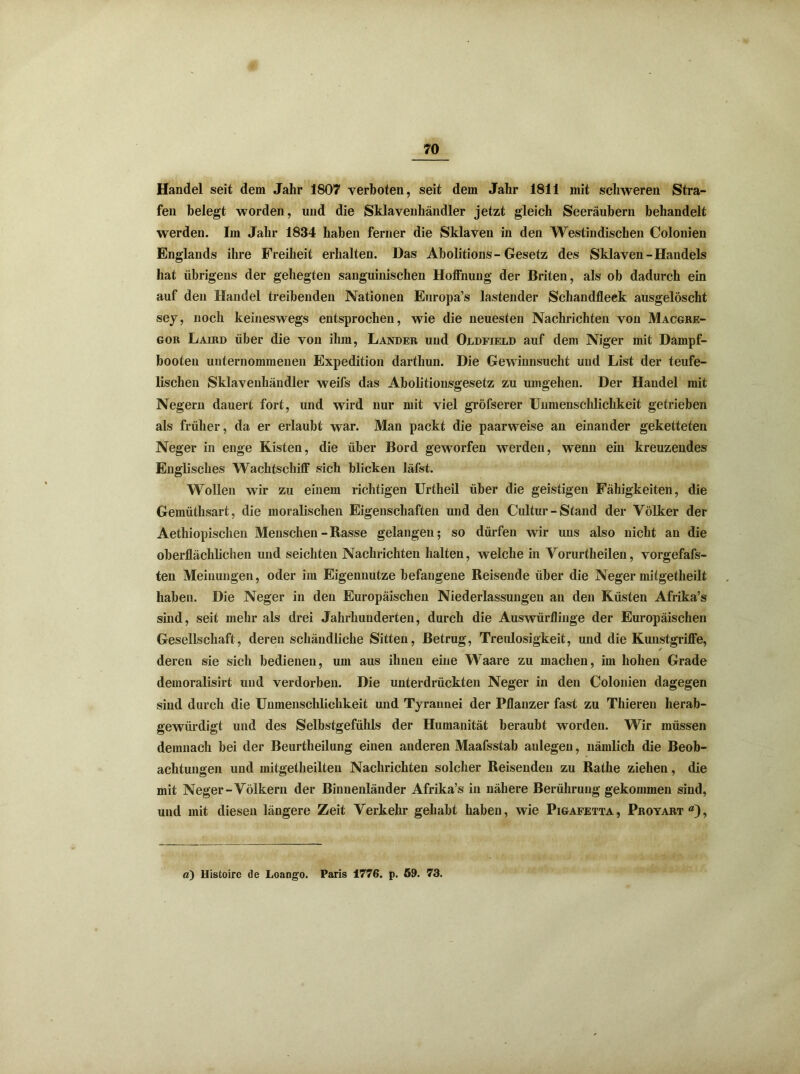 Handel seit dem Jahr 1807 verboten, seit dem Jahr 1811 mit schweren Stra- fen belegt worden, und die Sklavenhändler jetzt gleich Seeräubern behandelt werden. Im Jahr 1834 haben ferner die Sklaven in den Westindischen Colonien Englands ihre Freiheit erhalten. Das Abolitions- Gesetz des Sklaven - Handels hat übrigens der gehegten sanguinischen Hoffnung der Briten, als ob dadurch ein auf den Handel treibenden Nationen Europa’s lastender Schandfleek ausgelöscht sey, noch keineswegs entsprochen, wie die neuesten Nachrichten von Macgre- gor Laird über die von ihm, Lander und Oddfield auf dem Niger mit Dampf- booten unternommenen Expedition darthun. Die Gewinnsucht und List der teufe- lischen Sklavenhändler weifs das Abolitionsgesetz zu umgehen. Der Handel mit Negern dauert fort, und wird nur mit viel gröfserer Uumenschlichkeit getrieben als früher, da er erlaubt war. Man packt die paarweise an einander geketteten Neger in enge Kisten, die über Bord geworfen werden, wenn ein kreuzendes Englisches Wachtschiff sich blicken läfst. Wollen wir zu einem richtigen Urtheil über die geistigen Fähigkeiten, die Gemüthsart, die moralischen Eigenschaften und den Cultur-Stand der Völker der Aethiopischen Menschen - Rasse gelangen; so dürfen wir uns also nicht an die oberflächlichen und seichten Nachrichten halten, welche in Vorurtheilen, vorgefafs- ten Meinungen, oder im Eigennutze befangene Reisende über die Neger mitgetheilt haben. Die Neger in den Europäischen Niederlassungen an den Küsten Afrika’s sind, seit mehr als drei Jahrhunderten, durch die Auswürflinge der Europäischen Gesellschaft, deren schändliche Sitten, Betrug, Treidosigkeit, und die Kunstgriffe, ✓ deren sie sich bedienen, um aus ihnen eine Waare zu machen, im hohen Grade demoralisirt und verdorben. Die unterdrückten Neger in den Colonien dagegen sind durch die Unmenschlichkeit und Tyrannei der Pflanzer fast zu Thieren herab- gewürdigt und des Selbstgefühls der Humanität beraubt worden. Wir müssen demnach bei der Beurtheilung einen anderen Maafsstab anlegen, nämlich die Beob- achtungen und mitgetheilten Nachrichten solcher Reisenden zu Rathe ziehen, die mit Neger-Völkern der Binnenländer Afrika’s in nähere Berührung gekommen sind, und mit diesen längere Zeit Verkehr gehabt haben, wie Pigafetta, Proyart), a) Histoire de Loango. Paris 1776. p. 69. 73.