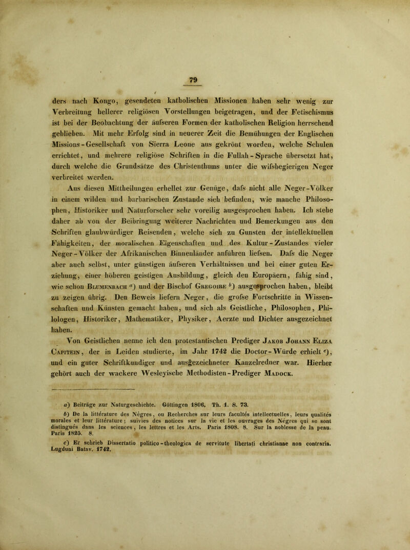 ders nach Kongo, gesendeten katholischen Missionen haben sehr wenig zur Verbreitung hellerer religiösen Vorstellungen beigetragen, und der Fetischismus ist bei der Beobachtung der äufseren Formen der katholischen Religion herrschend geblieben. Mit mehr Erfolg sind in neuerer Zeit die Bemühungen der Englischen Missions - Gesellschaft von Sierra Leone aus gekrönt worden, welche Schulen errichtet, und mehrere religiöse Schriften in die Fullah - Sprache übersetzt hat, durch welche die Grundsätze des Christenthums unter die wifsbegierigen Neger verbreitet werden. Aus diesen Mittheilungen erhellet zur Genüge, dafs nicht alle Neger-Völker in einem wilden und barbarischen Zustande sich befinden, wie manche Philoso- phen, Historiker und Naturforscher sehr voreilig ausgesprochen haben. Ich stehe daher ab von der Beibringung weiterer Nachrichten und Bemerkungen aus den Schriften glaubwürdiger Reisenden, welche sich zu Gunsten der intellektuellen Fähigkeiten, der moralischen Eigenschaften und des Kultur - Zustandes vieler Neger-Völker der Afrikanischen Binnenländer anführen liefsen. Dafs die Neger aber auch selbst, unter günstigen äufseren Verhältnissen und bei einer guten Er- ziehung, einer höheren geistigen Ausbildung, gleich den Europäern, fällig sind, wie schon Blumenbach a) und der Bischof Gregoire h) ausgesprochen haben, bleibt zu zeigen übrig. Den Beweis liefern Neger, die grofse Fortschritte in Wissen- schaften und Künsten gemacht haben, und sich als Geistliche, Philosophen, Phi- lologen, Historiker, Mathematiker, Physiker, Aerzte und Dichter ausgezeichnet haben. Von Geistlichen nenne ich den protestantischen Prediger Jakob Johann Eliza Capitein, der in Leiden studierte, im Jahr 1742 die Doctor-Würde erhielt* 6), und ein guter Schriftkundiger und ausgezeichneter Kanzelredner war. Hierher gehört auch der wackere Wesleyische Methodisten - Prediger Madock. а) Beiträge zur Naturgeschichte. Göttingen 1806. Th. 1. S. 73. б) De la litterature des Negres, ou Recherches snr leurs facultes intellectuelles, leurs qualites morales et leur litterature; suivies des notices sur la vie et les ouvrages des Negres qui se sont distingues dans les Sciences , les lettres et les Arts. Paris 1808. 8. Sur la noblesse de la peau. Paris 1825. 8. c) Er schrieb Dissertatio politico-theologica de servitute libertati christianae non contraria. Lugduni Batav. 1742.