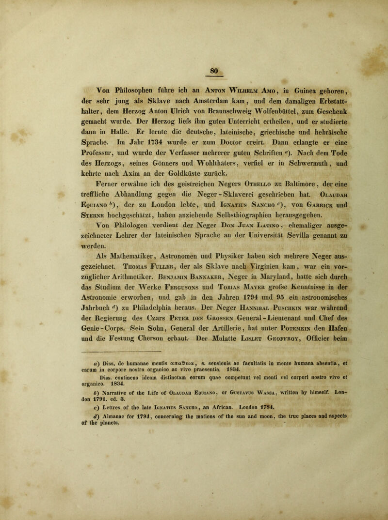 Von Philosophen führe ich an Anton Wilhelm Amo, in Guinea geboren, der sehr jung als Sklave nach Amsterdam kam, und dem damaligen Erbstatt- halter, dem Herzog Anton Ulrich von Braunschweig Wolfenbüttel, zum Geschenk gemacht wurde. Der Herzog liefs ihm guten Unterricht ertheilen, und er studierte dann in Halle. Er lernte die deutsche, lateinische, griechische und hebräische Sprache. Im Jahr 1734 wurde er zum Doctor creirt. Dann erlangte er eine Professur, und wurde der Verfasser mehrerer guten Schriften a). Nach dem Tode des Herzogs, seines Gönners und Wrohlthäters, verfiel er in Schwermuth, und kehrte nach Axim an der Goldküste zurück. Ferner erwähne ich des geistreichen Negers Othello zu Baltimore, der eine treffliche Abhandlung gegen die Neger - Sklaverei geschrieben hat. Olaudah Equiano , der zu London lebte, und Ignatius Sancho c) , von Garrick und Sterne hochgeschätzt, haben anziehende Selbstbiographieu herausgegeben. Von Philologen verdient der Neger Don Juan Latino , ehemaliger ausge- zeichneter Lehrer der lateinischen Sprache an der Universität Sevilla genannt zu werden. Als Mathematiker, Astronomen und Physiker haben sich mehrere Neger aus- gezeichnet. Thomas Füller, der als Sklave nach Virginien kam , war ein vor- züglicher Arithmetiker. Benjamin Bannaker, Neger in Maryland, hatte sich durch das Studium der Werke Fergusons und Tobias Mayer grofse Kenntnisse in der Astronomie erworben, und gab in den Jahren 1794 und 95 ein astronomisches Jahrbuch zu Philadelphia heraus. Der Neger Hannibal Puschkin war während der Regierung des Czars Peter des Grossen General - Lieutenant und Chef des Genie - Corps. Sein Sohn, General der Artillerie, hat unter Potemkin den Hafen und die Festung Cherson erbaut. Der Mulatte Lislet Geoffroy, Officier beim a) Diss. de humanae mentis anaSeia, s. sensionis ac facultatis in mente humana absentia, et earum in corpore nostro organico ac vivo praesentia. 1834. Diss. continens ideam distinctam eorum quae competunt vel menti vel corpori nostro vivo et organico. 1834. d) Narrative of the Life of Olaudah Equiano, or Gustavus Wassa, written by himself. Lon- don 1791. ed. 3. c) Lettres of the late Ignatius Sancho , an African. London 1784. d) Almanac for 1794, concerning the motions of the sun and moon, the true places and aspects Of the planets.