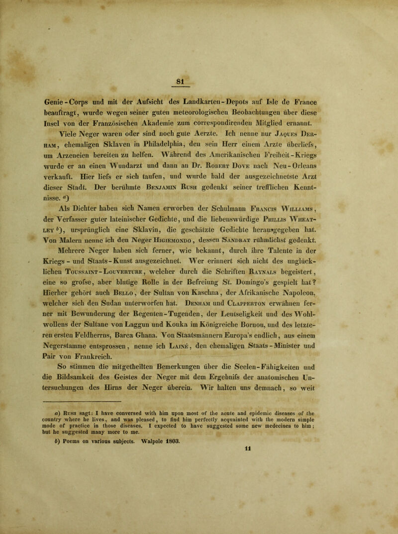 Genie-Corps und mit der Aufsicht des Landkarten-Depots auf Isle de France beauftragt, wurde wegen seiner guten meteorologischen Beobachtungen über diese Insel von der Französischen Akademie zum correspondirenden Mitglied ernannt. Viele Neger waren oder sind noch gute Aerzte. Ich nenne nur Jaques Der- ham, ehemaligen Sklaven in Philadelphia, den sein Herr einem Arzte überliefs, um Arzeneien bereiten zu helfen. Während des Amerikanischen Freiheit-Kriegs wurde er an einen Wundarzt und dann au Dr. Robert Dove nach Neu-Orleans verkauft. Hier liefs er sich taufen, und wurde bald der ausgezeichnetste Arzt dieser Stadt. Der berühmte Benjamin Rush gedenkt seiner trefflichen Kennt- nisse. *9 Als Dichter haben sich Namen erworben der Schulmann Francis Williams , der Verfasser guter lateinischer Gedichte, und die liebenswürdige Phillis Wheat- leyö), ursprünglich eine Sklavin, die geschätzte Gedichte herausgegeben hat. Von Malern nenne ich den Neger Higiemondo , dessen Sandrat rülnnlichst gedenkt. Mehrere Neger haben sich ferner, wie bekannt, durch ihre Talente in der Kriegs - und Staats - Kunst ausgezeichnet. Wer erinnert sich nicht des unglück- lichen Toussaint - Louverture , welcher durch die Schriften Raynals begeistert, eine so grofse, aber blutige Rolle in der Befreiung St. Domingo’s gespielt hat? Hierher gehört auch Bello , der Sultan von Kaschna, der Afrikanische Napoleon, welcher sich den Sudan unterworfen hat. Denham und Clapperton erwähnen fer- ner mit Bewunderung der Regenten-Tugenden, der Leutseligkeit und des Wohl- wollens der Sultane von Laggun und Kouka im Königreiche Bornou, und des letzte- ren ersten Feldherrns, Barca Ghana. Von Staatsmännern Europa’s endlich, aus einem Negerstamme entsprossen, nenne ich Laine , den ehemaligen Staats - Minister und Pair von Frankreich. So stimmen die mitgetheilten Bemerkungen über die Seelen-Fähigkeiten und die Bildsamkeit des Geistes der Neger mit dem Ergebnifs der anatomischen Un- tersuchungen des Hirns der Neger überein. Wir halten uns demnach, so weit a) Rush sagt: I have conversed with him upon most of the acute and epidemic diseases of the country where he lives, and was pleased, to find him perfectly acquainted with the modern simple mode of practice in those diseases. I expected to have suggested some new medecines to him; but he sug'gested many more to me. ö) Poems on various subjects. Walpole 1803. 11