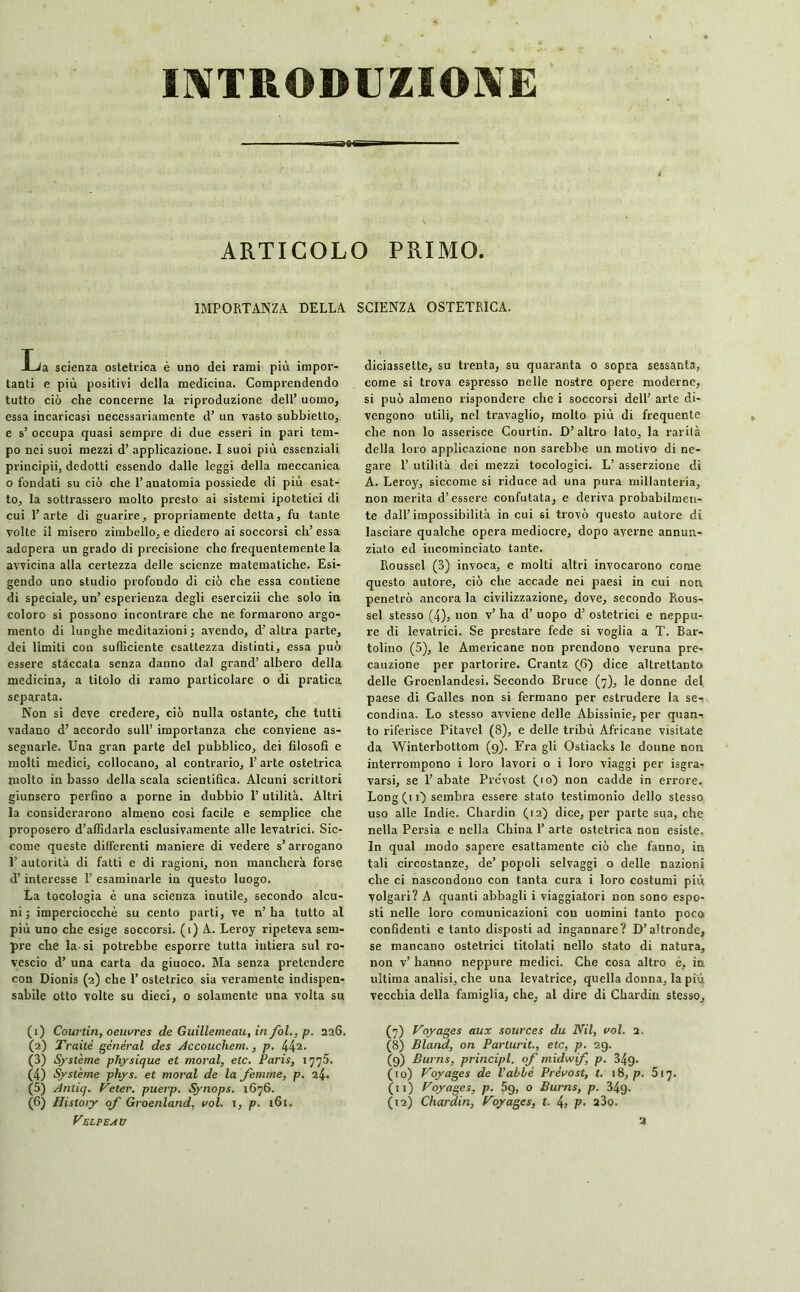 INTRODUZIONE é ARTICOLO PRIMO. IMPORTANZA DELLA SCIENZA OSTETRICA. Lia scienza ostetrica è uno dei rami più impor- tanti e più positivi della medicina. Comprendendo tutto ciò che concerne la riproduzione dell’ uomo, essa incaricasi necessariamente d’ un vasto subbietto, e s’ occupa quasi sempre di due esseri in pari tem- po nei suoi mezzi d’ applicazione. I suoi più essenziali principii, dedotti essendo dalle leggi della meccanica o fondati su ciò che l’anatomia possiede di più esat- to, la sottrassero molto presto ai sistemi ipotetici di cui l’arte di guarire, propriamente detta, fu tante volte il misero zimbello, e diedero ai soccorsi eh’ essa adopera un grado di precisione che frequentemente la avvicina alla certezza delle scienze matematiche. Esi- gendo uno studio profondo di ciò che essa contiene di speciale, un’ esperienza degli esercizii che solo in coloro si possono incontrare che ne formarono argo- mento di lunghe meditazioni; avendo, d’altra parte, dei limiti con sufficiente esattezza distinti, essa può essere staccata senza danno dal grand’ albero della medicina, a titolo di ramo particolare o di pratica separata. Non si deve credere, ciò nulla ostante, che tutti vadano d’ accordo sull' importanza che conviene as- segnarle. Una gran parte del pubblico, dei filosofi e molti medici, collocano, al contrario, 1’ arte ostetrica molto in basso della scala scientifica. Alcuni scrittori giunsero perfino a porne in dubbio 1’ utilità. Altri la considerarono almeno così facile e semplice che proposero diffidarla esclusivamente alle levatrici. Sic- come queste differenti maniere di vedere s’arrogano 1’ autorità di fatti c di ragioni, non mancherà forse d’interesse 1’ esaminarle in questo luogo. La tocologia è una scienza inutile, secondo alcu- ni ; imperciocché su cento parti, ve n’ ha tutto al più uno che esige soccorsi. (ì) A. Leroy ripeteva sem- pre che la-si potrebbe esporre tutta iutiera sul ro- vescio d’ una carta da giuoco. Ma senza pretendere con Dionis (2) che 1’ ostetrico sia veramente indispen- sabile otto volte su dieci, o solamente una volta su (1) Courtin, oeuvres de Guillemeau, in/ol., p. 226, (2) Traile général des Accouchera., p. 441 2 3 4 5 6- (3) Système physique et moral, etc. Paris, 1775. (4) Système pliys. et moral de la femme, p. 24. (5) Anliq. Veter. puerp. Synops. 1676. (6) Histoiy of Groenland, vol. 1, p. 161. Velpeau diciassette, su trenta, su quaranta o sopra sessanta, come si trova espresso nelle nostre opere moderne, si può almeno rispondere che i soccorsi dell’ arte di- vengono utili, nel travaglio, molto più di frequente che non lo asserisce Courtin. D’ altro Iato, la rarità della loro applicazione non sarebbe un motivo di ne- gare 1’ utilità dei mezzi tocologici. L’ asserzione di A. Leroy, siccome si riduce ad una pura millanteria, non merita d’essere confutata, e deriva probabilmen- te dall’impossibilità in cui si trovò questo autore di lasciare qualche opera mediocre, dopo averne annun- ziato ed incominciato tante. Roussel (3) invoca, e molti altri invocarono come questo autore, ciò che accade nei paesi in cui non penetrò ancora la civilizzazione, dove, secondo Rous- sel stesso (4), non v’ ha d’ uopo d’ ostetrici e neppu- re di levatrici. Se prestare fede si voglia a T. Bar- tolino (5), le Americane non prendono veruna pre- cauzione per partorire. Crantz (6) dice altrettanto delle Groenlandesi. Secondo Bruce (7), le donne del paese di Galles non si fermano per estrudere la se-, condina. Lo stesso avviene delle Abissinie, per quan- to riferisce Pitavel (8), e delle tribù Africane visitate da Winterbottom (9). Fra gli Ostiacks le donne non interrompono i loro lavori o i loro viaggi per Sgra- varsi, se l’abate Pre'vost (io) non cadde in errore. Long (11) sembra essere stato testimonio dello stesso uso alle Indie. Chardin (12) dice, per parte sua, che nella Persia e nella China 1’ arte ostetrica non esiste. In qual modo sapere esattamente ciò che fanno, in tali circostanze, de’ popoli selvaggi o delle nazioni che ci nascondono con tanta cura i loro costumi più volgari? A quanti abbagli i viaggiatori non sono espo- sti nelle loro comunicazioni con uomini tanto poco confidenti e tanto disposti ad ingannare? D’altronde, se mancano ostetrici titolati nello stato di natura, non v’ hanno neppure medici. Che cosa altro è, in ultima analisi, che una levatrice, quella donna, la più vecchia della famiglia, che, al dire di Chardin stesso, (?) Voyages aux sources du Nil, vol. 2. (8) Bland, on Parlurit., etc, p. 29. (9) Burns, principi, of midwif p. 349. (10) Voyages de l’ahhè Prévost, t. 18, p. 517. (11) Voyages, p. 5g, o Burns, p. 349. (12) Chardin, Voyages, t. 4> P■ a3o. a