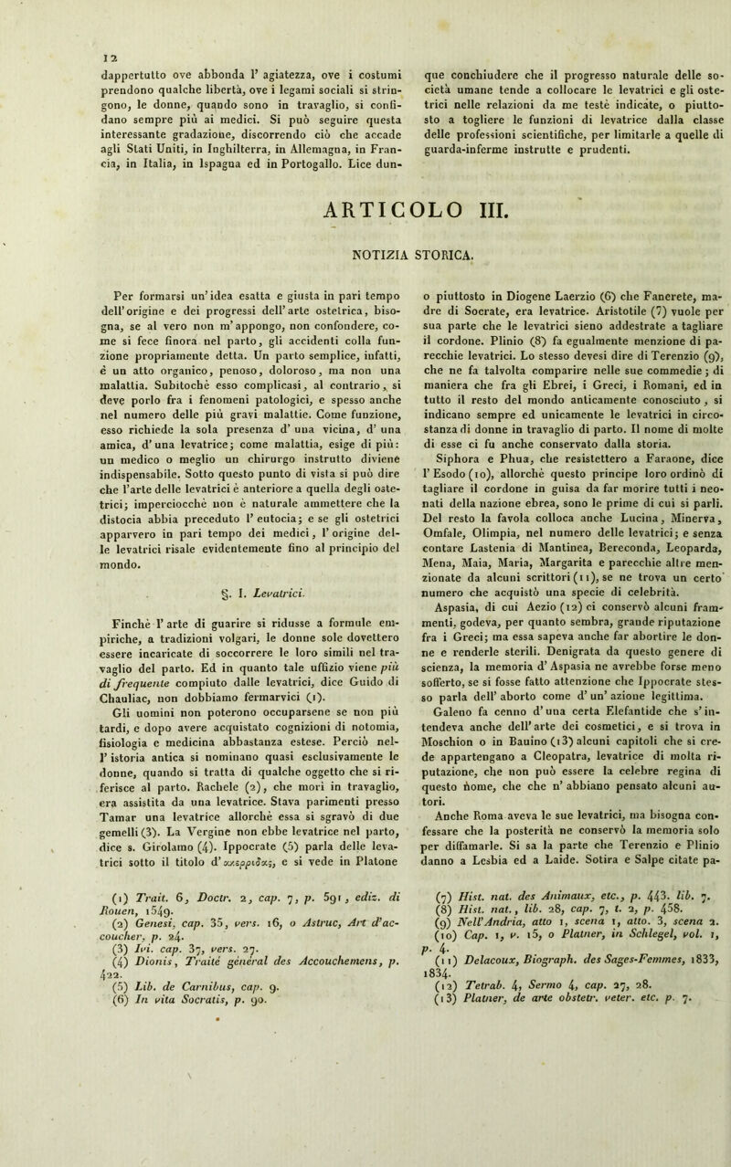 dappertutto ove abbonda 1’ agiatezza, ove i costumi prendono qualche libertà, ove i legami sociali si strin- gono, le donne, quando sono in travaglio, si confi- dano sempre più ai medici. Si può seguire questa interessante gradazione, discorrendo ciò che accade agli Stati Uniti, in Inghilterra, in Allemagna, in Fran- cia, in Italia, in lspagna ed in Portogallo. Lice dun- que conchiudere che il progresso naturale delle so- cietà umane tende a collocare le levatrici e gli oste- trici nelle relazioni da me testé indicate, o piutto- sto a togliere le funzioni di levatrice dalla classe delle professioni scientifiche, per limitarle a quelle di guarda-inferme instrutte e prudenti. ARTICOLO III. NOTIZIA STORICA. Per formarsi un'idea esatta e giusta in pari tempo dell’origine e dei progressi dell’arte ostetrica, biso- gna, se al vero non m’appongo, non confondere, co- me si fece finora nel parto, gli accidenti colla fun- zione propriarneute detta. Un parto semplice, infatti, è un atto organico, penoso, doloroso, ma non una malattia. Subitochè esso complicasi, al contrario * si deve porlo fra i fenomeni patologici, e spesso anche nel numero delle più gravi malattie. Come funzione, esso richiede la sola presenza d’ una vicina, d’ una amica, d’una levatrice; come malattia, esige di più: un medico o meglio un chirurgo instrutto diviene indispensabile. Sotto questo punto di vista si può dire che l’arte delle levatrici è anteriore a quella degli oste- trici; imperciocché non è naturale ammettere che la distocia abbia preceduto 1’ eutocia; e se gli ostetrici apparvero in pari tempo dei medici, 1’ origine del- le levatrici risale evidentemeute fino al principio del mondo. §. I. Levatrici. Finché T arte di guarire si ridusse a formule em- piriche, a tradizioni volgari, le donne sole dovettero essere incaricate di soccorrere le loro simili nel tra- vaglio del parto. Ed in quanto tale uffizio viene più di frequente compiuto dalle levatrici, dice Guido di Chauliac, non dobbiamo fermarvici (i). Gli uomini non poterono occuparsene se non più tardi, e dopo avere acquistato cognizioni di notomia, fisiologia e medicina abbastanza estese. Perciò nel- l’istoria antica si nominano quasi esclusivamente le donne, quando si tratta di qualche oggetto che si ri- ferisce al parto. Rachele (2), che mori in travaglio, era assistita da una levatrice. Stava parimenti presso Tamar una levatrice allorché essa si sgravò di due gemelli (3). La Vergine non ebbe levatrice nel parto, dice s. Girolamo (4). Ippocrate (5) parla delle leva- trici sotto il titolo d’vj.zppiSx;, e si vede in Platone (1) Trait. 6, Doctr. 2, cap. 7, p. 591, ediz. di Rouen, 1549- (2) Genesi, cap. 35, vers. 16, o Astruc, Art d’ac- coucher, p. 24. (3) Ivi. cap. 37, vers. 27. (4) Dionis, Traile général des Accouchement, p. 422. (5) Lib. de Carnibus, cap. 9. o piuttosto in Diogene Laerzio (G) che Fanerete, ma- dre di Socrate, era levatrice. Aristotile (7) vuole per sua parte che le levatrici sieno addestrate a tagliare il cordone. Plinio (8) fa egualmente menzione di pa- recchie levatrici. Lo stesso devesi dire di Terenzio (9), che ne fa talvolta comparire nelle sue commedie ; di maniera che fra gli Ebrei, i Greci, i Romani, ed in tutto il resto del mondo anticamente conosciuto , si indicano sempre ed unicamente le levatrici in circo- stanza di donne in travaglio di parto. Il nome di molte di esse ci fu anche conservato dalla storia. Siphora e Phua, che resistettero a Faraone, dice l’Esodo (io), allorché questo principe loro ordinò di tagliare il cordone in guisa da far morire tutti i neo- nati della nazione ebrea, sono le prime di cui si parli. Del resto la favola colloca anche Lucina, Minerva, Omfale, Olimpia, nel numero delle levatrici; e senza contare Lastenia di Mantinea, Bereconda, Leoparda, Mena, Maia, Maria, Margarita e parecchie altre men- zionate da alcuni scrittori (11), se ne trova un certo numero che acquistò una specie di celebrità. Aspasia, di cui Aezio(i2)ci conservò alcuni fram- menti, godeva, per quanto sembra, graude riputazione fra i Greci; ma essa sapeva anche far abortire le don- ne e renderle sterili. Denigrata da questo genere di scienza, la memoria d’Aspasia ne avrebbe forse meno sofferto, se si fosse fatto attenzione che Ippocrate stes- so parla dell’ aborto come d’ un’ azioue legittima. Galeno fa cenno d’una certa Elefantide che s’in- tendeva anche dell’arte dei cosmetici, e si trova in Moschion o in Bauino (i3) alcuni capitoli che si cre- de appartengano a Cleopatra, levatrice di molta ri- putazione, che non può essere la celebre regina di questo ùome, che che n’ abbiano pensato alcuni au- tori. Anche Roma aveva le sue levatrici, ma bisogna con- fessare che la posterità ne conservò la memoria solo per diffamarle. Si sa la parte che Terenzio e Plinio danno a Lesbia ed a Laide. Sotira e Salpe citate pa- (7) Hist. nat. des Animaux, etc., p. 443. lib. 7. (8) Hist. nat., lib. 28, cap. 7, t. 2, p. 458. (9) Nell’Andria, atto 1, scena 1, atto. 3, scena 2. (10) Cap. 1, v. 15, o Platner, in Schlegel, vol. 1, p. 4- (11) Delacoux, Biograph. des Sages-Femmes, 1833, i834. (12) Tetrab. 4» Sermo 4, cap. 27, 28.