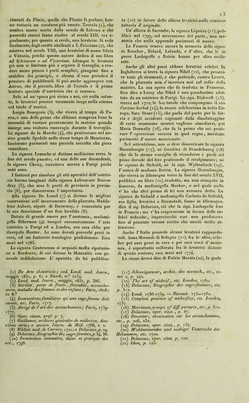 rimenti da Plinio, quelle che Plauto fa parlare, han- no tuttavia un carattere più onesto. Trottila (i), che sembra essere uscita dalla scuola di Salerno e che parecchi storici fanno risalire al secolo XIII, era e- gualmente, per quanto si crede, una levatrice. Si vede finalmente, dagli scritti attribuiti a T. Prisciano^a), che esisteva nel secolo Vili, una levatrice di nome Silvia o Vittoria, poiché questo autore dedica il suo libro ad Sylvianam o ad Vittoriani. Adunque le levatrici già non si limitano più a seguire il travaglio, a ren- dere meno penosi i parli semplici; giungono fino a stabilire dei principii, e alcuna d’esse prendesi il pensiero di pubblicarli. Si può anche aggiungere con Astruc, che il picciolo libro di Trotula è il primo trattato speciale d’ostetricia che si conosca. Solo ad un'epoca più vicina a noi, ciò nulla ostan- te, le levatrici presero veramente luogo nella scienza col titolo d’ autrici. Luigia Bourgeois (3), che viveva al tempo di Pa- reo, è una delle prime che abbiano compresa bene la necessità di vuotare prontamente la matrice quando insorge una violenta emorragia durante il travaglio. Le signore de la Marche (4), che praticavano nel no- stro grande Spedale nello stesso tempo di Mauriceau, lasciarono parimenti una picciola raccolta che giova consultare. La signora Lemache si distinse moltissimo verso la fine del secolo passato; ed una delle sue discendenti, la signora Choisy, esercitava ancora a Parigi pochi anni sono. I fantocci per simulare gli atti operativi dell’ostetri- cia furono imaginali dalla signora Leboursier Ducou- dray (5), che seco li portò di provincia in provin- cia (6), per dimostrarne 1’ importanza. Alla signora De Lunel (7) si devono le migliori osservazioni sull’ insaccamento della placenta. Madda- lena Aubert, nipote di Duvernay, è conosciuta per la sua descrizione d’ un feto bicefalo (8). Dotata di grande amore per l’anatomia, madami- gella Bihermon (9) insegnò successivamente 1’ arte ostetrica a Parigi ed a Londra, ove essa ebbe per discepolo Hunter. Le sono dovuti parecchi pezzi in cera, ed un fantoccio tocologico perfezionato. Essa mori nel 1785. La signora Coutenceau si acquistò molta riputazio- ne a Bordeaux, di cui diresse la Maternità con ge- nerale soddisfazione. L’ operetta da lei pubblica- (1) De Arte obstetricia ; ned. Lond. med. Journ., maggio 1831, p. 6,- o Busch, n.° 2254. (2) Lond. med. Journ., maggio, i83i, p. 386. (3) Stérilité, perte de fruits, fécondité, accouche- mens, maladie des femmes et des enfans ; Paris, 1608; in 8.° (4) Instructions familières qu’une sage-femme doit savoir, etc. Paris, 1717. (5) Abrégé de V art des accouchemens ; Paris, 17Ó9- 1777. (6) Oper. citato, pref. p. 7. (7) Guillemot, archives générales de médecine, deu- xième sèrie; o ancien Journ. de Méd. 1766, I. 2. (8) Bibliot. méd. de Carrère, 1721,0 Delacoux,p. 29. (9) Delacoux, Biographie des sages femmes, p.34, 36. (10) Instruction sommaire, thèor. et pratique des acc., 1798. ta (io) in favore delle allieve levatrici nulla contiene tuttavia d’ originale. Un’ allieva di Sacombe, la signora Liquière (1 0, pub- blicò nel 1797, sul meccanismo del parto, una me- moria che nulla apprende parimenti di nuovo. La Francia venera ancora la memoria delle signo- re Boucher, Bidard, Lalande, e d’altre, che le si- gnore Lachapelle e Boivin hanno per altro ecclis- sate. Anche gli altri paesi ebbero levatrici celebri. In Inghilterra si trova la signora Nihel (12), che proscri- ve tutti gli strumenti, e che pretende, contro Levret, che la placenta non s’inserisca mai sul 00110- della matrice. La sua opera che fu tradotta in Francese, fece dire a Leroy che Nihel c uno pseudonimo adot- tato da un ostetrico di Parigi. La sign. Blakivell (9 3), viveva nel 1712; le 5oo tavole che compongono il suo Curions herbal (i4), la resero celeberrima in tutta Eu- ropa. Sara Stone(i5), che parla del parto per la fac- cia e degli accidenti cagionati dalla disadattaggine di certe mammane mentre vogliono rimediarvi, poi Maria Dunnally (16), che fu la prima che osò prati- care 1’ operazione cesarea in quel regno, meritano parimenti d’ essere menzionale. Nel settentrione, non si deve dimenticare la signora Horenburgin (17), nè Giustina di Brandebourg (iS) che dà lo strano consiglio di ricondurre i piedi sul piano dorsale del feto praticando il rivolgimento; nè le signore de Siebold, nè la sign. Wyttenbach (19), l’amica di madama Boivin. La signora Horenburgin, che viveva in Allemagna verso la fine del secolo XVII, pubblicò un libro (20), tradotto, ma non stampato in francese, da madamigella Murlier, e nel quale nulla v’ ha che altri prima di lei non avessero detto. La signora de Siebold e madamigella Carlotta de Seibokl, sua figlia, levatrici a Darmstadt, fanno in Allemagna, dice il sig. Delacoux, ciò che la sign. Lachapelle fece in Francia ; ma v’ ba esagerazione in favore delle ce- lebri tedesche, imperciocché esse non produssero fino al presente veruno scritto che meriti molta at- tenzione. Anche l’Italia possiede alcune levatrici ragguarde- voli. AnnaMorandi di Bologna (21), fra le altre, cele- bre pei suoi pezzi in cera e pei suoi corsi d’ anato- mia, è soprattutto collocata fra le levatrici distinte di questa nazione; essa mori nel 1774* Lo stesso devesi dire di Fulvia Morata (22), la quale (11) Schweigaeuser, archiv. des accouch., etc., Co- mo 2, p. 242. (12) The art of midwif, eie. Londra, 1760. (13) Delacoux, Biographie des sages-femmes, etc. p. 312. (14) Lond. 1736-1759, — Nuremb. 1750-1760. (15) Complete practice of midwifery, etc. Londra, (16) Merriman,synops. of diff. parturit., etc.,p. 3i2. (17) Delacoux, oper. citai., p. 87. (18) Deventer, observation sur les accouchemens, etc., p. 206, 232. (19) Delacoux, oper. citât., p. 107. (20) IVohlmeinender und nolhiger Unterricht der Hebammen, etc. 1700. (21) Delacoux, oper. citât, p. 122. (22) Idem, p. 125.