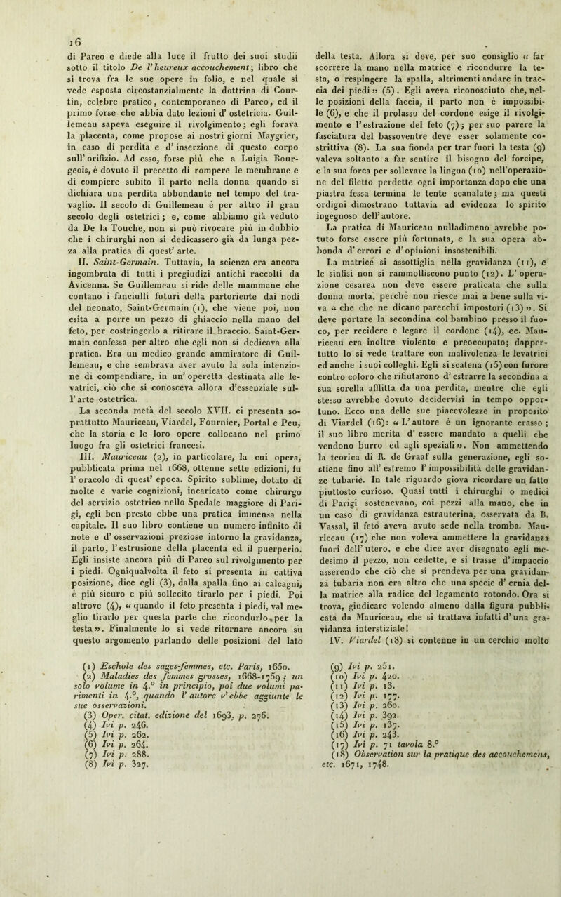 di Pareo e diede alla luce il frutto dei suoi studii sotto il titolo De V heureux accouchement ; libro che si trova fra le sue opere in folio, e nel quale si vede esposta circostanzialmente la dottrina di Cour- tin. celebre pratico, contemporaneo di Pareo, cd il primo forse che abbia dato lezioni d’ ostetricia. Guil- lemeau sapeva eseguire il rivolgimento ; egli forava la placenta, come propose ai nostri giorni Maygrier, in caso di perdita e d’inserzione di questo corpo sull’ orifìzio. Ad esso, forse più che a Luigia Bour- geois, è dovuto il precetto di rompere le membrane e di compiere subito il parto nella donna quando si dichiara una perdita abbondante nel tempo del tra- vaglio. Il secolo di Guillemeau è per altro il gran secolo degli ostetrici ; e, come abbiamo già veduto da De la Touche, non si può rivocare più in dubbio che i chirurghi non si dedicassero già da lunga pez- za alla pratica di quest’ arte. II. Saint-Germain. Tuttavia, la scienza era ancora ingombrata di tutti i pregiudizi antichi raccolti da Avicenna. Se Guillemeau si ride delle mammane che contano i fanciulli futuri della partoriente dai nodi del neonato, Saint-Germain (1), che viene poi, non esita a porre un pezzo di ghiaccio nella mano del feto, per costringerlo a ritirare il braccio. Saint-Ger- main confessa per altro che egli non si dedicava alla pratica. Era un medico grande ammiratore di Guil- lemeau, e che sembrava aver avuto la sola intenzio- ne di compendiare, in un’ operetta destinata alle le- vatrici, ciò che si conosceva allora d’essenziale sul- l’arte ostetrica. La seconda metà del secolo XVII. ci presenta so- prattutto Mauriceau, Viardel, Fournier, Portai e Peu, che la storia e le loro opere collocano nel primo luogo fra gli ostetrici francesi. III. Mauriceau (2), in particolare, la cui opera, pubblicata prima nel 1668, ottenne sette edizioni, fu T oracolo di quest’ epoca. Spirito sublime, dotato di molte e varie cognizioni, incaricato come chirurgo del servizio ostetrico nello Spedale maggiore di Pari- gi, egli ben presto ebbe una pratica immensa nella capitale. Il suo libro contiene un numero infinito di note e d’ osservazioni preziose intorno la gravidanza, il parto, l’estrusione della placenta ed il puerperio. Egli insiste ancora più di Pareo sul rivolgimento per i piedi. Ogniqualvolta il feto si presenta in cattiva posizione, dice egli (3), dalla spalla fino ai calcagni, è più sicuro e più sollecito tirarlo per i piedi. Poi altrove (4)j « quando il feto presenta i piedi, vai me- glio tirarlo per questa parte che ricondurlo,per la testa». Finalmente lo si vede ritornare ancora su questo argomento parlando delle posizioni del lato della testa. Allora si deve, per suo consiglio « far scorrere la mano nella matrice e ricondurre la te- sta, o respingere la spalla, altrimenti andare in trac- cia dei piedi » (5). Egli aveva riconosciuto che, nel- le posizioni della faccia, il parto non è impossibi- le (6), e che il prolasso del cordone esige il rivolgi- mento e l’estrazione del feto (7); per suo parere la fasciatura del bassoventre deve esser solamente co- strittiva (8). La sua fionda per trar fuori la testa (9) valeva soltanto a far sentire il bisogno del forcipe, e la sua forca per sollevare la lingua (io) nell’operazio- ne del filetto perdette ogni importanza dopo che una piastra fessa termina le tente scanalate ; ma questi ordigni dimostrano tuttavia ad evidenza lo spirito ingegnoso dell’autore. La pratica di Mauriceau nulladimeno avrebbe po- tuto forse essere più fortunata, e la sua opera ab- bonda d’errori e d’opinioni insostenibili. La matrice si assottiglia nella gravidanza (11), e le sinfisi non si rammolliscono punto (12). L’opera- zione cesarea non deve essere praticata che sulla donna morta, perchè non riesce mai a bene sulla vi- va «che che ne dicano parecchi impostori (i3) ». Si deve portare la secondina col bambino presso il fuo- co, per recidere e legare il cordone ( 14)j ec. Mau- riceau era inoltre violento e preoccupato; dapper- tutto lo si vede trattare con malivolenza le levatrici ed anche i suoi colleghi. Egli si scatena (i5)con furore contro coloro che rifiutarono d’estrarre la secondina a sua sorella afflitta da una perdita, mentre che egli stesso avrebbe dovuto decidervisi in tempo oppor- tuno. Ecco una delle sue piacevolezze in proposito di Viardel (16): «L’autore è un ignorante crasso; il suo libro inerita d’ essere mandato a quelli che vendono burro ed agli speziali». Non ammettendo la teorica di R. de Graaf sulla generazione, egli so- stiene fino all’estremo l’impossibilità delle gravidan- ze tubarie. In tale riguardo giova ricordare un fatto piuttosto curioso. Quasi tutti i chirurghi o medici di Parigi sostenevano, coi pezzi alla mano, che in un caso di gravidanza estrauterina, osservata da B. Vassal, il feto aveva avuto sede nella tromba. Mau- riceau (17) che non voleva ammettere la gravidanza fuori dell’ utero, e che dice aver disegnato egli me- desimo il pezzo, non cedette, e si trasse d’impaccio asserendo che ciò che si prendeva per una gravidan- za tubaria non era altro che una specie d’ ernia del- la matrice alla radice del legamento rotondo. Ora si trova, giudicare volendo almeno dalla figura pubbli- cata da Blauriceau, che si trattava infatti d’ una gra- vidanza interstiziale! IV. Viardel (18) si contenne in un cerchio molto (1) Eschole des sages-femmes, etc. Paris, i65o. (2) Maladies des femmes grosses, 1668-1759; un solo volume in 4-° i'1 2 3 principio, poi due volumi pa- rimenti in 4.0, quando l’autore v’ebbe aggiunte le sue osservazioni. (3) Oper. citât, edizione del 1693, p, 276. (4) In (5) Ivi (6) Ivi (7) Ivi (8) Ivi 246. 262. 264. 288. 327. (9) Ivi p. 2ÒI. (10) Ivi p. 420. (11) Ivi p. i3. (12) Ivi p. 177. (13) Ivi p. 260. (14) Ivi p. 392. (15) Ivi p. 1Ü7. (16) Ivi p. 243. (17) Ivi p. 71 tavola 8.° ( 18) Observation sur la pratique des accouchement, etc. 1671, 1748.