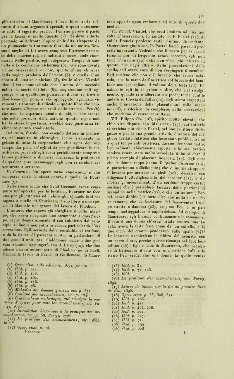 più ristretto di Mauriceau ; il suo libro tratta sol- tanto d’ alcuni argomenti speciali) e quasi unicamen- te sotto il riguardo pratico. Per suo parere il parto per la faccia è molto funesto (i). Si deve ridurlo portando sulla fronte 1’ apice delle dita, ricoperte da un piumacciuolo trattenuto fuori da un nastro. Nes- suno meglio di lui aveva compreso 1’ arrovesciamen- to della matrice (2), uè indicati i mezzi onde rime- diarvi. Nelle perdite, egli adoperava l’acqua di can- nella e la confezione alchermes (3). Gli sono dovute alcune osservazioni curiose, quella d’una chiusura della vagina prodotta dall’ imene (4), e quella d’ un aborto di quattro embrioni (5), fra le altre. Viardel dice il vero annunziando che 1’ uscita del meconio indica la morte del feto (6); ma, siccome egli ag- giunge « in qualflnque posizione il feto si trovi » Mauriceau (7) potè, a ciò appoggiato, sgridarlo vi- vamente. e trattare di ridicolo « questo libro che l’au- tore faceva affiggere nei canti delle strade». Peu (8) che non lo risparmia niente di più, e che sapeva che nelle posizioni delle natiche questo segno non ha la stessa importanza, avrebbe esso pure assai fa- cilmente potuto combatterlo. Del resto, Viardel, non essendo dottore in medici- na, né maestro in chirurghia, eccitò vivamente la gelosia di tutta la corporazione chirurgica del suo tempo. La pena eh’ egli si dà per giustificare la sua arditezza, prova ch’egli aveva perfettamente compreso la sua posizione, e dimostra che, senza la protezione di qualche gran personaggio, egli non si sarebbe av- venturato a scrivere. V. Fournier. Un’ opera meno conosciuta, e che comparve verso la stessa epoca, è quella di Four- nier (9). Nello stesso modo che Saint-Germain aveva com- posto un’ operetta per le levatrici, Fournier ne fece una per gli ostetrici ed i chirurghi. Quando lo si pa- ragona a quello di Mauriceau, il suo libro è una spe- cie di Manuale nel genere del lavoro di Bhodion. L' autore, che sapeva già sbrigliare il collo uteri- no, che aveva imaginato uno strumento a quest’ uo- po, segue dogmaticamente il suo subbietto dal prin- cipio al fine, e non entra in veruna particolarità d’os- servazione. Egli accorda della sensibilità al cordone, e dà la figura di parecchi mostri, in particolare di due gemelli uniti per 1’ addomine come i due gio- vani Siamesi. Aggiungerò con A. Leroy (io), che fino adesso nessun autore parla di Rhodiou nè di Rucflf, benché le tavole di Pareo, di Guillemeau, di Mauri- ceau appartengano realmente ad uno di questi due medici. VI. Portai. Viardel, che erasi limitato ad una rac- colta d’osservazioni, fu imitato da P. Portai (u), di cui la Francia perdette testé 1’ ultimo discendente. Osservatore giudizioso, P. Portai lasciò parecchi pre- cetti importanti. Vedendo che il parto per la faccia termina più di frequente senza soccorso, egli non temè d’asserire (12) «che non v’ha più mistero in questo che negli altri ». Nelle presentazioni della spalla, egli aveva cura di non respingere il membro. Egli sostiene che non è il braccio che faccia osta- colo, che la mano dell’ ostetrico col braccio del bam- bino non agguagliano il volume della testa (i3). Fi- nalmente egli fu il primo a dire, che nel rivolgi- mento, quando si è afferrato un piede, torna inutile andare in traccia dell’altro (14). Egli aveva sospettata anche l’inserzione della placenta sul collo uteri- no (i5), e riferisce, in complesso, delle osservazioni che meritano d’ essere consultate. VII. Filippo Peu (16), spirito molto elevato, che ebbe vive dispute con Mauriceau (17), cui tuttavia si avvicina più che a Portai, pel suo carattere disde- gnoso e per la sua grande attività, è autore del mi- gliore trattato didattico che fosse stato pubblicato fino a quel tempo sull’ ostetricia. Le sue idee sono esatte ben ordinate, chiaramente esposte, e la sua pratica sembra essere stata molto avveduta. A lui si deve il primo esempio di placenta insaccata (18). Egli nota che le donne zoppe hanno il bacino disforme (19), e partoriscono difficilmente; che è inutile strappare il braccio per arrivare ai piedi (20); descrive con diligenza l’attortigliamento del cordone (21), e di- mostra gl’inconvenienti d’un cordone troppo corto: sostiene che è pericoloso lasciare delle porzioni di secondina nella matrice (22), e che un autore '( Por- tai, senza dubbio ) a torto dice che nulla se ne de- ve temere; che la fasciatura del bassoventre trop- po stretta è dannosa (23), ec. ; ma Peu è in pari tempo motteggiatore e superstizioso. Ad esempio di Mauriceau, egli biasima continuamente le mammane. Il feto d’ una donna eh’erasi urtata contro una ta- vola, aveva la testa fessa come da un coltello, e le due metà del cranio pendevano sulle spalle (24) ! Le levatrici stropicciano le labbra del neonato con un pezzo d’oro, perchè questo rimanga nel loro bor- sellino (2Ò) ! Egli si ride di Mauriceau, che prescri- ve di battezzare il feto con una sciringa (26), e lo stesso Peu crede, che una donna la quale veniva (1) Oper. citât. 2.da edizione, 1671, pr no. (2) Ibìd. p. 211. (3) Ibid. p. 138. (4) Ibid. p. 164. (5) Ibid. p. 115. (6) Ibid. p. 75. (7) Maladies des femmes grosses, etc. p. 3îi (8) Pratique des accouchemens, etc. p. 174'. .(9) l’accoucheur méthodique, qui enseigne la m ni ère d opérer pour tous les accouchemens, etc. P rigi, 1676. . (10) Introdution historique « la pratique des a couchemens, etc. p. 58. Parigi, 1776. (11) La pratique des accouchemens, etc. 168 in 4.0 (12) Oper. citât, p. i5. Felpe a u (13) Ibid. p. 3t. (14) Ibid. p. 72, 106. (15) Ibid. (16) La pratique des accouchemens, etc. Parigi, 1694. (17) Lettres de Simon sur la fin du premier livre de Peu, i6g5. (18) Oper. citât, p. 35, 5o8, 5ti. (19) Ibid. p. io5. (20) Ibid. p. 412. (21) Ibid. p. 434, 458. (22) Ibid- p. 5o2. (23) Ibid. p. 527. (24) Ibid. p. 71. (25) Ibid. p. 199. (26) Ibid. p. 328 3