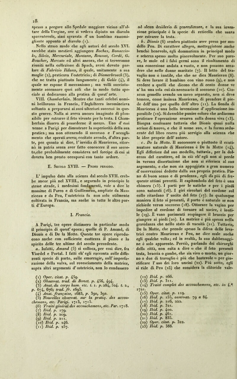 spesso a pregare allo Spedale maggiore viciuo all’al- tare della Vergine, ove si vedeva dipinto un diavolo spaventevole, siasi sgravata d’ un bambino rassomi- gliante appunto al diavolo (i). Nello stesso modo che agli autori del secolo XVI. sarebbe stato mestieri aggiungere Roches, Bonaccio- lo, Silvio, Mercuriale, Montano, Rousset, Cordé, G. Bouclier, Mercato ed altri ancora, che si troveranno riuniti nella collezione di Spach, avrei dovuto par- lare di Fabrizio lldano, il quale, unitamente a sua moglie (2), praticava l’ostetricia; di Diemerbroeck (3), che ne tratta piuttosto lungamente ; di Gelée (4), il quale ne espone il meccanismo ; ma volli succinta- mente accennare quei soli che in modo tutto spe- ciale si dedicarono alla pratica di quest’ arte. Vili. Chamberlain. Mentre che tanti celebri uomi- ni brillavano in Francia, l’Inghilterra incominciava soltanto a prepararsi ai suoi ulteriori successi in que- sto genere. Nulla si aveva ancora imaginato dì plau- sibile per estrarre il feto vivente per la testa. I Cham- berlain dissero di possederne il mezzo. Uno d’ essi venne a Parigi per dimostrare la superiorità della sua pratica; ma non ottenendo il successo e l’accogli- mento che sperati aveva; eccitato avendo, d’altra par- te, per quanto si dice, l’invidia di Mauriceau, ritor- nò in patria senza aver fatto conoscere il suo secre- to,che probabilmente consisteva nel forcipe di cui si doveva ben presto occuparsi con tanto ardore. E. Secolo XVIII. — Pbimo periodo. L’ impulso dato alla scienza dal secolo XVII. creb- be ancor più nel XVIII., e seguendo in principio le stesse strade, i medesimi fondamenti, vale a dire le massime di Pareo e di Guillemèau, ampliate da Mau- riceau e da Peu, l’ostetricia fu non solo utilmente coltivata in Francia, ma anche in tutte le altre par- ti d’Europa. I. Francia. A Parigi, tre opere distinsero in particolar modo il principio di quest’epoca; quelle di P. Amand, di Dionis e di De la Motte. Queste tre opere riprodu- cono anche con sufficiente esattezza il piano e lo spirito delle tre ultime del secolo precedente. a. Iufatti, Amand (5) si colloca, per così dire, fra Viardel e Portai. I fatti eh’ egli racconta sulle diffe- renti specie di parto, sulle emorragie, sull’ imperfo- razione della vulva, sul rovesciamento della matrice, sopra altri argomenti d’ ostetricia, non lo condussero (1) Oper. citât, p. 4^9- (2) Observai, trad. de Bonet. p. 456, 494- (3) Anat.du corps hum. etc. t. 1. p. 284, 524. *• 2., p. 674, 676; trad. fr. i6g5. (4) Anal, française, i683, p. 3go, 392. (5) Nouvelles observât, sur la pratiq. des accou- chemens, etc. Parigi. 1713, 1715. (6) Traité général des accouchemens, etc. Par. 1718. (7) Ibid. p. 179. (8) Ibid. p. 209. (9) Ibid. p. 211. (10) Ibid. p. 246. (11) Ibid. p. 257. ad alcun desiderio di generalizzare, e la sua inven- zione principale è la specie di reticella che usava per estrarre la testa. b. Dionis (6) sembra piuttosto aver preso per mo- dello Peu. Di carattere allegro, motteggiatore anche benché benevolo, egli dommatizza in principal modo e scherza spesso molto piacevolmente. Per suo pare- re, le mole ed i falsi germi sono il risultamento di una concezione andata a vuoto, e non possono acca- dere che nelle donne maritate (7). Il letto del tra- vaglio non è inutile, che che ne dica Mauriceau (8). Si deve lavare il bambino con vino rosso (9), e non credere a quelli che dicono che di cento donne ve n’ha una sola cui sia necessario il soccorso (io). Cia- scun gemello avendo un sacco separato, non si deve temere, come insinua Mauriceau, di prendere il pie- de dell1 2 3 4 5 6 7 8 9 10 11 uno per quello dell’altro (11). La fionda di Mauriceau è una bella invenzione d’applicazione im- possibile (12). Si dovrebbe punire coloro che ardiscono praticare l’operazione cesarea sulla donna viva (i3). Bisogna confessare tuttavia che Dionis quasi nulla scrisse di nuovo, e che il nome suo, e la forma sedu- cente del libro resero più servigio alla scienza che le idee proprie dell’ autore. c. De la Molte. Il successore o piuttosto il conti- nuatore naturale di Mauriceau è De la Motte (i4). Egli differisce dal suo modello, tuttavia, per la dol- cezza del carattere, ed in ciò eh’ egli non si perde in veruna dissertazione che non si riferisca al suo argomento, e che non sia appoggiata a gran numero d’osservazioni dedotte dalla sua propria pratica. Pie- no di buon senso e di prudenza, egli dà più dì fre- quente ottimi precetti. Il capitombolo del feto è una chimera (i5). I parti per le natiche e per i piedi sono naturali (16). I giri circolari del cordone sul collo ritardano 1’ uscita del feto (17). In qualunque maniera il feto si presenti, il parto è naturale se non richiede verun soccorso (18). Otturare la vagina per impedire al cordone di tornare ad uscire, è inuti- le (19). È vano parimenti respingere il braccio per giungere ai piedi (20). La matrice è più spessa nella gravidanza che nello stato di vacuità (21). Tuttavia, De la Motte, che prende spesso la difesa delle leva- trici contro Mauriceau e Peu, ne dice male anche egli qualche volta; ed in realtà, la sua dabbenaggi- ne è solo apparente. Perciò, parlando dei chirurghi della città, non esita a dire « che il feto presenti testa, braccia o gambe, che sia vivo o morto, un gior- no o due di travaglio è più che bastevole » per giu- stificare 1’ uso dei loro uncini (22). Più sotto, egli si ride di Peu (23) che considera la clitoride vale- (12) Ibid. p. 266. (13) Ibid. p. 311. (14) Traité complet des accouchemens, etc. in 4.® 1721. (15) Oper. citât, p. 119. (16) Ibid. p. 155, osservai. 79 a 84. (17) Ibid. p. 216, 222. (18) Ibid. p. 321. (19) Ibid. p. 4oo- (20) Ibid. p. 461. (21) Ibid. p. 835. (22) Oper. citât, p. 322. (23) Ibid. p. 388.