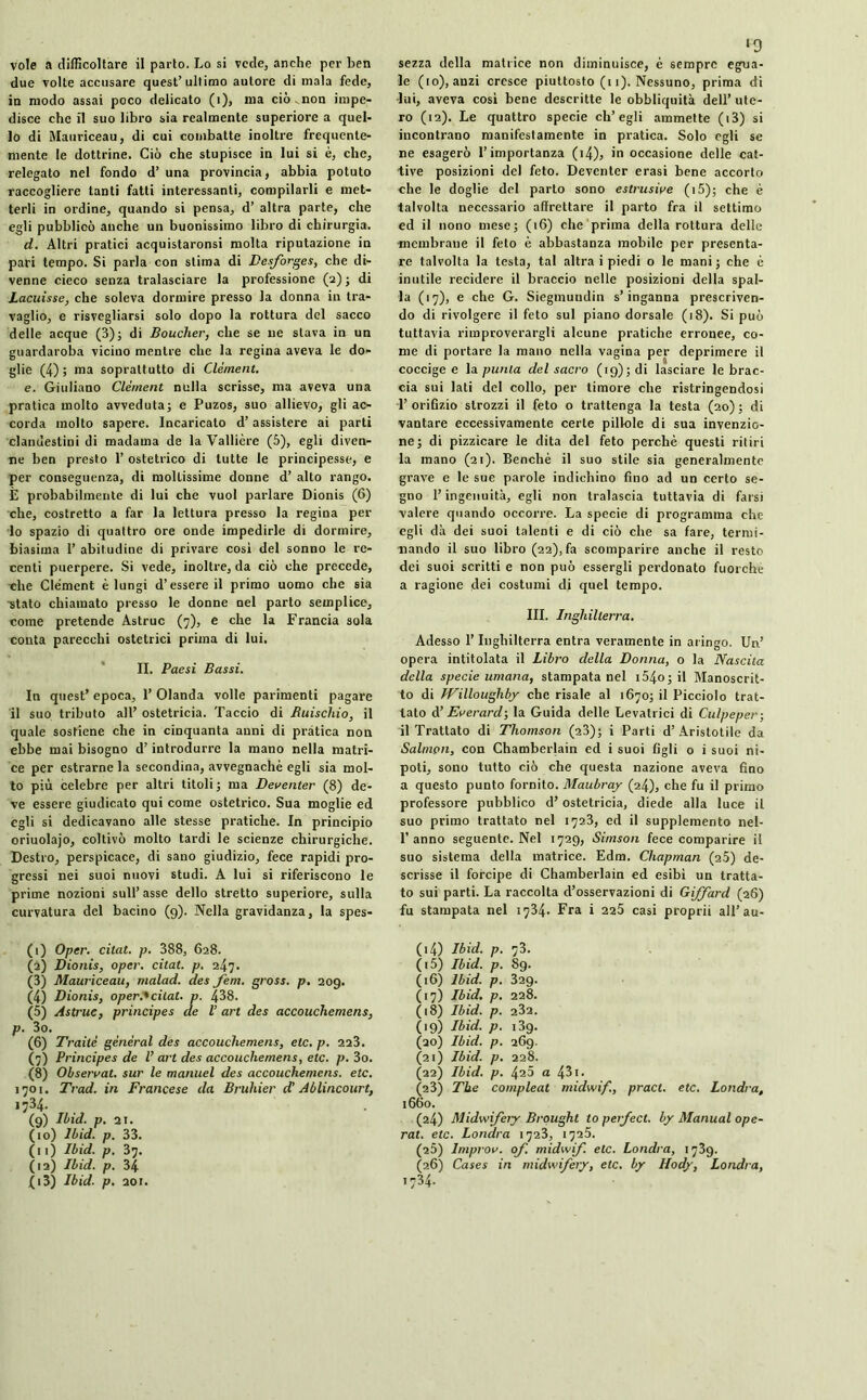 vole a difficoltare il parto. Lo si vede, anche per ben due volte accusare quest’ultimo autore di mala fede, in modo assai poco delicato (1), ma ciò.non impe- disce che il suo libro sia realmente superiore a quel- lo di Mauriceau, di cui combatte inoltre frequente- mente le dottrine. Ciò che stupisce in lui si è, che, relegato nel fondo d’ una provincia, abbia potuto raccogliere tanti fatti interessanti, compilarli e met- terli in ordine, quando si pensa, d’ altra parte, che egli pubblicò anche un buonissimo libro di chirurgia. d. Altri pratici acquistaronsi molta riputazione in pari tempo. Si parla con stima di Desforges, che di- venne cieco senza tralasciare la professione (a); di Lacuisse, che soleva dormire presso la donna in tra- vaglio, e risvegliarsi solo dopo la rottura del sacco delle acque (3); di Bouclier, che se ne stava in un guardaroba vicino mentre che la regina aveva le do- glie (4) ; ma soprattutto di Clément. e. Giuliano Clément nulla scrisse, ma aveva una pratica molto avveduta; e Puzos, suo allievo, gli ac- corda molto sapere. Incaricato d’assistere ai parti clandestini di madama de la Vallière (5), egli diven- ne ben presto 1’ ostetrico di tutte le principesse, e per conseguenza, di mollissime donne d’ alto rango. È probabilmente di lui che vuol parlare Dionis (6) che, costretto a far la lettura presso la regina per 10 spazio di quattro ore onde impedirle di dormire, biasima 1’ abitudine di privare così del sonno le re- centi puerpere. Si vede, inoltre, da ciò che precede, «he Clément è lungi d’essere il primo uomo che sia ■stato chiamato presso le donne nel parto semplice, come pretende Astruc (7), e che la Francia sola conta parecchi ostetrici prima di lui. II. Paesi Bassi. In quest’ epoca, 1’ Olanda volle parimenti pagare 11 suo tributo all’ ostetricia. Taccio di Buischio, il quale sostiene che in cinquanta anni di pràtica non ebbe mai bisogno d’introdurre la mano nella matri- ce per estrarne la secondina, avvegnaché egli sia mol- to più celebre per altri titoli; ma Deventer (8) de- ve essere giudicato qui come ostetrico. Sua moglie ed egli si dedicavano alle stesse pratiche. In principio oriuolajo, coltivò molto tardi le scienze chirurgiche. Destro, perspicace, di sano giudizio, fece rapidi pro- gressi nei suoi nuovi studi. A lui si riferiscono le prime nozioni sull’asse dello stretto superiore, sulla curvatura del bacino (9). Nella gravidanza, la spes- (1) Oper. citât, p. 388, 628. (2) Dionis, oper. citât, p. 247. (3) Mauriceau, malad. des fem. gross. p. 209. (4) Dionis, oper.*cilat. p. 438. (5) Astrue, principes de V art des accouchemens, p. 3o. (6) Traile général des accouchemens, etc. p. 223. (7) Principes de V art des accouchemens, etc. p. 3o. (8) Observât, sur le manuel des accouchemens. etc. 1701. Trad. in Francese da Bruhier d’Ablincourt, 1734. (9) Ibid. p. 21. (10) Ibid. p. 33. (11) Ibid. p. 37. (12) Ibid. p. 34 (13) Ibid- p. 201. <3 sezza della matrice non diminuisce, è sempre egua- le (io), anzi cresce piuttosto (11). Nessuno, prima di •lui, aveva così bene descritte le obbliquità dell’ute- ro (12). Le quattro specie ch’egli ammette (i3) si incontrano manifestamente in pratica. Solo egli se ne esagerò l’importanza 04), in occasione delle cat- tive posizioni del feto. Deventer erasi bene accorto che le doglie del parto sono estrusile ( 15); che è talvolta necessario affrettare il parto fra il settimo ed il nono mese; (16) che prima della rottura delle membrane il feto è abbastanza mobile per presenta- re talvolta la testa, tal altra i piedi o le mani ; che è inutile recidere il braccio nelle posizioni della spal- la (17), e che G. Siegmuudin s’inganna prescriven- do di rivolgere il feto sul piano dorsale (18). Si può tuttavia rimproverargli alcune pratiche erronee, co- me di portare la mano nella vagina per deprimere il coccige e la punta del sacro (19); di lasciare le brac- cia sui lati del collo, per timore che ristringendosi T orifizio strozzi il feto o trattenga la testa (20) ; di vantare eccessivamente certe pillole di sua invenzio- ne; di pizzicare le dita del feto perchè questi ritiri la mano (21). Benché il suo stile sia generalmente grave e le sue parole indichino fino ad un certo se- gno l’ingenuità, egli non tralascia tuttavia di farsi valere quando occorre. La specie di programma che egli dà dei suoi talenti e di ciò che sa fare, termi- nando il suo libro (22), fa scomparire anche il resto dei suoi scritti e non può essergli perdonato fuorché a ragione dei costumi di quel tempo. III. Inghilterra. Adesso l’Inghilterra entra veramente in aringo. Un’ opera intitolata il Libro della Donna, o la Nascita della specie umana, stampata nel i54o; il Manoscrit- to di IFilloughby che risale al 1670; il Picciolo trat- tato d’ Everard; la Guida delle Levatrici di Culpeper ; il Trattato di Thomson (23); i Parti d’Aristotile da Saltnpn, con Chamberlain ed i suoi figli o i suoi ni- poti, sono tutto ciò che questa nazione aveva fino a questo punto fornito. Maubray (24), che fu il primo professore pubblico d’ostetricia, diede alla luce il suo primo trattato nel 1723, ed il supplemento nel- l’anno seguente. Nel 1729, Simson fece comparire il suo sistema della matrice. Edm. Chapman (25) de- scrisse il forcipe di Chamberlain ed esibì un tratta- to sui parti. La raccolta d’osservazioni di Gijfard (26) fu stampata nel 1734. Fra i 225 casi proprii all’au- 04) Ibid. p. 73. (15) Ibid. p. 89. (16) Ibid. p. 329. (17) Ibid. p. 228. (18) Ibid. p. 232. (19) Ibid. p. 139. (20) Ibid. p. 269. (21) Ibid. p. 228. (22) Ibid. p. 420 a 431. (23) The compleat midwif., proci, etc. Londra, 1660. (24) Midwifeiy Brought to perfect. by Manual opé- rât. etc. Londra 1723, 1725. (25) lmprov. of. midwif. eie. Londra, 1739. (26) Cases in midwifery, etc. by Hody, Londra, 1734.