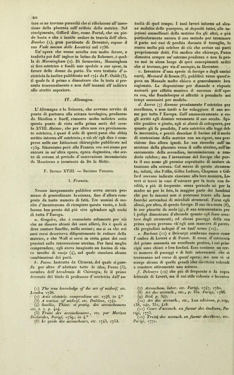 tore se ne trovano parecchi che si riferiscono all’inser- zione della placenta sull’ orifizio della matrice. Nel rivolgimento, Giffard dice, come Portai, che un pie- de basta e che è inutile andare in traccia dell’ altro. Dawkes (i), gran partitante di Deventer, espose il suo Fade rnecum delle Levatrici nel 1736. Un’ opera che venne accolta con molto favore, e tradotta poi dall’ inglese in latino da Bohemer,è quel- la di Manningham (2). Di farmacista, Manningham si fece ostetrico e fondò uno spedale a sue spese, in favore delle donne da parto. Un vero trattato d’ 0- stetricia fu iuoltre pubblicato nel 1741 daF. Oulde(3), il quale fu il primo a dimostrare che la testa si pre- senta trasversalmente e non dall’ innanzi all’ indietro allo stretto superiore. IV. Allemagna. L’Allemagna eia Svizzera, che avevano servito di punto di partenza alla scienza tocologica, producen- do Rhodion e Kuelf, rimasero molto indietro sotto questo punto di vista nella prima metà del seco- lo XVIII. Heister, che per altro non era precisamen- te ostetrico, è quasi il solo di questi paesi che abbia scritto intorno all’ ostetricia] e ciò eh’ egli dice è com- preso nelle sue Istituzioni chirurgiche pubblicate nel 1739. Ritorniamo però alla Francia ove noi siamo per entrare in un’altra epoca, epoca dogmatica, che ser- ve di corona al periodo d’ osservazione incominciato da Mauriceau e terminalo da De la Motte. F. Secolo XVIII. — Secondo Periodo. I. Francia. Nessun insegnamento pubblico aveva ancora per- messo di generalizzare la scienza, fino d’allora com- posta da tanto numero di fatti. Tre uomini di me- rito s’incaricarono di riempiere questo vuoto, e bril- larono ben presto del più vivo splendore agli occhi di tutta l’Europa. a. Grégoire, che è conosciuto solamente per ciò che ne dissero alcuni dei suoi allievi, fra i quali si deve contare Smellie, nulla scrisse ; ma si sa che nei suoi corsi descriveva diligentemente le rotture della matrice, e che Wall si servi in certa guisa dei suoi pensieri sulla retroversione uterina. Per farsi meglio comprendere, egli aveva imaginato un bacino di vin- co involto di cuojo (4), nel quale simulava alcune combinazioni dei parti. b. Puzos. Instrutto da Cle'ment, del quale si guar- da per altro d’ adottare tutte le idee, Puzos (5), membro dell’ Accademia di Chirurgia, fu il primo decorato del titolo di professore d’ ostetricia dall’ au- (1) The ime knowledge of thè art of midwif, etc. Londra 1736. (2) Artis obstetric. compendium etc. 174fi, in 4-° (3) A traitise of midwif. etc. Dublino, 1742. (4) Smellie, Thèor. et praliq. des accouchemens eie. t. 1. p. 404. (5) Traile des accouchemens, etc. par Morizot Deslandes, Parigi, 1759; in \.° (fi) Le guide des accoucheurs, etc. 1743, 1753. torita di quel tempo. I suoi lavori intorno ad alcu- ne malattie delle puerpere, ai depositi lattei, alle in- jezioni ammollienti della matrice fra gli altri, e più particolarmente ancora il suo metodo per terminare il parto nei casi di perdita durante il travaglio, lo resero molto più celebre di ciò che scrisse sui parti propriamente detti. Più medico che chirurgo, Puzos dimostra sempre un’ estrema prudenza e non fa pro- va mai in alcun luogo di quei concepimenti arditi che si trovano, per via d’ esempio, in Deventer. c. Inventore d’una specie di forcipe e degli uncini curvi, Mesnard di Rouen (6), pubblicò verso quest’e- poca un Manuale molto chiaro e generalmente ben ragionato. La disposizione per dimande e risposte assicurò per siffatta maniera il successo dell’ ope- ra sua, che Baudelocque si affrettò a prenderlo nei tempi successivi per modelo. d. Levret (7) divenne prontamente l’ostetrico per eccellenza, e non tardò a far echeggiare il suo no- me per tutta P Europa. Coll’ ammaestramento e co- gli scritti egli dominò veramente il suo secolo. Spi- rito positivo e giusto, egli si sforzò di sottoporre, per quanto gli fu possibile, l’arte ostetrica alle leggi del- la meccanica, e perciò descrisse il bacino ed il modo di contrazione della matrice con un rigore, una pre- cisione fino allora ignoti. Le sue ricerche sull’ in- serzione della placenta verso il collo uterino, sull’in- saccamento della secondina, incominciarono a ren- derlo celebre; ma l’invenzione del forcipe che por- ta il suo nome gli permise soprattutto di mutare si- tuazione alla scienza. Col mezzo di questo strumen- to, infatti, che Palfin, Gilles Ledoux, Chapman e Gif- fard avevano indicato ciascuno alla loro maniera, Le- vret si trovò in caso d’estrarre per la testa con fa- cilità, e più di frequente senza pericolo uè per la madre nè per lo feto, la maggior parte dei bambini che per lo innanzi non si potevano trarre alla luce fuorché servendosi di micidiali strumenti. Forse egli abusò, per altro, di questo forcipe. 11 suo tira-testa (8), le sue pinzette da mola (9), il suo armamentario per i polipi dimostrano d’altronde quanto egli fosse ama- tore degli strumenti] ed alcuni passaggi della sua prima opera provano ch’egli non mancava di parecï chi pregiudizii indegni d’un tant’ uomo (10). e. Barbaut (11) e Deleurye sembrano essere come 1’ ombra di Levret e di Puzos. Il corso d’ ostetricia del primo annunzia un eccellente pratico, i cui priu- cipii sono chiari e ben fondati. Esso contiene un cer- to numero di passaggi e di fatti interessanti che si troveranno nel corso di quest’opera; ma non vi si scorge alcuna di quelle grandi idee direttrici valevoli a scuotere attivamente una scienza. f. Deleurye (12) che più di frequente è la copia letterale di Levret, ma il cui stile robusto e laconico (7) Accouchent, labor. etc. Parigi, 1747, 1780. (8) Art des accolteli., etc., p. 35a. Parigi, 1766. (9) Ibid. p. 347 • (10) Art des accouch., etc., Z.za edizione, p. 109, 138, 240, 351, 418. (11) Cours d’accouch. en faveur des éludions, Pa- rigi, 1775. (12) Traité des accouch. en faveur des élèves, etc. Parigi, 1770.