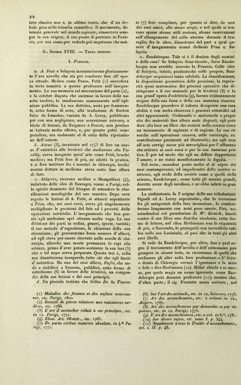 tato classico non è, in ultimo conto, che d’ un de- bole peso nella bilancia scientifica. Il movimento, di- venuto generale nel mondo sapiente, conservava sem- pre la sua origine, il suo punto di partenza in Fran- cia, ove noi siamo per vederlo più impetuoso che mai. G. Secolo XVIII. — Terzo periodo. I. Francia. a. A. Petit e Solayrès incominciarono gloriosamen- te 1’ era novella che sta per condurre fino all’ epo- ca attuale. Medico come Puzos, Petit (i) succedeva in certa maniera a questo professore nell’ insegna- mento. La sua memoria sul meccanismo del parto (a), e la celebre disputa che sostenne in favore delle na- scite tardive, lo innalzarono sommamente nell’ opi- nione pubblica. La sua dottrina, unita per frammen- ti, sotto forma di note, alla traduzione di Burton fatta da Lemoine, vantata da A. Leroy, pubblicata poi con una negligenza, una scorrezione estrema, a titolo di lezioni, da Baigneux e Perrot, non produs- se tuttavia molto effetto, e, per quanto potei com- prendere, era realmente al di sotto della riputazio- ne dell’autore. b. Astruc (3), incaricato nel 1745 di fare un cor- so d’ ostetricia alle levatrici che studiavano alla Fa- coltà, aveva insegnato quest’ arte come Petit, benché medico; ma Petit fece di più, ne adottò la pratica, e si fece iscrivere fra i maestri in chirurgia, locchè nessun dottore in medicina aveva osato fino allora di fare. c. Solayrès, ricevuto medico a Mompellieri (4), imbevuto delle idee di Sauvages, venne a Parigi, col- lo spirito dominato dal bisogno di estendere le clas- sificazioni nosologiche del suo maestro. Dopo aver seguito le lezioni di A. Petit, si attaccò soprattutto a PéaD, che, nei suoi corsi, aveva già singolarmente moltiplicate le posizioni del feto ed i precetti delle operazioni ostetriche. L’insegnamento che ben pre- sto egli medesimo apri ottenne molta voga. La sua divisione dei parti in ordini, generi, specie, varietà; il suo metodo d’esposizione, la chiarezza della sua elocuzione, gli procurarono buon numero d’allievi, ed egli stava per essere ricevuto nelle scuole di chi- rurgia, allorché una morte prematura lo rapi alla scienza, prima d’aver potuto sostenere la sua tesi (5) che a tal uopo aveva preparata. Questa tesi è, colla sua dissertazione inaugurale, tutto ciò che egli lasciò d’ autentico. Ma uno dei suoi allievi, Dufot, che an- dò a stabilirsi a Soissons, pubblicò, sotto forma di catechismo (6) in favore delle levatrici, un compen- dio delle sue lezioni e dei suoi principii. d. Un picciolo trattato che Gilles De la Touret- (1) Maladies des femmes et des enfans nouveau.- nés, etc. Parigi, 1800. (2) Recueil de pièces relatives aux naissances tar- dives, etc. 1766. (3) L’ art d’accoucher réduit à ses principes, etc. in 12. Parigi, 1771. (4) Elem. Art. Obstetr., etc. 1765. (5) De partu viribus materais ab soluto, in 4.0 Pa- rigi. 1771. te (7) fece compilare, per quanto si dice, da uno dei suoi amici, allo stesso scopo, e nel quale si tro- vano sparse alcune utili nozioni, alcune osservazioni sull’allungamento del collo uterino durante il tra- vaglio, fra le altre, dimostrano del pari a qual ge- nere d’ insegnamento eransi dedicati Péan e So- layrès. e. Baudelocque. Tale si è il destino degli uomini e delle cose! Se Solayrès fosse vissuto, forse Baude- locque non avrebbe onorato la Francia. Colle idee di Solayrès, infatti, piuttostochè colle proprie, Bau- delocque acquistossi tanta celebità. La classificazione, la disposizione geometrica delle posizioni, la regola- rità quasi matematica dei processi operativi che di- stinguono e il suo manuale per le levatrici (8) e la sua grand’ opera d’ostetricia (9), furono evidentemente origine della sua fama e della sua immensa riuscita. Baudelocque possedeva il talento di esporre con rara abilità e con molta chiarezza i pensieri scientifici ad altri appartenenti. Ordinando e maturando a propo- sito dei materiali fino allora male disposti, egli potè dare alla luce un libro che resterà nella scienza come un monumento di sapienza e di ragione. Le sue ri- cerche sull’ operazione cesarea, sulle emorragie, eo. contribuirono parimenti ad illustrarlo; ma egli rese all’arte servigi ancor più meravigliosi per 1’affluenza che attirava ai suoi corsi e per la sua immensa pra- tica. E per tal modo che egli ne diffuse dappertutto l’ amore, e ne rialzò manifestamente la dignità. Del resto , essendosi posto molto al di sopra dei suoi contemporanei, ed impadronito dello scettro 0- stetrico, agli Occhi della società come a quelli della scienza, Baudelocque, come tutti gli uomini grandi, dovette avere degli invidiosi, e ne ebbe infatti in gran numero. La sinfisiotomia fu 1’ origine delle sue tribolazioni. Sigault ed A. Leroy soprattutto, che lo trovarono fra gli antagonisti della loro invenzione, lo combat- terono lungamente con armi poco oneste. Piet, na- scondendosi col pseudonimo di W. Kiniish, lanciò contro il suo libro una diatriba virulenta, sotto for- ma di lettere, nel 1800. Herbiniaux non lo risparmiò di più, e Saccombe, lo perseguitò con incredibile rab- bia nella sua Luciniade, al pari che in tutti gli altri suoi libelli. Si vede da Baudelocque, per altro, fino a qual se- gno il traviamento dell’invidia e dell’entusiasmo può giungere in alcune teste, in circostanza di quelli che ecclissano gli altri nella loro professione. « L’ Acca- si demia di Chirurgia coronò 1’ ignoranza e la mala » fede n dice Herbiniaux (io). Millot chiede a sè stes- so, per quale magia un uomo ignorante come Bau- delocque potè divenire professore ( 11 ); mentre che, d’altra parte, il sig. Fournier osava scrivere, nel (6) Sur Vart des accouch., etc. in 12, Soissons, 1770. (7) Ai t des accouchemens, etc. 2 volumi in 12., Angers, 1,787. (8) Art des accouchemens par demandes et par ré- ponses, etc. in 12. Parigi, 1775. (9) L’art d-s accouchemens, etc. 2 voi. in 8.Q, 1781. (10) Sur divers sujets, etc. tomo I. p. 344- (11) Supplément a tous le Traités d accouchemens, ect. t. II. p. 46.