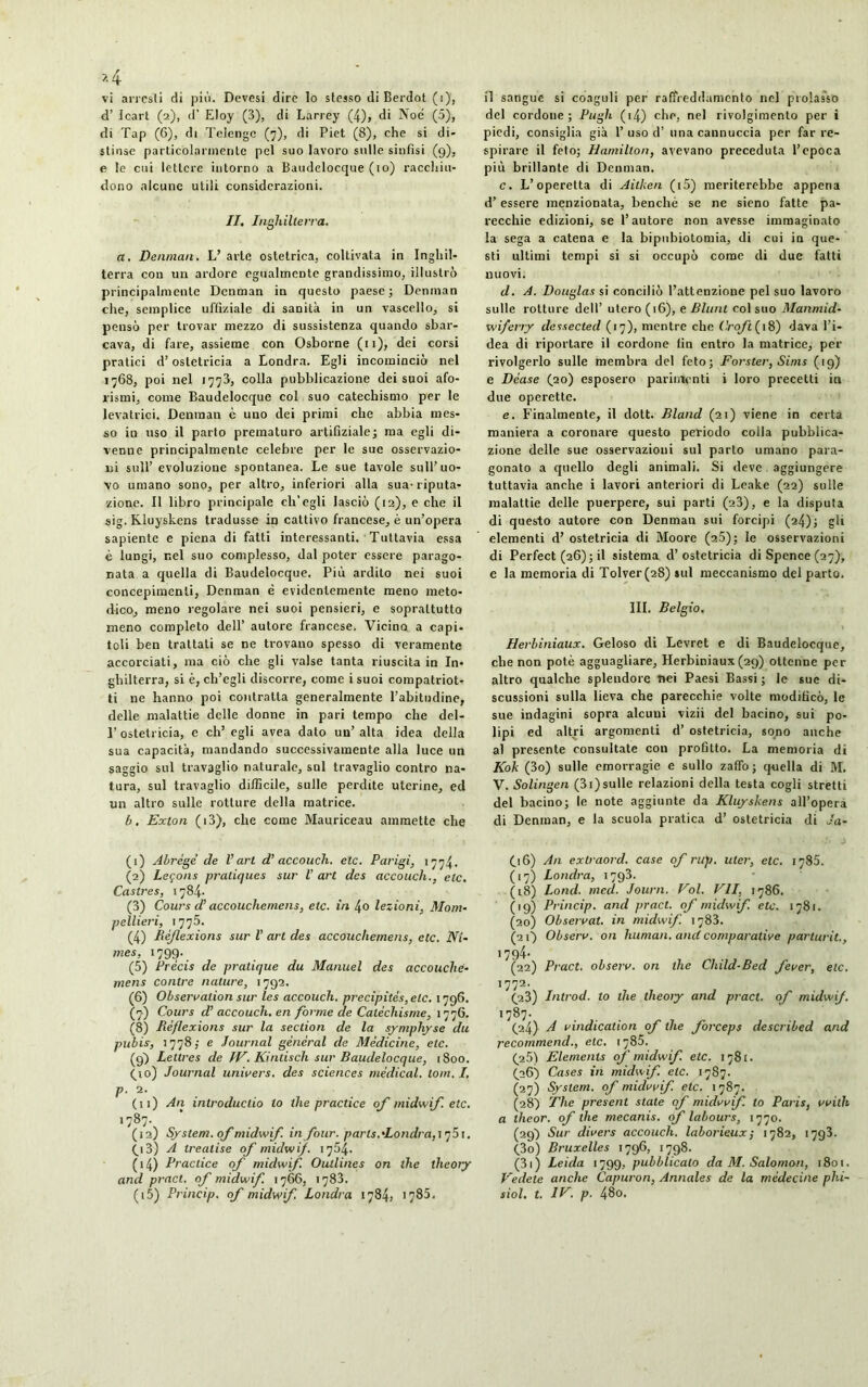 *4 vi arresti di più. Devesi dire Io stesso di Berdot (i), d’ Icart (2), d’ Eloy (3), di Larrey (4), di Noe (5), di Tap (6), di Telenge (7), di Piet (8), che si di- stinse particolarmente pel suo lavoro sulle sinfisi (9), e le cui lettere intorno a Baudeloccjue (io) racchiu- dono alcune utili considerazioni. II. Inghilten'a. a. Denman. L’ arie ostetrica, coltivata in Inghil- terra con un ardore egualmente grandissimo, illustrò principalmente Denman in questo paese; Denman che, semplice ufliziale di sanità in un vascello, si pensò per trovar mezzo di sussistenza quando sbar- cava, di fare, assieme con Osborne (n), dei corsi pratici d’ostetricia a Londra. Egli incominciò nel 1768, poi nel 1773, colla pubblicazione dei suoi afo- rismi, come Baudelocque col suo catechismo per le levatrici. Denman è uno dei primi clic abbia mes- so in uso il parto prematuro artifiziale; ma egli di- venne principalmente celebre per le sue osservazio- ni sull’evoluzione spontanea. Le sue tavole sull’uo- vo umano sono, per altro, inferiori alla sua-riputa- zione. Il libro principale ch'egli lasciò (12), e che il sig. Kluyskens tradusse in cattivo francese, è un’opera sapiente e piena di fatti interessanti. Tuttavia essa è lungi, r.el suo complesso, dal poter essere parago- nata a quella di Baudelocque. Più ardito nei suoi concepimenti, Denman è evidentemente meno meto- dico, meno regolare nei suoi pensieri, e soprattutto meno completo dell’ autore francese. Vicino a capi- toti ben trattati se ne trovano spesso di veramente accorciati, ma ciò che gli valse tanta riuscita in In- ghilterra, si è, ch’egli discorre, come isuoi compatriot- ti ne hanno poi contratta generalmente l’abitudine, delle malattie delle donne in pari tempo che del- 1’ ostetricia, e eh’ egli avea dato un’ alta idea della sua capacità, mandando successivamente alla luce un saggio sul travaglio naturale, sul travaglio contro na- tura, sul travaglio difficile, sulle perdite uterine, ed un altro sulle rotture della matrice. b. Exton (i3), che come Mauriceau ammette che il sangue si coaguli per raffreddamento nel prolasso del cordone; Pugh (i4) che, nel rivolgimento per ì piedi, consiglia già 1’uso d’ una cannuccia per far re- spirare il feto; Hamilton, avevano preceduta l’epoca più brillante di Denman. c. L’operetta di Aitken (i5) meriterebbe appena d’essere menzionata, benché se ne sieno fatte pa- recchie edizioni, se l’autore non avesse immaginato la sega a catena e la bipubiotomia, di cui in que- sti ultimi tempi si si occupò come di due fatti nuovi. d. A. Douglas si conciliò l’attenzione pel suo lavoro sulle rotture dell’ utero (16), e Blunt col suo Manmid- wiferry dessected (17), mentre che (’.rofi ( 18) dava l'i- dea di riportare il cordone tin entro la matrice, per rivolgerlo sulle membra del feto; Forster, Sims (19) e Déase (20) esposero parimenti i loro precetti in due operette. e. Finalmente, il dott. Bland (21) viene in certa maniera a coronare questo periodo colla pubblica- zione delle sue osservazioni sul parto umano para- gonato a quello degli animali. Si deve aggiungere tuttavia anche i lavori anteriori di Leake (22) sulle malattie delle puerpere, sui parti (23), e la disputa di questo autore con Denman sui forcipi (24); gli elementi d’ ostetricia di Moore (25); le osservazioni di Perfect (26); il sistema d’ostetricia di Spence (27), e la memoria di Tolver(28) sul meccanismo del parto. III. Belgio. Herbiniaux. Geloso di Levret e di Baudelocque, che non potè agguagliare, Herbiniaux(29) ottenne per altro qualche splendore nei Paesi Bassi ; le sue di- scussioni sulla beva che parecchie volte modificò, le sue indagini sopra alcuni vizii del bacino, sui po- lipi ed altri argomenti d’ ostetricia, sono anche al presente consultate con profitto. La memoria di Kok (3o) sulle emorragie e sullo zaffo; quella di M. V. Solingen (3i)sulle relazioni della testa cogli stretti del bacino; le note aggiunte da Kluyskens all’opera di Denman, e la scuola pratica d’ ostetricia di Ja- (1) Abrégé de Vari d’accouch. eie. Parigi, 1774. (2) Leçons pratiques sur l’art des accouch., etc. Castres, 1784. (3) Cours d’accouche me ns, etc. in 4o lezioni, Mont- pellier!, 1775. (4) Réflexions sur V art des accouchemens, etc. Nî- mes, 1799-, (5) Précis de pratique du Manuel des accouche- mens contre nature, 1792. (6) Observation sur les accouch. précipités, etc. 1796. (7) Cours d’accouch. en forme de Catéchisme, 177G. (8) Réflexions sur la section de la symphyse du pubis, 1778; e Journal général de Médicine, etc. (9) Lettres de IV. Ki mis ch sur Baudelocque, 1800. (yo) Journal univers, des sciences médical, loin. I. P' 2. (11) An introducilo to the practice of midwif. etc. 1787. (12) System, of midwif. in four, parts.'Londra,1 q5i. (y 3) A trealise of midwif. 1754. (14) Practice of midwif. Outlines on the theory and pract. of midwif. 1766, 1783. (.16) An exti aord. case of rup. uler, etc. 1785. (17) Londra, 1793. (18) Lond. med. Journ. Vol. VII, 1786. (19) Princip. and pract. of midwif. etc. 1781. (20) Observât, in midwif. 1783. (2 O Observ. on human, and comparative parturit., 1794- (22) Pract. observ. on the Child-Bed fever, etc. 1772- (23) Introd. to the theory and pract. of midwif. 1787. (24) si vindication of the forceps described and recommend., etc. 1785. (2Ò) Eléments of midwif. etc. 1781. (26) Cases in midwif. etc. 1787. (27) System, of midwif. etc. 1 787. (28) The présent state of midwif. to Paris, vvith a theor. of the mecanis. of labours, 1770. (29) Sur divers accouch. laborieux ; 1782, 1793. (30) Bruxelles 1796, 1798. (31) Leida 1799, pubblicato da M. Salomon, 1801. Vedete anche Capuron, Annales de la médecine phi-