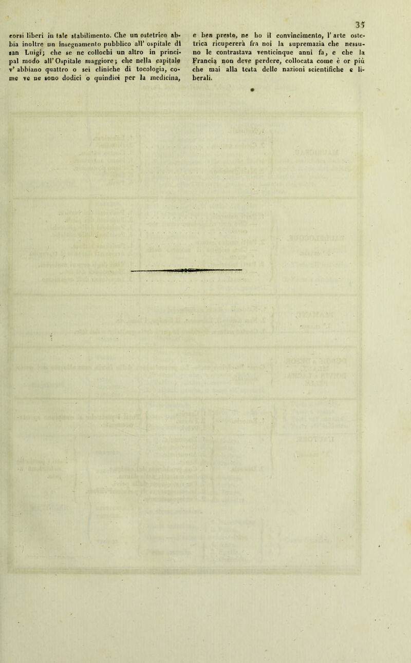 bia inoltre un insegnamento pubblico all’ ospitale di san Luigi; che se ne collochi un altro in princi- pal modo all’Ospitale maggiore; che nella capitale v’ abbiano quattro o sei cliniche di tocologia, co* me ve ne sono dodici o quindioi per la medicina, 35 trica ricupererà fra noi la supremazia che nessu- no le contrastava venticinque anni fa, e che la Francia non deve perdere, collocata come è or più che mai alla testa delle nazioni scientifiche c li- berali.