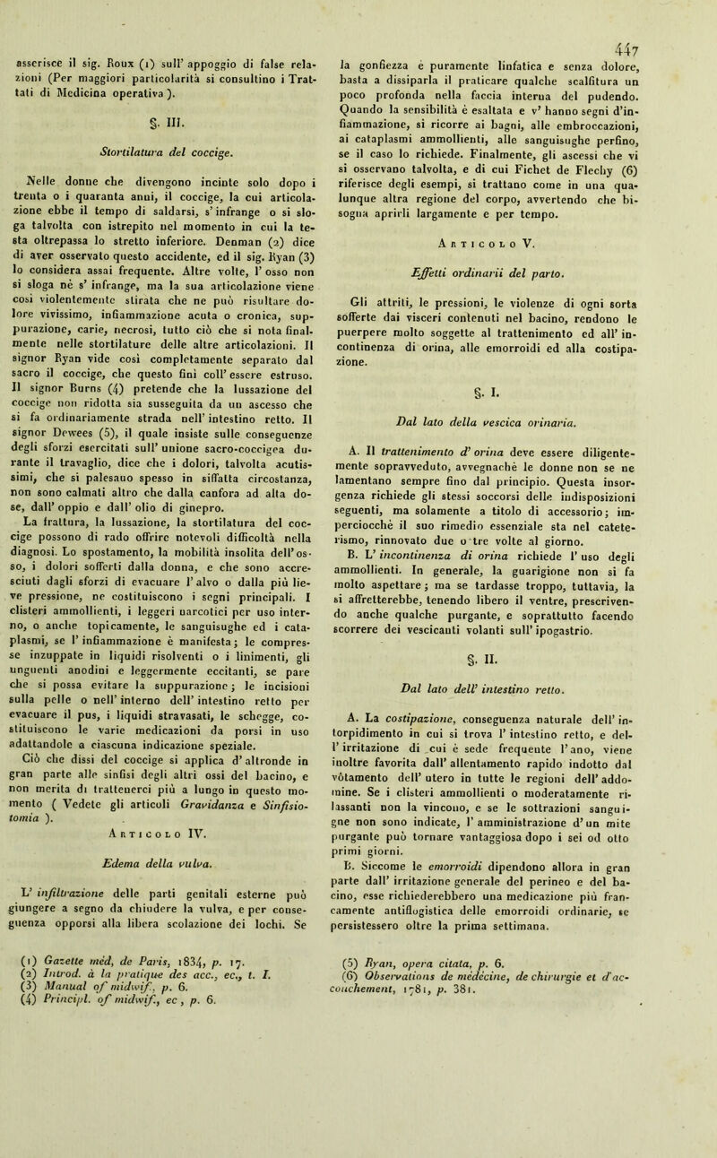 zioni (Per maggiori particolarità si consultino i Trat- tati di Medicina operativa ). §• III. Storlilatura del coccige. Nelle donne che divengono incinte solo dopo i trenta o i quaranta anni, il coccige, la cui articola- zione ebbe il tempo di saldarsi, s’infrange o si slo- ga talvolta con istrepito nel momento in cui la te- sta oltrepassa lo stretto inferiore. Denman (2) dice di aver osservalo questo accidente, ed il sig. Kyan (3) 10 considera assai frequente. Altre volte, 1’ osso non si sloga nè s’ infrange, ma la sua articolazione viene cosi violentemente stirata che ne può risultare do- lore vivissimo, infiammazione acuta o cronica, sup- purazione, carie, necrosi, tutto ciò che si nota final- mente nelle stortilature delle altre articolazioni. Il signor Ryan vide così completamente separato dal sacro il coccige, che questo finì coll’ essere estruso. 11 signor Burns (4) pretende che la lussazione del coccige non ridotta sia susseguita da un ascesso che si fa ordinariamente strada nell’ intestino retto. Il signor Dewees (5), il quale insiste sulle conseguenze degli sforzi esercitati sull’ unione sacro-coccigea du- rante il travaglio, dice che i dolori, talvolta acutis- simi, che si palesauo spesso in siffatta circostanza, non sono calmati altro che dalla canfora ad alta do- se, dall’oppio e dall’olio di ginepro. La frattura, la lussazione, la slortilatura del coc- cige possono di rado offrire notevoli difficoltà nella diagnosi. Lo spostamento, la mobilità insolita dell’os- so, i dolori sofferti dalla donna, e che sono accre- sciuti dagli sforzi di evacuare l’alvo o dalla più lie- ve pressione, ne costituiscono i segni principali. I clisteri ammollienti, i leggeri narcotici per uso inter- no, o anche topicamente, le sanguisughe ed i cata- plasmi, se l’infiammazione è manifesta; le compres- se inzuppate in liquidi risolventi o i linimenti, gli unguenti anodini e leggermente eccitanti, se pare che si possa evitare la suppurazione; le incisioni sulla pelle o nell’ interno dell’ intestino retto per evacuare il pus, i liquidi stravasati, le schegge, co- stituiscono le varie medicazioni da porsi in uso adattandole a ciascuna indicazione speziale. Ciò che dissi del coccige si applica d’altronde in gran parte alle sinfisi degli altri ossi del bacino, e non merita di trattenerci più a lungo in questo mo- mento ( Vedete gli articoli Gravidanza e Sinfisio- tomia ). Articolo IV. Edema della vulva. L’ infiltrazione delle parti genitali esterne può giungere a segno da chiudere la vulva, e per conse- guenza opporsi alla libera scolazione dei lochi. Se (1) Gazette méd, de Paris. 1834, p- 17. (2) Introd. à la pratique des acc.} ec., t. I. (3) Manual ofi midwifi. p. 6. (4) Principi, ofi midwifi, ec , p. 6. 447 basta a dissiparla il praticare qualche scalfittura un poco profonda nella faccia interua del pudendo. Quando la sensibilità è esaltata e v’ hanno segni d’in- fiammazione, si ricorre ai bagni, alle embroccazioni, ai cataplasmi ammollienti, alle sanguisughe perfino, se il caso lo richiede. Finalmente, gli ascessi che vi si osservano talvolta, e di cui Fichet de Flechy (6) riferisce degli esempi, si trattano come in una qua- lunque altra regione del corpo, avvertendo che bi- sogna aprirli largamente e per tempo. Articolo V. Effetti ordinarli del parto. Gli attriti, le pressioni, le violenze di ogni sorta sofferte dai visceri contenuti nel bacino, rendono le puerpere molto soggette al trattenimento ed all’ in- continenza di orina, alle emorroidi ed alla costipa- zione. §■ I. Dal lato della vescica orinaria. A. Il trattenimento d’ orina deve essere diligente- mente sopravveduto, avvegnaché le donne non se ne lamentano sempre fino dal principio. Questa insor- genza richiede gli stessi soccorsi delle indisposizioni seguenti, ma solamente a titolo di accessorio; im- perciocché il suo rimedio essenziale sta nel catete- rismo, rinnovato due o tre volte al giorno. B. L’ incontinenza di orina richiede l’uso degli ammollienti. In generale, la guarigione non si fa molto aspettare ; ma se tardasse troppo, tuttavia, la si affretterebbe, tenendo libero il ventre, prescriven- do anche qualche purgante, e soprattutto facendo scorrere dei vescicanti volanti sull’ ipogastrio. §- II. Dal lato dell’ intestino retto. A. La costipazione, conseguenza naturale dell’ in- torpidimento in cui si trova 1’ intestino retto, e del- 1’irritazione di cui è sede frequente l’ano, viene inoltre favorita dall’ allentamento rapido indotto dal vótamento dell’ utero in tutte le regioni dell’ addo- mine. Se i clisteri ammollienti o moderatamente ri- lassanti non la vincono, e se le sottrazioni sangui- gne non sono indicate, 1'amministrazione d’un mite purgante può tornare vantaggiosa dopo i sei od otto primi giorni. B. Siccome le emorroidi dipendono allora iu gran parte dall’ irritazione generale del perineo e del ba- cino, esse richiederebbero una medicazione più fran- camente antiflogistica delle emorroidi ordinarie, se persistessero oltre la prima settimana. (5) Ryan, opera citata, p. 6. (6) Observations de médecine, de chirurgie et d'ac- couchement, 1781, p. 381.