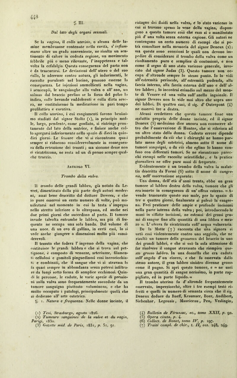 443 S- in. Dal lato degli organi sessuali, , Se la vagina, il collo uterino, o alcuna delle la- mine membranose contenute nella cavità, s’ infiam- mano oltre un grado conveniente, ne risulta un sen- timento di calore in codesta regione, un movimento febbrile più o meno rilevante, l’inappetenza e tal- volta la cefalalgia. Questa conseguenza del parto non è da trascurarsi. Le deviazioni dell’ utero o del suo collo, le aderenze contro natura, gli indurimenti, le raccolte purulenti uel bacino, possono esserne la conseguenza. Le injezioni ammollienti nella vagina, i semicupii, le sanguisughe alla vulva o all’ ano, un salasso dal braccio perfino se la forza del polso lo indica, colle bevande raddolcenti e colla dieta seve- ra, ne costituiscono la medicazione in pari tempo profilattica e curativa. Il collo uterino, i cui cangiamenti furono benissi- mo studiati dal signor Stoltz (i), in principio mol- le, largo, pendente, come gonfiato, si ristringe pron- tamente dal lato della matrice, e finisce anche col- lo sgorgarsi inferiormente nello spazio di dieci in quin- dici giorni. Le fessure che vi si riscontrano quasi sempre si riducono considerevolmente in conseguen- za della retrazione dei tessuti ; ma siccome desse non si cicatrizzano, ne resta ad un di presso sempre qual- che traccia. Articolo VI, Trombo della vulva. Il trombo delle grandi labbra, già notato da Le- vret, dimenticato dalla più parte degli autori moder- ni, assai bene descritto dal dottore Dewees, e che io pure osservai un certo numero di volte, può ma- nifestarsi nel momento in cui la testa s’impegna nello stretto inferiore o lo oltrepassa, ed anche nei due primi giorni che succedono al parto. Il tumore invade talvolta entrambe le labbra, ma più di fre- quente ne occupa una sola banda. Dal volume di una uoce, di un ovo di gallina, in certi casi, lo si vede anche giungere a dimensioni molto più consi- derevoli. II tessuto che fodera 1’ ingresso della vagina, che costituisce le grandi labbra e che si trova sul pet- tignone, è composto di venuzze, arteriuzze, filamen- ti cellulosi e gomitoli pinguedinosi cosi incrocicchia- ti e combinati, che il sangue che vi si stravasa lo fa quasi sempre in abbondanza senza potersi infiltra- re da lungi sotto forma di semplice ecchimosi. Quin- di le percosse, le cadute, le varie specie di pressio- ni sulla vulva sono frequentemente succedute da un tumore sanguigno piuttosto voluminoso, e che ha molto occupato i patologi, principalmente quelli che si dedicano all’ arte ostetrica. §. i. Natura e frequenza. Nelle donne incinte, il (1) Tesi, Strasburgo, agosto 1826. (2) Tumeurs sanguines de la vulve et du vagin, Parigi. i83o. ristagno dei fluidi nella vulva, e lo stato varicoso in cui si trovano spesso lo vene della vagina, dispon- gono a questo tumore così che esso si è manifestato più d’ una volta senza esterna cagione. Gli autori ne contengono un certo numero di esempi che si po- trà consultare nella memoria del signor Deneux (2); ma queste sono eccezioni le quali non devono im- pedire di considerare il trombo della vulva come un risultamento puro e semplice di contusioni, e non come il segno di uno stato varicoso generale, invo- cato dal signor Judas (3). Questo tumore non oc- cupa d’altronde sempre lo stesso punto. Io lo vidi all’estremità perineale, all’estremila pudenda, alla faccia interna, alla faccia esterna dell’ uno e dell’ al- tro labbro ; lo incontrai eziandio sul mezzo del mon- te di Venere ed una volta sull’anello inguinale. Il signor Dewees non lo vide mai altro che sopra uno dei labbri. Di quattro casi, il sig. d’Outrepont (4) ne osservò tre a destra. Alcuni credettero che questo tumore fosse una malattia propria delle donne incinte, ed il signor Deneux (5) medesimo dice ancora non conoscere al- tro che l’osservazione di Hunter, che si riferisca ad un altro stato della donna. Codesto errore dipende probabilmente da ciò che i chirurghi ne hanno par- lato meno degli ostetrici, almeno sotto il nome di tumori sanguigni, o da ciò che eglino lo hanno con- fuso con differenti tumori. Se ne riscontrano parec- chi esempi nelle raccolte scientifiche, e la pratica giornaliera ne offre pure assai di frequente. Evidentemente è un trombo della vulva la malat- tia descritta da Formi (6) sotto il nome di cangre- na, nell’ osservazione seguente: Una donna, dell’età d’anni trenta, ebbe un gran tumore al labbro destro della vulva, tumore che gli era insorto in conseguenza di un’offesa esterna. » A- vendo trascurato questo suo male, per lo spazio di tre o quattro giorni, finalmente si palesò la' cangre- na. Feci praticare delle ampie e profonde incisioni nella parte interna della vulva; poi, introducendo le mani in siffatte incisioni, ne estrassi dei grossi gru- mi di sangue fino alla quantità di una libbra e mez- zo «. L’ ulcera fu cicatrizzata coll’ acqua vulneraria. De la Motte (7) racconta che una signora si urtò così violentemente contro una seggiola, che ne risultò un tumore della grossezza del braccio in uno dei grandi labbri, e che si usò la sola attenzione di far risolvere il sangue stravasato che riempiva que- sto grosso labbro. In una donzella che era caduta sull’ angolo d’un ciocco, e che fu osservata dallo stesso autore, il gran labbro sinistro divenne grosso come il pugno. Si aprì questo tumore, e » ne usci una gran quantità di sangue nerissimo, in parte rap- pigliato, ed in parte liquido. « Il trombo uterino fu d’ altronde frequentemente osservato, imperciocché, oltre i tre esempi testé ri- feriti e quelli in numero di sessanta circa che il sig. Deneux deduce da Rueff, Kraunaer, Boer, Audibert, Siebenhar, Legouais, Mauriceau, Peu, Veslingio, (4) Bulletin de Férussac, ec., tomo XXII, p. 92. (5) Opera citata, p. 4- (6) Collect. de Bonet, tomo IV, p. 197.