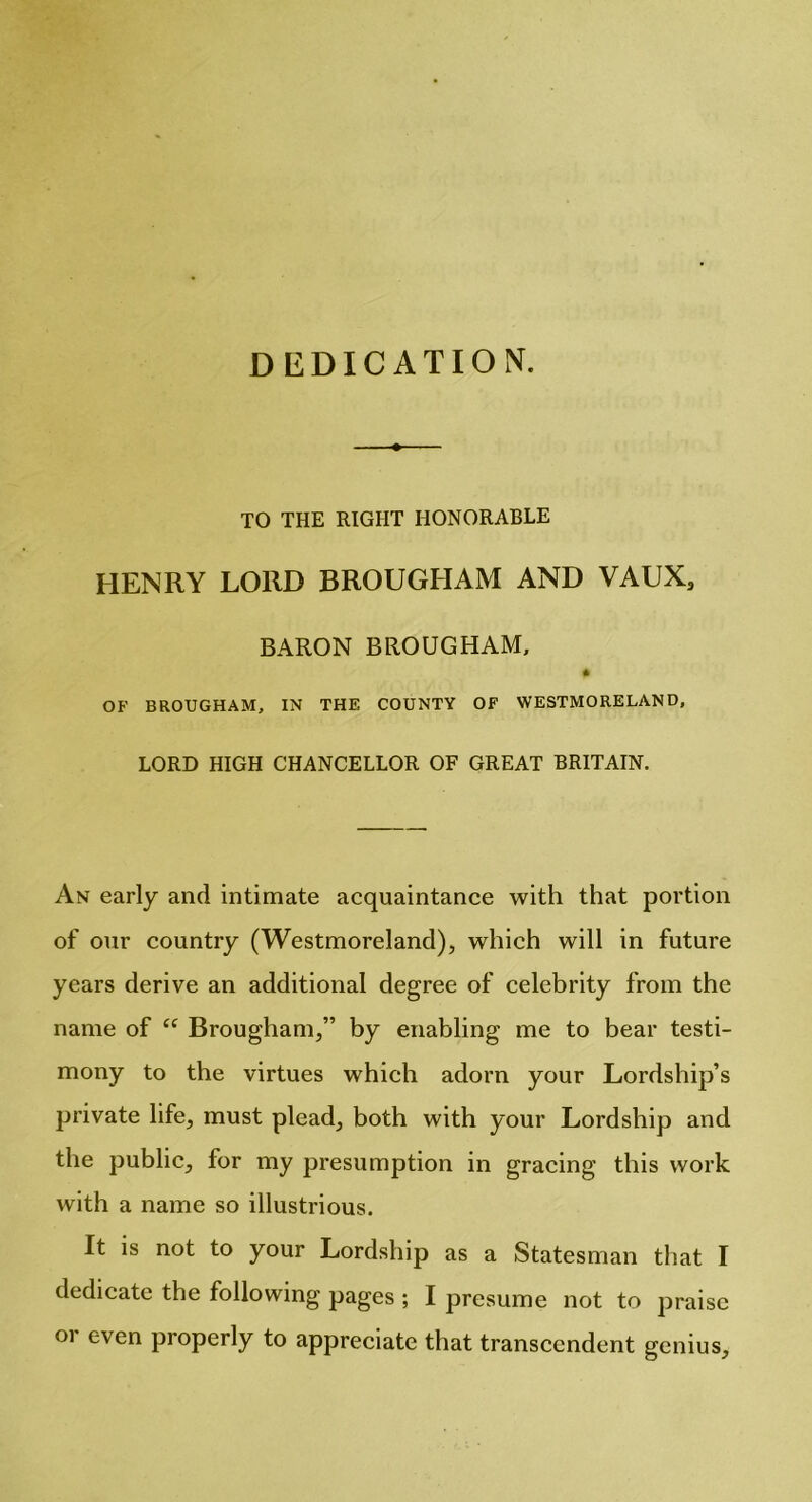 DEDICATION. TO THE RIGHT HONORABLE HENRY LORD BROUGHAM AND VAUX, BARON BROUGHAM, p OF BROUGHAM, IN THE COUNTY OF WESTMORELAND, LORD HIGH CHANCELLOR OF GREAT BRITAIN. An early and intimate acquaintance with that portion of our country (Westmoreland), which will in future years derive an additional degree of celebrity from the name of “ Brougham,” by enabling me to bear testi- mony to the virtues which adorn your Lordship’s private life, must plead, both with your Lordship and the public, for my presumption in gracing this work with a name so illustrious. It is not to your Lordship as a Statesman that I dedicate the following pages ; I presume not to praise oi even properly to appreciate that transcendent genius.