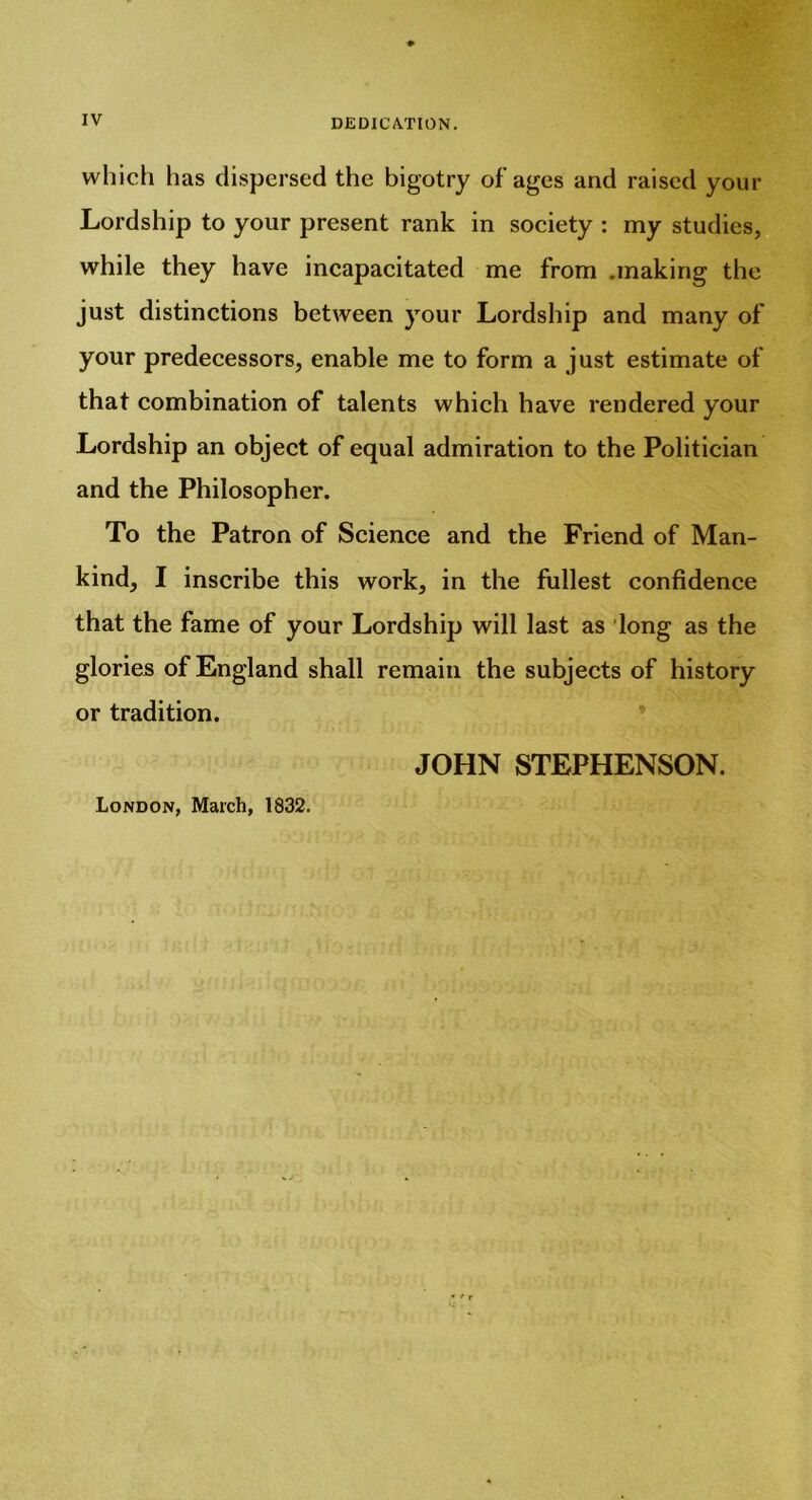 which has dispersed the bigotry of ages and raised your Lordship to your present rank in society : my studies, while they have incapacitated me from .making the just distinctions between your Lordship and many of your predecessors, enable me to form a just estimate of that combination of talents which have rendered your Lordship an object of equal admiration to the Politician and the Philosopher. To the Patron of Science and the Friend of Man- kind, I inscribe this work, in the fullest confidence that the fame of your Lordship will last as long as the glories of England shall remain the subjects of history or tradition. JOHN STEPHENSON. London, March, 1832.