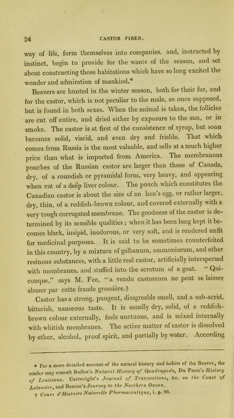 way of life, form themselves into companies, and, instructed by instinct, begin to provide for the wants of the season, and set about constructing those habitations which have so long excited the wonder and admiration of mankind.* Beavers are hunted in the winter season, both for their fur, and for the castor, which is not peculiar to the male, as once supposed, but is found in both sexes. When the animal is taken, the follicles are cut off entire, and dried either by exposure to the sun, or in smoke. The castor is at first of the consistence of syrup, but soon becomes solid, viscid, and even dry and friable. That which comes from Russia is the most valuable, and sells at a much higher price than what is imported from America. The membranous pouches of the Russian castor are larger than those of Canada, dry, of a roundish or pyramidal form, very heavy, and appearing when cut of a deep liver colour. The pouch which constitutes the Canadian castor is about the size of an hen s egg, or lathei laiger, dry, thin, of a reddish-brown colour, and covered externally with a very tough corrugated membrane. The goodness of the castor is de- termined by its sensible qualities ; when it has been long kept it be- comes black, insipid, inodorous, or very soft, and is rendered unfit for medicinal purposes. It is said to be sometimes counteifeited in this country, by a mixture of galbanum, ammoniacum, and other resinous substances, with a little real castor, artificially interspeised with membranes, and stuffed into the scrotum of a goat. Qui- conque,” says M. Fee, “a vendu castoreum ne peut se laisser abuser par cette fraude grossiere.f Castor has a strong, pungent, disagreable smell, and a sub-acrid, bitterish, nauseous taste. It is usually dry, solid, of a 1 eddish- brown colour externally, feels unctuous, and is mixed internally with whitish membranes. The active matter of castor is dissolved by ether, alcohol, proof spirit, and partially by water. According * For a more detailed account of the natural history nnd habits of the Beaver, the reader tnay consult Button's Natural History of Quadrupeds, Du Pratz’s History of Louisiana. Cartwright’s Journal of Transactions, §c. on the Coast of Labrador, and llearne’s Journey to the Northern Ocean. f Cohts d'Histoire Naturelle Pharmaceutigue, i.p. 96.