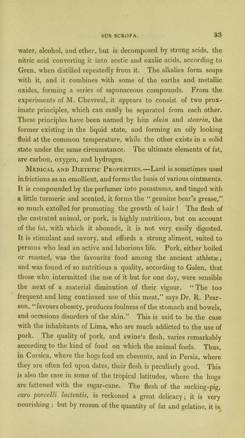 water, alcohol, and ether, but is decomposed by strong acids, the nitric acid converting it into acetic and oxalic acids, according to Gren, when distilled repeatedly from it. The alkalies form soaps with it, and it combines with some of the earths and metallic oxides, forming a series of saponaceous compounds. From the experiments of M. Chevreul, it appears to consist of two prox- imate principles, which can easily be separated from each other. These principles have been named by him elcdn and stearin, the former existing in the liquid state, and forming an oily looking fluid at the common temperature, while the other exists in a solid state under the same circumstance. The ultimate elements of fat, are carbon, oxygen, and hydrogen. Medical and Dietetic Properties.—Lard is sometimes used in frictions as an emollient, and forms the basis of various ointments. It is compounded by the perfumer into pomatums, and tinged with a little turmeric and scented, it forms the  genuine bear’s grease,” so much extolled for promoting the growth of hair ! The flesh of the castrated animal, or pork, is highly nutritious, but on account of the fat, with which it abounds, it is not very easily digested. It is stimulant and savory, and affords a strong aliment, suited to persons who lead an active and laborious life. Pork, either boiled or roasted, was the favourite food among the ancient athletse; and was found of so nutritious a quality, according to Galen, that those who intermitted the use of it but for one day, were sensible the next of a material diminution of their vigour. “ The too frequent and long continued use of this meat,” says Dr. R. Pear- son, favours obesety, produces foulness of the stomach and bowels, and occasions disorders of the skin.” This is said to be the case with the inhabitants of Lima, who are much addicted to the use of pork. The quality of pork, and swine’s flesh, varies remarkably according to the kind of food on which the animal feeds. Thus, in Corsica, where the hogs feed on chesnuts, and in Persia, where they are often fed upon dates, their flesh is peculiarly good. This is also the case in some of the tropical latitudes, where the hogs are fattened with the sugar-cane. The flesh of the sucking-pig, caro porcelli lactentis, is reckoned a great delicacy; it is very nourishing ; but by reason of the quantity of fat and gelatine, it is