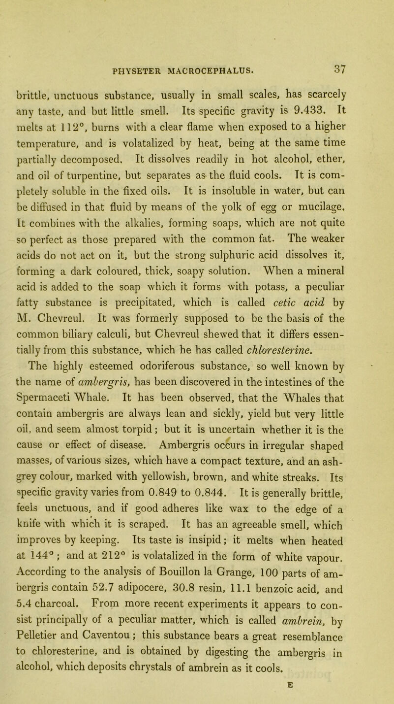 brittle, unctuous substance, usually in small scales, has scarcely any taste, and but little smell. Its specific gravity is 9.433. It melts at 112°, burns with a clear flame when exposed to a higher temperature, and is volatalized by heat, being at the same time partially decomposed. It dissolves readily in hot alcohol, ether, and oil of turpentine, but separates as- the fluid cools. It is com- pletely soluble in the fixed oils. It is insoluble in water, but can be diffused in that fluid by means of the yolk of egg or mucilage. It combines with the alkalies, forming soaps, which are not quite so perfect as those prepared with the common fat. The weaker acids do not act on it, but the strong sulphuric acid dissolves it, forming a dark coloured, thick, soapy solution. When a mineral acid is added to the soap which it forms with potass, a peculiar fatty substance is precipitated, which is called cetic acid by M. Chevreul. It was formerly supposed to be the basis of the common biliary calculi, but Chevreul shewed that it differs essen- tially from this substance, which he has called chloresterine. The highly esteemed odoriferous substance, so well known by the name of ambergris, has been discovered in the intestines of the Spermaceti Whale. It has been observed, that the Whales that contain ambergris are always lean and sickly, yield but very little oil. and seem almost torpid ; but it is uncertain whether it is the cause or effect of disease. Ambergris occurs in irregular shaped masses, of various sizes, which have a compact texture, and an ash- grey colour, marked with yellowish, brown, and white streaks. Its specific gravity varies from 0.849 to 0.844. It is generally brittle, feels unctuous, and if good adheres like wax to the edge of a knife with which it is scraped. It has an agreeable smell, which improves by keeping. Its taste is insipid; it melts when heated at 144° ; and at 212° is volatalized in the form of white vapour. According to the analysis of Bouillon la Grange, 100 parts of am- bergris contain 52.7 adipocere, 30.8 resin, 11.1 benzoic acid, and 5.4 charcoal. From more recent experiments it appears to con- sist principally of a peculiar matter, which is called ambrein, by Pelletier and Caventou ; this substance bears a great resemblance to chloresterine, and is obtained by digesting the ambergris in alcohol, which deposits chrystals of ambrein as it cools. E