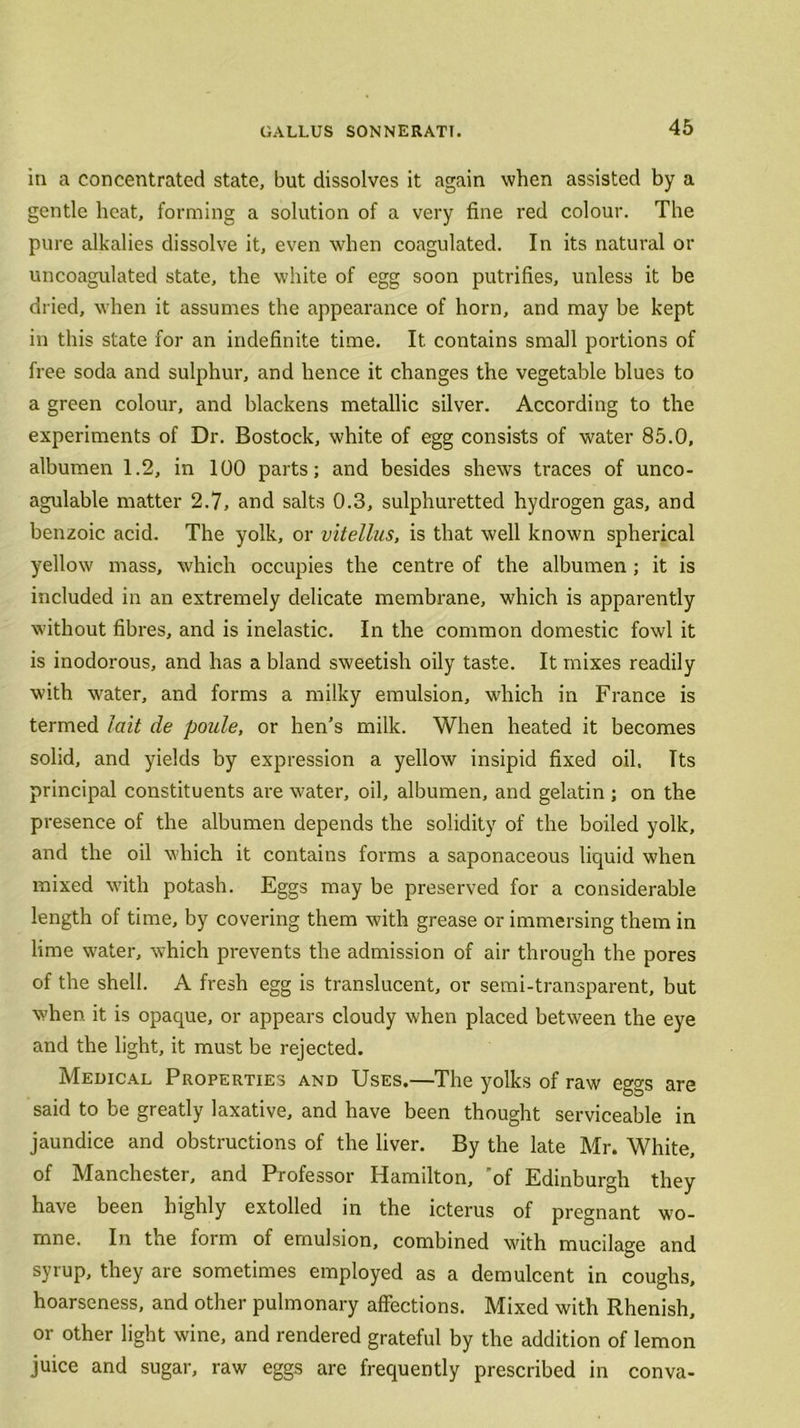 in a concentrated state, but dissolves it again when assisted by a gentle heat, forming a solution of a very fine red colour. The pure alkalies dissolve it, even when coagulated. In its natural or uncoagulated state, the white of egg soon putrifies, unless it be dried, when it assumes the appearance of horn, and may be kept in this state for an indefinite time. It contains small portions of free soda and sulphur, and hence it changes the vegetable blues to a green colour, and blackens metallic silver. According to the experiments of Dr. Bostock, white of egg consists of water 85.0, albumen 1.2, in 100 parts; and besides shews traces of unco- agulable matter 2.7, and salts 0.3, sulphuretted hydrogen gas, and benzoic acid. The yolk, or vitellus, is that well known spherical yellow mass, which occupies the centre of the albumen ; it is included in an extremely delicate membrane, which is apparently without fibres, and is inelastic. In the common domestic fowl it is inodorous, and has a bland sweetish oily taste. It mixes readily with water, and forms a milky emulsion, which in France is termed lait de poule, or hen’s milk. When heated it becomes solid, and yields by expression a yellow insipid fixed oil. Tts principal constituents are water, oil, albumen, and gelatin ; on the presence of the albumen depends the solidity of the boiled yolk, and the oil which it contains forms a saponaceous liquid when mixed with potash. Eggs may be preserved for a considerable length of time, by covering them with grease or immersing them in lime water, which prevents the admission of air through the pores of the shell. A fresh egg is translucent, or semi-transparent, but when it is opaque, or appears cloudy when placed between the eye and the light, it must be rejected. Medical Properties and Uses.—The yolks of raw eggs are said to be greatly laxative, and have been thought serviceable in jaundice and obstructions of the liver. By the late Mr. White, of Manchester, and Professor Hamilton, 'of Edinburgh they have been highly extolled in the icterus of pregnant wo- mne. In the form of emulsion, combined with mucilage and syrup, they are sometimes employed as a demulcent in coughs, hoarseness, and other pulmonary affections. Mixed with Rhenish, or other light wine, and rendered grateful by the addition of lemon juice and sugar, raw eggs are frequently prescribed in conva-