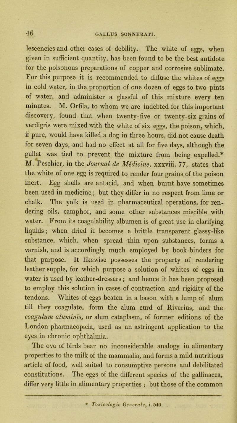 lescencies and other cases of debility. The white of eggs, when given in sufficient quantity, has been found to be the best antidote for the poisonous preparations of copper and corrosive sublimate. For this purpose it is recommended to diffuse the whites of eggs in cold water, in the proportion of one dozen of eggs to two pints of water, and administer a glassful of this mixture every ten minutes. M. Orfila, to whom we are indebted for this important discovery, found that when twenty-five or twenty-six grains of verdigris were mixed with the white of six eggs, the poison, which, if pure, would have killed a dog in three hours, did not cause death for seven days, and had no effect at all for five days, although the gullet was tied to prevent the mixture from being expelled.* M. Peschier, in the Journal de Medicine, xxxviii. 77, states that the white of one egg is required to render four grains of the poison inert. Egg shells are antacid, and when burnt have sometimes been used in medicine; but they -differ in no respect from lime or chalk. The yolk is used in pharmaceutical operations, for ren- dering oils, camphor, and some other substances miscible with water. From its coagulability albumen is of great use in clarifying liquids ; when dried it becomes a brittle transparent glassy-like substance, which, when spread thin upon substances, forms a varnish, and is accordingly much employed by book-binders for that purpose. It likewise possesses the property of rendering leather supple, for which purpose a solution of whites of eggs in water is used by leather-dressers ; and hence it has been proposed to employ this solution in cases of contraction and rigidity of the tendons. Whites of eggs beaten in a bason with a lump of alum till they coagulate, form the alum curd of Riverius, and the coagulum aluminis, or alum cataplasm, of former editions of the London pharmacopoeia, used as an astringent application to the eyes in chronic ophthalmia. The ova of birds bear no inconsiderable analogy in alimentary properties to the milk of the mammalia, and forms a mild nutritious article of food, well suited to consumptive persons and debilitated constitutions. The eggs of the different species of the gallinacea, differ very little in alimentary properties ; but those of the common * Toxicologie Generate, i. 540.