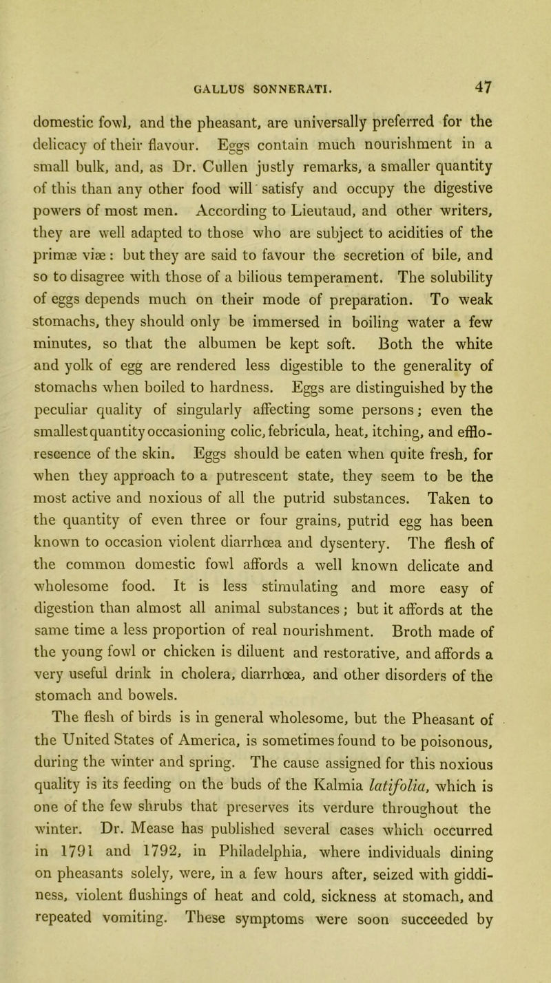 domestic fowl, and the pheasant, are universally preferred for the delicacy of their flavour. Eggs contain much nourishment in a small bulk, and, as Dr. Cullen justly remarks, a smaller quantity of this than any other food will satisfy and occupy the digestive powers of most men. According to Lieutaud, and other writers, they are well adapted to those who are subject to acidities of the primae vise : but they are said to favour the secretion of bile, and so to disagree with those of a bilious temperament. The solubility of eggs depends much on their mode of preparation. To weak stomachs, they should only be immersed in boiling water a few minutes, so that the albumen be kept soft. Both the white and yolk of egg are rendered less digestible to the generality of stomachs when boiled to hardness. Eggs are distinguished by the peculiar quality of singularly affecting some persons; even the smallest quantity occasioning colic, febricula, heat, itching, and efflo- rescence of the skin. Eggs should be eaten when quite fresh, for when they approach to a putrescent state, they seem to be the most active and noxious of all the putrid substances. Taken to the quantity of even three or four grains, putrid egg has been knowrn to occasion violent diarrhoea and dysentery. The flesh of the common domestic fowl affords a well known delicate and wholesome food. It is less stimulating and more easy of digestion than almost all animal substances; but it affords at the same time a less proportion of real nourishment. Broth made of the young fowl or chicken is diluent and restorative, and affords a very useful drink in cholera, diarrhoea, and other disorders of the stomach and bowels. The flesh of birds is in general wholesome, but the Pheasant of the United States of America, is sometimes found to be poisonous, during the winter and spring. The cause assigned for this noxious quality is its feeding on the buds of the Kalmia latifolia, which is one of the few shrubs that preserves its verdure throughout the winter. Dr. Mease has published several cases which occurred in 1791 and 1792, in Philadelphia, where individuals dining on pheasants solely, were, in a few hours after, seized with giddi- ness, violent flushings of heat and cold, sickness at stomach, and repeated vomiting. These symptoms were soon succeeded by