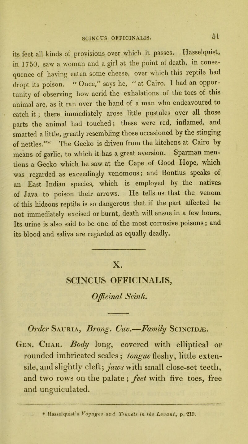 its feet all kinds of provisions over which it passes. Hasselquist, in 1750, saw a woman and a girl at the point of death, in conse- quence of having eaten some cheese, over which this reptile had dropt its poison. “ Once,” says he, “ at Cairo, I had an oppor- tunity of observing how acrid the exhalations of the toes of this animal are, as it ran over the hand of a man who endeavoured to catch it; there immediately arose little pustules over all those parts the animal had touched; these were red, inflamed, and smarted a little, greatly resembling those occasioned by the stinging of nettles.”* The Gecko is driven from the kitchens at Cairo by means of garlic, to which it has a great aversion. Sparman men- tions a Gecko which he saw at the Cape of Good Hope, which was regarded as exceedingly venomous; and Bontius speaks of an East Indian species, which is employed by the natives of Java to poison their arrows. He tells us that the venom of this hideous reptile is so dangerous that if the part affected be not immediately excised or burnt, death will ensue in a few hours. Its urine is also said to be one of the most corrosive poisons; and its blood and saliva are regarded as equally deadly. X. SCINCUS OFFICINALIS, Officinal Scink. Order Sauria, Bro?ig. Cuv.—Family Scincid/E. Gen. Char. Body long, covered with elliptical or rounded imbricated scales ; tongue fleshy, little exten- sile, and slightly cleft; jaws with small close-set teeth, and two rows on the palate ; feet with five toes, free and unguiculated. * Hasselquist’s Voyages and Travels in the Levant, p. 219.