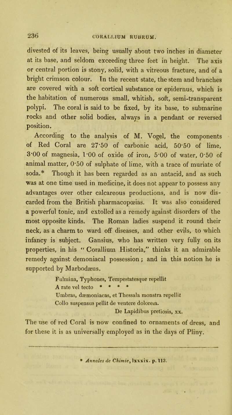 divested of its leaves, being usually about two inches in diameter at its base, and seldom exceeding three feet in height. The axis or central portion is stony, solid, with a vitreous fracture, and of a bright crimson colour. In the recent state, the stem and branches are covered with a soft cortical substance or epidernus, which is the habitation of numerous small, whitish, soft, semi-transparent polypi. The coral is said to be fixed, by its base, to submarine rocks and other solid bodies, always in a pendant or reversed position. According to the analysis of M. Vogel, the components of Red Coral are 27‘50 of carbonic acid, 50'50 of lime, 3'00 of magnesia, COO of oxide of iron, 5'00 of water, 0'50 of animal matter, 0-50 of sulphate of lime, with a trace of muriate of soda.* Though it has been regarded as an antacid, and as such was at one time used in medicine, it does not appear to possess any advantages over other calcareous productions, and is now dis- carded from the British pharmacopoeias. It was also considered a powerful tonic, and extolled as a remedy against disorders of the most opposite kinds. The Roman ladies suspend it round their neck, as a charm to ward off diseases, and other evils, to which infancy is subject. Gansius, who has written very fully on its properties, in his  Corallium Historia,” thinks it an admirable remedy against demoniacal possession; and in this notion he is supported by Marbodseus. Fulmina, Typhones, Tempestatesque repellit A rate vel tecto * * * * Umbras, daemoniacas, et Thessala monstra repellit Colio suspensus pellit de ventere dolorem. ,De Lapidibus pretiosis, xx. The use of red Coral is now confined to ornaments of dress, and for these it is as universally employed as in the days of Pliny. * Annnles ile Chimie, lxxxix. p. 113.