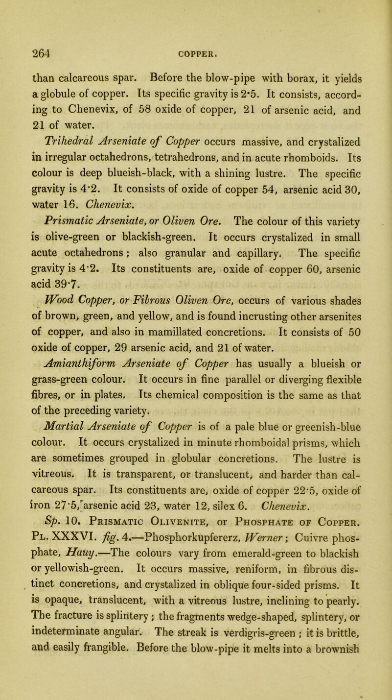 than calcareous spar. Before the blow-pipe with borax, it yields a globule of copper. Its specific gravity is 2‘5. It consists, accord- ing to Chenevix, of 58 oxide of copper, 21 of arsenic acid, and 21 of water. Trihedral Arseniate of Copper occurs massive, and crystalized in irregular octahedrons, tetrahedrons, and in acute rhomboids. Its colour is deep blueish-black, with a shining lustre. The specific gravity is 4*2. It consists of oxide of copper 54, arsenic acid 30, water 16. Chenevix. Prismatic Arseniate, or Oliven Ore. The colour of this variety is olive-green or blackish-green. It occurs crystalized in small acute octahedrons; also granular and capillary. The specific gravity is 4-2. Its constituents are, oxide of copper 60, arsenic acid 39‘7. Wood Copper, or Filrous Oliven Ore, occurs of various shades of brown, green, and yellow, and is found incrusting other arsenites of copper, and also in mamillated concretions. It consists of 50 oxide of copper, 29 arsenic acid, and 21 of water. Amianthiform Arseniate of Copper has usually a blueish or grass-green colour. It occurs in fine parallel or diverging flexible fibres, or in plates. Tts chemical composition is the same as that of the preceding variety. Martial Arseniate of Copper is of a pale blue or greenish-blue colour. It occurs crystalized in minute rhomboidal prisms, which are sometimes grouped in globular concretions. The lustre is vitreous. It is transparent, or translucent, and harder than cal- careous spar. Its constituents are, oxide of copper 22-5, oxide of iron 27‘5/arsenic acid 23, water 12, silex 6. Chenevix. Sp. 10. Prismatic Olivenite, or Phosphate of Copper. Pl. XXXVI. fig. 4.—Phosphorkupfererz, Werner; Cuivre phos- phate, Hauy.—The colours vary from emerald-green to blackish or yellowish-green. It occurs massive, reniform, in fibrous dis- tinct concretions, and crystalized in oblique four-sided prisms. It is opaque, translucent, with a vitreous lustre, inclining to pearly. The fracture is splintery ; the fragments wedge-shaped, splintery, or indeterminate angular. The streak is verdigris-green ; it is brittle, and easily frangible. Before the blow-pipe it melts into a brownish