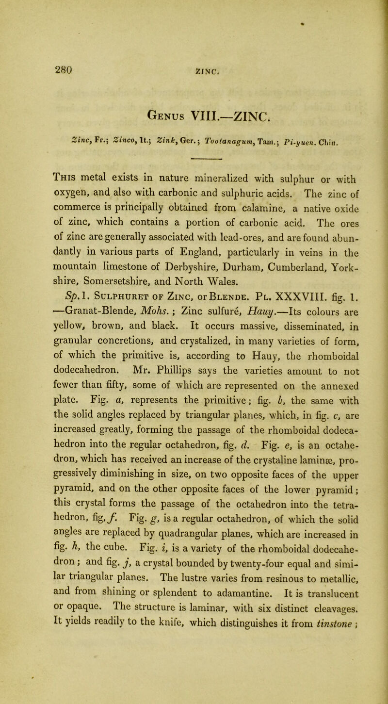 Genus VIII.—ZINC. Zinc, Fr.; Zinco, It.; Zink, Ger.; Tootanagum, Tam.; Pi-yuen. Chin. This metal exists in nature mineralized with sulphur or with oxygen, and also with carbonic and sulphuric acids. The zinc of commerce is principally obtained from calamine, a native oxide of zinc, which contains a portion of carbonic acid. The ores of zinc are generally associated with lead-ores, and are found abun- dantly in various parts of England, particularly in veins in the mountain limestone of Derbyshire, Durham, Cumberland, York- shire, Somersetshire, and North Wales. Sp. 1. Sulphuret of Zinc, or Blende. Pl. XXXVIII. fig. 1. —Granat-Blende, Mohs. ; Zinc sulfure, Hauy.—Its colours are yellow, brown, and black. It occurs massive, disseminated, in granular concretions, and crystalized, in many varieties of form, of which the primitive is, according to Hauy, the rhomboidal dodecahedron. Mr. Phillips says the varieties amount to not fewer than fifty, some of which are represented on the annexed plate. Fig. a, represents the primitive; fig. b, the same with the 3olid angles replaced by triangular planes, which, in fig. c, are increased greatly, forming the passage of the rhomboidal dodeca- hedron into the regular octahedron, fig. d. Fig. e, is an octahe- dron, which has received an increase of the crystaline laminae, pro- gressively diminishing in size, on two opposite faces of the upper pyramid, and on the other opposite faces of the lower pyramid; this crystal forms the passage of the octahedron into the tetra- hedron, fig,f Fig. g, is a regular octahedron, of which the solid angles are replaced by quadrangular planes, which are increased in fig. h, the cube. Fig. i, is a variety of the rhomboidal dodecahe- dron ; and fig. j, a crystal bounded by twenty-four equal and simi- lar triangular planes. The lustre varies from resinous to metallic, and from shining or splendent to adamantine. It is translucent or opaque. The structure is laminar, with six distinct cleavages. Q It yields readily to the knife, which distinguishes it from tinstone ;