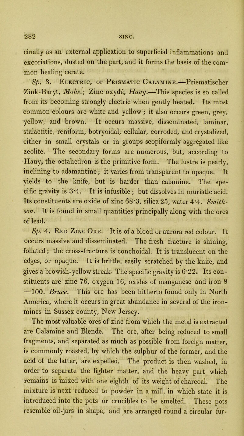 cinally as an external application to superficial inflammations and excoriations, dusted on the part, and it forms the basis of the com- mon healing cerate. Sp. 3. Electric, or Prismatic Calamine.—Prismatischer Zink-Baryt, Mohs.-, Zinc oxyde, Hauy.—This species is so called from its becoming strongly electric when gently heated. Its most common colours are white and yellow ; it also occurs green, grey, yellow, and brown. It occurs massive, disseminated, laminar, stalactitic, reniform, botryoidal, cellular, corroded, and crystalized, either in small crystals or in groups scopiformly aggregated like zeolite. The secondary forms are numerous, but, according to Hauy, the octahedron is the primitive form. The lustre is pearly, inclining to adamantine; it varies from transparent to opaque. It yields to the knife, but is harder than calamine. The spe- cific gravity is 3‘4. It is infusible ; but dissolves in muriatic acid. Its constituents are oxide of zinc 68‘3, silica 25, water 4'4. Smith- son. It is found in small quantities principally along with the ores of lead. Sp. 4. Red Zinc Ore. It is of a blood or aurora red colour. It occurs massive and disseminated. The fresh fracture is shining, foliated; the cross-fracture is conchoidal. It is translucent on the edges, or opaque. It is brittle, easily scratched by the knife, and gives a browish-yellow streak. The specific gravity is 6’22. Its con- stituents are zinc 76, oxygen 16, oxides of manganese and iron 8 = 100. Bruce. This ore has been hitherto found only in North America, where it occurs in great abundance in several of the iron- mines in Sussex county. New Jersey. The most valuable ores of zinc from which the metal is extracted are Calamine and Blende. The ore, after being reduced to small fragments, and separated as much as possible from foreign matter, is commonly roasted, by which the sulphur of the former, and the acid of the latter, are expelled. The product is then washed, in order to separate the lighter matter, and the heavy part which remains is mixed with one eighth of its weight of charcoal. The mixture is next reduced to powder in a mill, in which state it is introduced into the pots or crucibles to be smelted. These pots resemble oil-jars in shape, and are arranged round a circular fur-