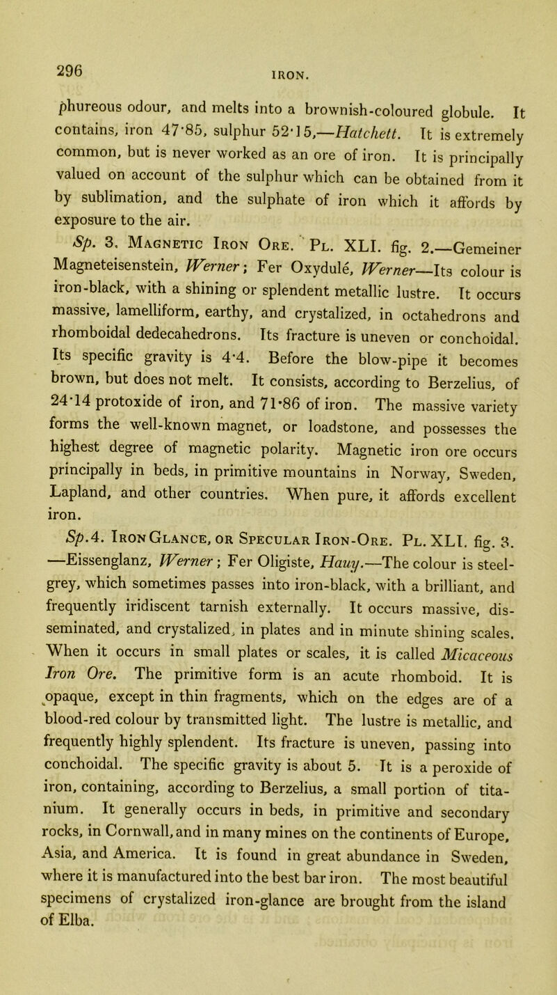 IRON. phureous odour, and melts into a brownish-coloured globule. It contains, non 47 8o, sulphur 52'15,—Hatchett. It is extremely common, but is never worked as an ore of iron. It is principally valued on account of the sulphur which can be obtained from it by sublimation, and the sulphate of iron which it affords by exposure to the air. Sp. 3. Magnetic Iron Ore. Pl. XLI. fig. 2.—Gemeiner Magneteisenstein, Werner; Fer Oxydule, Werner—Its colour is iron-black, with a shining or splendent metallic lustre. It occurs massive, lamelliform, earthy, and crystalized, in octahedrons and rhomboidal dedecahedrons. Its fracture is uneven or conchoidal. Its specific gravity is 4-4. Before the blow-pipe it becomes brown, but does not melt. It consists, according to Berzelius, of 24 14 protoxide of iron, and 71’86 of iron. The massive variety forms the well-known magnet, or loadstone, and possesses the highest degree of magnetic polarity. Magnetic iron ore occurs principally in beds, in primitive mountains in Norway, Sweden, Lapland, and other countries. When pure, it affords excellent iron. Sp.4. Iron Glance, or Specular Iron-Ore. Pl. XLI. fig. 3. —Eissenglanz, Werner; Fer Oligiste, Hauy.— The colour is steel- grey, which sometimes passes into iron-black, with a brilliant, and frequently iridiscent tarnish externally. It occurs massive, dis- seminated, and crystalized, in plates and in minute shining scales. When it occurs in small plates or scales, it is called Micaceous Iron Ore. The primitive form is an acute rhomboid. It is opaque, except in thin fragments, which on the edges are of a blood-red colour by transmitted light. The lustre is metallic, and frequently highly splendent. Its fracture is uneven, passing into conchoidal. The specific gravity is about 5. It is a peroxide of iron, containing, according to Berzelius, a small portion of tita- nium. It generally occurs in beds, in primitive and secondary rocks, in Cornwall, and in many mines on the continents of Europe, Asia, and America. It is found in great abundance in Sweden, where it is manufactured into the best bar iron. The most beautiful specimens of crystalized iron-glance are brought from the island of Elba.