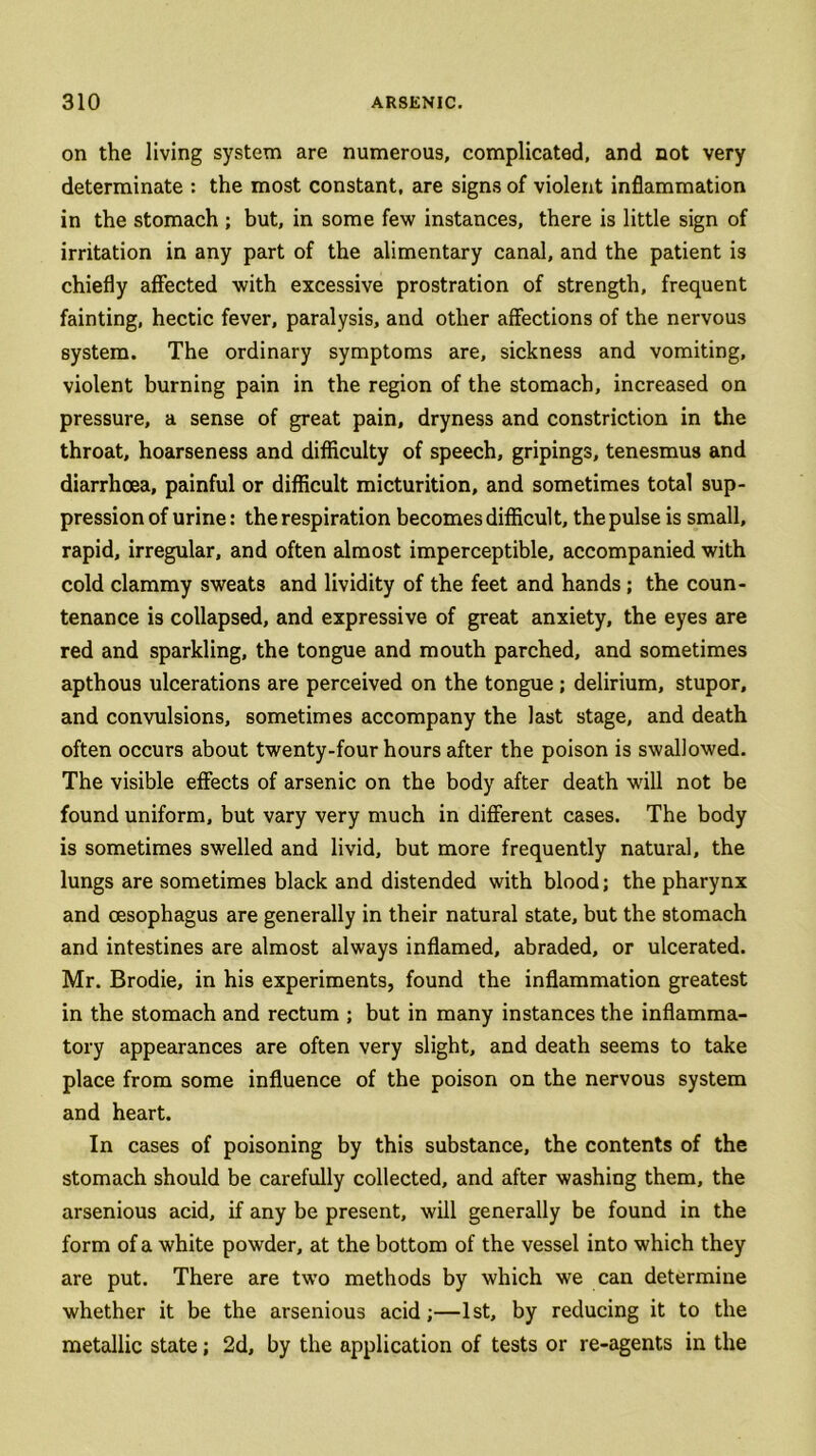 on the living system are numerous, complicated, and not very determinate : the most constant, are signs of violent inflammation in the stomach ; but, in some few instances, there is little sign of irritation in any part of the alimentary canal, and the patient is chiefly affected with excessive prostration of strength, frequent fainting, hectic fever, paralysis, and other affections of the nervous system. The ordinary symptoms are, sickness and vomiting, violent burning pain in the region of the stomach, increased on pressure, a sense of great pain, dryness and constriction in the throat, hoarseness and difficulty of speech, gripings, tenesmus and diarrhoea, painful or difficult micturition, and sometimes total sup- pression of urine: the respiration becomes difficult, the pulse is small, rapid, irregular, and often almost imperceptible, accompanied with cold clammy sweats and lividity of the feet and hands; the coun- tenance is collapsed, and expressive of great anxiety, the eyes are red and sparkling, the tongue and mouth parched, and sometimes apthous ulcerations are perceived on the tongue ; delirium, stupor, and convulsions, sometimes accompany the last stage, and death often occurs about twenty-four hours after the poison is swallowed. The visible effects of arsenic on the body after death will not be found uniform, but vary very much in different cases. The body is sometimes swelled and livid, but more frequently natural, the lungs are sometimes black and distended with blood; the pharynx and oesophagus are generally in their natural state, but the stomach and intestines are almost always inflamed, abraded, or ulcerated. Mr. Brodie, in his experiments, found the inflammation greatest in the stomach and rectum ; but in many instances the inflamma- tory appearances are often very slight, and death seems to take place from some influence of the poison on the nervous system and heart. In cases of poisoning by this substance, the contents of the stomach should be carefully collected, and after washing them, the arsenious acid, if any be present, will generally be found in the form of a white powder, at the bottom of the vessel into which they are put. There are two methods by which we can determine whether it be the arsenious acid;—1st, by reducing it to the metallic state; 2d, by the application of tests or re-agents in the