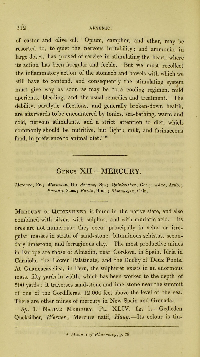 of castor and olive oil. Opium, camphor, and ether, may be resorted to, to quiet the nervous irritability; and ammonia, in large doses, has proved of service in stimulating the heart, where its action has been irregular and feeble. But we must recollect the inflammatory action of the stomach and bowels with which we still have to contend, and consequently the stimulating system must give way as soon as may be to a cooling regimen, mild aperients, bleeding, and the usual remedies and treatment. The debility, paralytic affections, and generally broken-down health, are afterwards to be encountered by tonics, sea-bathing, warm and cold, nervous stimulants, and a strict attention to diet, which commonly should be nutritive, but light: milk, and farinaceous food, in preference to animal diet.”* Genus XII.—MERCURY. Mercure, Fr.; Mercurio, It.; Azoque, Sp.; Quicksilber, Ger.; Abue, Arab.; Parada, Sans.; Parah, Hind ; Shwuy-yin, Chin. Mercury or Quicksilver is found in the native state, and also combined with silver, with sulphur, and with muriatic acid. Its ores are not numerous; they occur principally in veins or irre- gular masses in strata of sand-stone, bituminous schistus, secon- dary limestone, and ferruginous clay. The most productive mines in Europe are those of Almadin, near Cordova, in Spain, Tdria in Carniola, the Lower Palatinate, and the Duchy of Deux Ponts. At Guancacavelica, in Peru, the sulphuret exists in an enormous mass, fifty yards in width, which has been worked to the depth of 500 yards ; it traverses sand-stone and lime-stone near the summit of one of the Cordilleras, 12,000 feet above the level of the sea. There are other mines of mercury in New Spain and Grenada. Sp. 1. Native Mercury. Pl. XLIV. fig. 1.—Gedieden Queksilber, IVerner; Mercure natif, Hciuy.—Its colour is tin- * Mann :l of Pharmacy, p. 30.