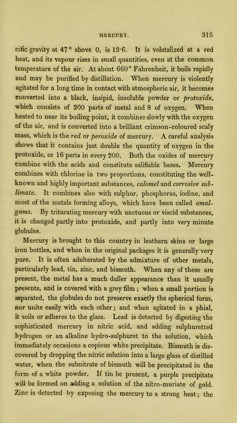 cific gravity at 47° above 0, is 13*6- It is volatalized at a red heat, and its vapour rises in small quantities, even at the common temperature of the air. At about 660° Fahrenheit, it boils rapidly and may be purified by distillation. When mercury is violently agitated for a long time in contact with atmospheric air, it becomes converted into a black, insipid, insoluble powder or protoxide, which consists of 200 parts of metal and 8 of oxygen. When heated to near its boiling point, it combines slowly with the oxygen of the air, and is converted into a brilliant crimson-coloured scaly mass, which is the red or peroxide of mercury. A careful analysis shows that it contains just double the quantity of oxygen in the protoxide, or 16 parts in every 200. Both the oxides of mercury combine with the acids and constitute salifiable bases. Mercury combines with chlorine in two proportions, constituting the well- known and highly important substances, calomel and corrosive sub- limate. It combines also with sulphur, phosphorus, iodine, and most of the metals forming alloys, which have been called amal- gams. By triturating mercury with unctuous or viscid substances, it is changed partly into protoxide, and partly into very minute globules. Mercury is brought to this country in leathern skins or large iron bottles, and when in the original packages it is generally very pure. It is often adulterated by the admixture of other metals, particularly lead, tin, zinc, and bismuth. When any of these are present, the metal has a much duller appearance than it usually presents, and is covered with a grey film ; when a small portion is separated, the globules do not preserve exactly the spherical form, nor unite easily with each other; and when agitated in a phial, it soils or adheres to the glass. Lead is detected by digesting the sophisticated mercury in nitric acid, and adding sulphuretted hydrogen or an alkaline hydro-sulphuret to the solution, which immediately occasions a copious white precipitate. Bismuth is dis- covered by dropping the nitric solution into a large glass of distilled water, when the subnitrate of bismuth will be precipitated in the form of a white powder. If tin be present, a purple precipitate will be formed on adding a solution of the nitro-muriate of gold. Zinc is detected by exposing the mercury to a strong heat; the