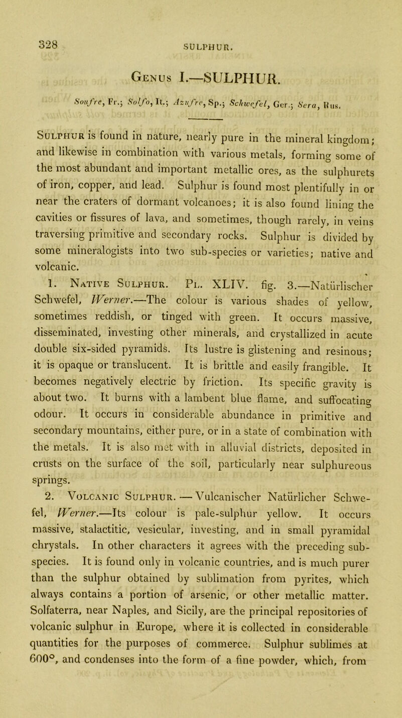 SULPHUR. Genus I.—SULPHUR. Soufre, Fr.; Solfo, It.; Azufre, Sp.; Schwefel, Gcr.; Sera, Hus. SuLrnuR is found in nature, nearly pure in the mineral kingdom; and likewise in combination with various metals, forming some of the most abundant and important metallic ores, as the sulphurets of iron, copper, and lead. Sulphur is found most plentifully in or near the craters of dormant volcanoes; it is also found lining the cavities or fissures of lava, and sometimes, though rarely, in veins traversing primitive and secondary rocks. Sulphur is divided by some mineralogists into two sub-species or varieties; native and volcanic. 1. Native Sulphur. Pi,. XLIV. fig. 3.—Natiirlischer Schwefel, Werner.—The colour is various shades of yellow, sometimes reddish, or tinged with green. It occurs massive, disseminated, investing other minerals, and crystallized in acute double six-sided pyramids. Its lustre is glistening and resinous; it is opaque or translucent. It is brittle and easily frangible. It becomes negatively electric by friction. Its specific gravity is about two. It burns with a lambent blue flame, and suffocating odour. It occurs in considerable abundance in primitive and secondary mountains, either pure, or in a state of combination with the metals. It is also met with in alluvial districts, deposited in crusts on the surface of the soil, particularly near sulphureous springs. 2. Volcanic Sulphur.—Vulcanischer Natiirlicher Schwe- fel, Werner.—Its colour is pale-sulphur yellow. It occurs massive, stalactitic, vesicular, investing, and in small pyramidal chrystals. In other characters it agrees with the preceding sub- species. It is found only in volcanic countries, and is much purer than the sulphur obtained by sublimation from pyrites, which always contains a portion of arsenic, or other metallic matter. Solfaterra, near Naples, and Sicily, are the principal repositories of volcanic sulphur in Europe, where it is collected in considerable quantities for the purposes of commerce. Sulphur sublimes at 600°, and condenses into the form of a fine powder, which, from