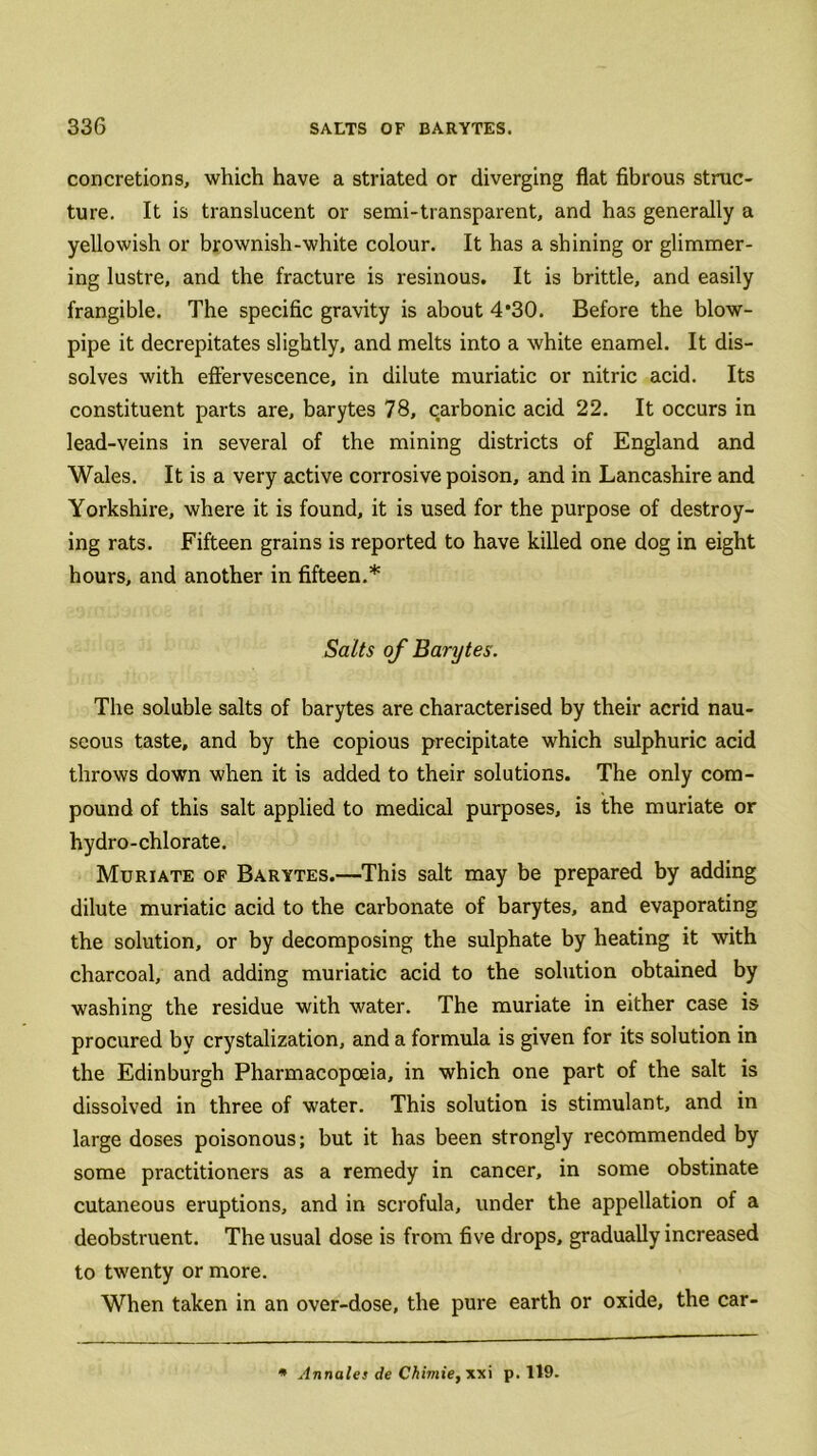 concretions, which have a striated or diverging flat fibrous struc- ture. It is translucent or semi-transparent, and has generally a yellowish or brownish-white colour. It has a shining or glimmer- ing lustre, and the fracture is resinous. It is brittle, and easily frangible. The specific gravity is about 4*30. Before the blow- pipe it decrepitates slightly, and melts into a white enamel. It dis- solves with effervescence, in dilute muriatic or nitric acid. Its constituent parts are, barytes 78, carbonic acid 22. It occurs in lead-veins in several of the mining districts of England and Wales. It is a very active corrosive poison, and in Lancashire and Yorkshire, where it is found, it is used for the purpose of destroy- ing rats. Fifteen grains is reported to have killed one dog in eight hours, and another in fifteen.* Salts of Barytes. The soluble salts of barytes are characterised by their acrid nau- seous taste, and by the copious precipitate which sulphuric acid throws down when it is added to their solutions. The only com- pound of this salt applied to medical purposes, is the muriate or hydro-chlorate. Muriate of Barytes.—This salt may be prepared by adding dilute muriatic acid to the carbonate of barytes, and evaporating the solution, or by decomposing the sulphate by heating it with charcoal, and adding muriatic acid to the solution obtained by washing the residue with water. The muriate in either case is procured by crystalization, and a formula is given for its solution in the Edinburgh Pharmacopoeia, in which one part of the salt is dissolved in three of water. This solution is stimulant, and in large doses poisonous; but it has been strongly recommended by some practitioners as a remedy in cancer, in some obstinate cutaneous eruptions, and in scrofula, under the appellation of a deobstruent. The usual dose is from five drops, gradually increased to twenty or more. When taken in an over-dose, the pure earth or oxide, the car- * Annates de Chimie, xxi p. 119.