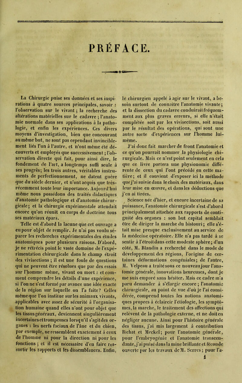 PREFACE La Chirurgie puise ses données et ses inspi- rations à quatre sources principales, savoir : l’observation sur le vivant ; la recherche des altérations matérielles sur le cadavre ; l’anato- mie normale dans ses applications à la patho- logie, et enfin les expériences. Ces divers moyens d’investigation, bien que concourant au même but, ne sont pas cependant invincible- ment liés l’un à l’autre, et n’ont même été dé- couverts et employés que successivement ; l’ob- servation directe qui fait, pour ainsi dire, le fondement de l’art, a longtemps suffi seule à ses progrès; les trois autres, véritables instru- ments de perfectionnement, ne datent guère que du siècle dernier, et n’ont acquis que très- récemment toute leur importance. Aujourd’hui même nous possédons des traités didactiques d’anatomie pathologique et d’anatomie chirur- gicale; et la chirurgie expérimentale attendait encore qu’on réunît en corps de doctrine tous ses matériaux épars. Telle est d’abord la lacune que cet ouvrage a eu pour objet de remplir. Je n’ai pas voulu sé- parer les recherches expérimentales des éludes anatomiques pour plusieurs raisons. D’abord, je ne rétrécis point le vaste domaine de l’expé- rimentation chirurgicale dans le champ étroit des vivisections ; il est une foule de questions qui ne peuvent être résolues que par des essais sur l’homme même, vivant ou mort : et com- ment comprendre les détails d’une expérience, si l’on ne s’est formé par avance une idée exacte de la région sur laquelle on l’a faite? Celles même que l’on institue sur les animaux vivants, applicables avec assez de sécurité à l’organisa- tion humaine quand elles n’ont pour objet que les tissus généraux, deviennent singulièrement incertainesettrompeuses lorsqu’il s’agitdes or- ganes : les nerfs faciaux de l’âne et du chien, par exemple, ne ressemblent exactement à ceux de l'homme ni pour la direction ni pour les fonctions ; cl il est nécessaire d’en faire res- sortir les rapports et les dissemblances. Enfin, lé chirurgien appelé à agir sur le vivant, a be- soin surtout de connaître l’anatomie vivante; et la dissection du cadavre conduirait fréquem- ment aux plus graves erreurs, si elle n'était complétée soit par les vivisections, soit aussi par le résultat des opérations, qui sont une autre sorte d’expériences sur l’homme lui- même. J’ai donc fait marcher de front l’anatomie et ce qu’on pourrait nommer la physiologie chi- rurgicale. Mais ce n’est point seulement en cela que ce livre portera une physionomie diffé- rente de ceux qui l’ont précédé en cette ma- tière; et il convient d’exposer ici la méthode que j’ai suivie dans le choix des matériaux, dans leur mise en œuvre, et dansles déductions que j’en ai tirées. Science née d’hier, et encore incertaine de sa / puissance, l’anatomie chirurgicale s’est d’abord principalement attachée aux rapports de conti- guïté des organes : son but capital semblait être de diriger la marche du bistouri; elle s’é- tait mise presque exclusivement au service de la médecine opératoire. Elle n’a pas tardé à se sentir à l’étroit dans cette modeste sphère; d’un côté, M. Blandin a recherché dans le mode de développement des régions, l’origine de cer- taines déformations congéniales; de l’autre, M. Velpeau a traité sous ce nouveau jour l’ana- tomie générale, innovations heureuses, dont je me suis emparé sans hésiter. Mais ce cadre m’a paru demander à s’élargir encore ; l’anatomie chirurgicale, au point de vue d’où je l’ai consi- dérée, comprend toutes les notions anatomi- ques propres à éclaircir l’étiologie, les symptô- mes, la marche, le traitement des affections qui relèvent de la pathologie externe, et ne doit en négliger aucune. Ainsi pour l’histoire générale des tissus, j’ai mis largement à contribution Bichat et Meckel; pour l’anotomie générale, pour l’embryogénie et l'anatomie transcen- dante, j’ai puisé dans la mine brillante et féconde ouverte par les travaux de31. Serres; pour l’a- i