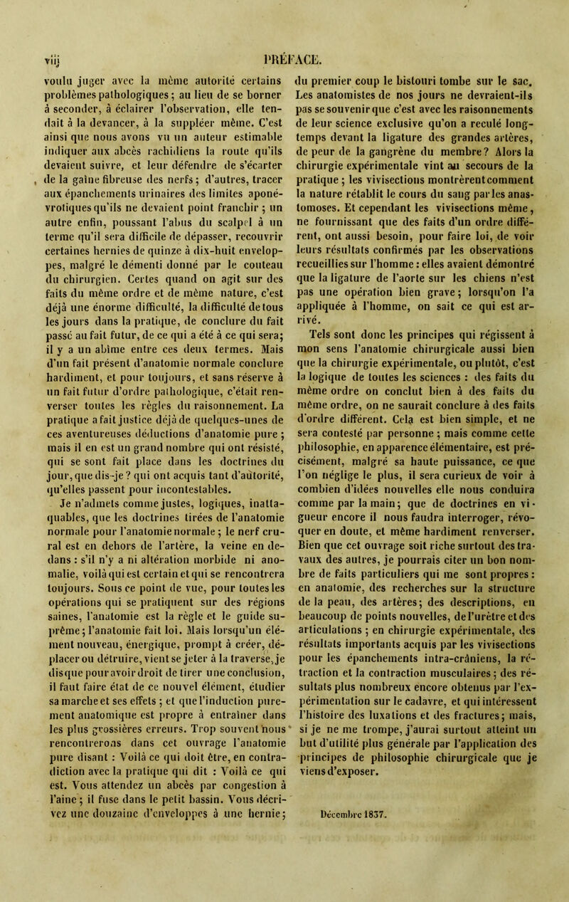 d voulu juger avec la même autorité certains problèmes pathologiques ; au lieu de se borner à seconder, à éclairer l’observation, elle ten- dait à la devancer, à la suppléer même. C’est ainsi que nous avons vu un auteur estimable indiquer aux abcès rachidiens la roule qu’ils devaient suivre, et leur défendre de s’écarter , delà gaine fibreuse des nerfs; d’autres, tracer aux épanchements urinaires des limites aponé- vrotiques qu’ils ne devaient point franchir ; un autre enfin, poussant l’abus du scalpel à un terme qu’il sera difficile de dépasser, recouvrir certaines hernies de quinze à dix-huit envelop- pes, malgré le démenti donné par le couteau du chirurgien. Certes quand on agit sur des faits du même ordre et de même nature, c’est déjà une énorme difficulté, la difficulté de tous les jours dans la pratique, de conclure du fait passé au fait futur, de ce qui a été à ce qui sera; il y a un abîme entre ces deux termes. Mais d’un fait présent d’anatomie normale conclure hardiment, et pour toujours, et sans réserve à un fait futur d’ordre pathologique, c’était ren- verser toutes les règles du raisonnement. La pratique a fait justice déjà de quelques-unes de ces aventureuses déductions d’anatomie pure ; mais il en est un grand nombre qui ont résisté, qui se sont fait place dans les doctrines du jour, que dis-je ? qui ont acquis tant d’autorité, qu’elles passent pour incontestables. Je n’admets comme justes, logiques, inatta- quables, que les doctrines tirées de l’anatomie normale pour l’anatomie normale ; le nerf cru- ral est en dehors de l’artère, la veine en de- dans : s’il n’y a ni altération morbide ni ano- malie, voilà qui est certain et qui se rencontrera toujours. Sous ce point de vue, pour toutes les opérations qui se pratiquent sur des régions saines, l’anatomie est la règle et le guide su- prême; l’anatomie fait loi. Mais lorsqu’un élé- ment nouveau, énergique, prompt à créer, dé- placer ou détruire, vient se jeter à la traverse, je disque pouravoirdroit de tirer une conclusion, il faut faire état de ce nouvel élément, étudier sa marche et ses effets ; et que l’induction pure- ment anatomique est propre à entraîner dans les plus grossières erreurs. Trop souvent nous rencontrerons dans cet ouvrage l’anatomie pure disant : Voilà ce qui doit être, en contra- diction avec la pratique qui dit : Voilà ce qui est. Vous attendez un abcès par congestion à l’aine ; il fuse dans le petit bassin. Vous décri- vez une douzaine d’enveloppes à une hernie; du premier coup le bistouri tombe sur le sac. Les anatomistes de nos jours ne devraient-ils pas se souvenir que c’est avec les raisonnements de leur science exclusive qu’on a reculé long- temps devant la ligature des grandes artères, de peur de la gangrène du membre? Alors la chirurgie expérimentale vint au secours de la pratique ; les vivisections montrèrent comment la nature rétablit le cours du sang parles anas- tomoses. Et cependant les vivisections même, ne fournissant que des faits d’un ordre diffé- rent, ont aussi besoin, pour faire loi, de voir leurs résultats confirmés par les observations recueillies sur l’homme : elles avaient démontré que la ligature de l’aorte sur les chiens n’est pas une opération bien grave; lorsqu’on l’a appliquée à l’homme, on sait ce qui est ar- rivé. Tels sont donc les principes qui régissent à mon sens l’anatomie chirurgicale aussi bien que la chirurgie expérimentale, ou plutôt, c’est la logique de toutes les sciences : des faits du même ordre on conclut bien à des faits du même ordre, on ne saurait conclure à des faits d'ordre différent. Cela est bien simple, et ne sera contesté par personne ; mais comme celle philosophie, en apparence élémentaire, est pré- cisément, malgré sa haute puissance, ce que l’on néglige le plus, il sera curieux de voir à combien d’idées nouvelles elle nous conduira comme par la main; que de doctrines en vi- gueur encore il nous faudra interroger, révo- quer en doute, et même hardiment renverser. Bien que cet ouvrage soit riche surtout des tra- vaux des autres, je pourrais citer un bon nom- bre de faits particuliers qui me sont propres: en anatomie, des recherches sur la structure delà peau, des artères; des descriptions, en beaucoup de points nouvelles, de l’urètre et des articulations ; en chirurgie expérimentale, des résultats importants acquis par les vivisections pour les épanchements intra-crâniens, la ré- traction et la contraction musculaires; des ré- sultats plus nombreux encore obtenus par l’ex- périmentation sur le cadavre, et qui intéressent l’histoire des luxations et des fractures; mais, si je ne me trompe, j’aurai surtout atteint un but d’utilité plus générale par l’application des principes de philosophie chirurgicale que je viens d’exposer. Décembre 1837.