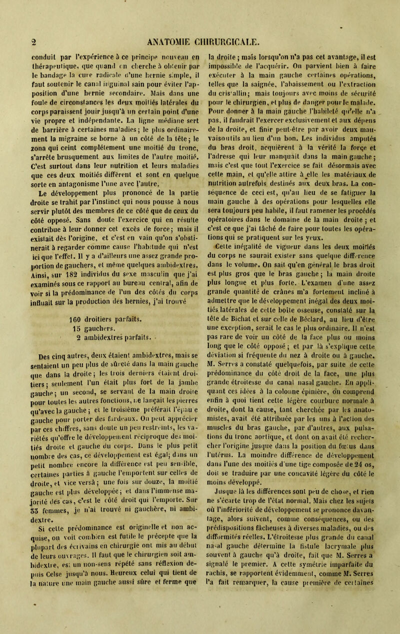 conduit par l'expérience à ce principe nouveau en thérapeutique, que quand en cherche à obtenir par le bandage la cure radicale d’une hernie simple, il faut soulenir le canal inguinal sain pour éviter l’ap- posilion d’une hernie secondaire. Mais dans une foule de circonslances les deux moitiés latérales du corps paraissent jouir jusqu’à un certain point d’une vie propre et indépendante. La ligne médiane sert de barrière à certaines ma’adies; le plus ordinaire- ment la migraine se borne à un côté de la tête ; le zona qui ceint complètement une moitié du tronc, s’arrête brusquement aux limites de l’autre moitié. C’est surtout dans leur nutrition et leurs maladies que ces deux moitiés diffèrent et sont en quelque sorte en antagonisme l’une avec l’autre, Le développement plus prononcé de la partie droite se trahit par l’instinct qui nous pousse à nous servir plutôt des membres de ce côté que de ceux du côté opposé. Sans doute l’exercice qui en résulte contribue à leur donner cet excès de force; mais il existait dès l’origine, et c’est en vain qu’on s’obsti- nerait à regarder comme cause l’habitude qui n’est ici que l’effet. Il y a d’ailleurs une assez grande pro- portion de gauchers, et même quelques ambidextres. Ainsi, sur 182 individus du sexe masculin que j’ai examinés sous ce rapport au bureau central, afin de voir si la prédominance de l’un des côtés du corps influait sur la production des hernies, j’ai trouvé 160 droitiers parfaits. 15 gauchers. 2 ambidextres parfaits. Des cinq autres, deux étaient ambidextres, mais se sentaient un peu plus de sûreté dans la main gauche que dans la droite ; les trois derniers étaient droi- tiers • seulement l’un était plus fort de la jambe gauche; un second, se servant de la main droite pour toutes les autres fonctions, ce lançait les pierres qu’avec la gauche; et le troisième préférait l’épaue gauche pour porter des fardeaux. On peut apprécier par ces chiffr es, sans doute un peu restreints, les va- riétés qu’offre le développement réciproque des moi- tiés droite et gauche du corps. Dans le plus petit nombre des cas, ce développement est égal; dans un petit nombre encore la différence est peu sensible, certaines parties à gauche l’emportent sur celles de droite, et vice versâ ; une fois sur douze, la moitié gauche est plus développée; et dans l’immense ma- jorité dés cas, c’est le côté droit qui l’emporte. Sur 55 femmes, je n’ai trouvé ni gauchère, ni ambi- dextre. Si celle prédominance est originelle et non ac- quise, on voit combien est futile le précepte que la plupart des éciivains en chirurgie ont mis au début de leurs ouvrages. Il faut que le chirurgien soit am- bidextre, es; un non-sens répété sans réflexion de- puis Cclse jusqu’à nous. Heureux celui qui lient de la nature une main gauche aussi sûre et ferme que la droite ; maïs lorsqu’on n’a pas cet avantage, il est impossible de l’acquérir. On parvient bien à faire exécuter à la main gauche certaines opérations, telles que la saignée, l’abaissement ou l’extraction du ci is’allin; mais toujours avec moins de sécurité pour le chirurgien, et plus de danger pour le malade. Pour donner à la main gauche l’habileté qu'elle n’a pas, il faudrait l’exercer exclusivement et aux dépens de la droite, et finir peut-être par avoir deux mau- vaisontils au lieu d’un bon. Les individus amputés du bras droit, acquièrent à la vérité la forqe et l’adresse qui leur manquait dans la main gauche; mais c’est que tout l’exercice se fait désormais avec celte main, et qu’elle attire à jclle les matériaux de nutrition autrefois destinés aux deux bras. La con- séquence de ceci est, qu’au lieu de se fatiguer la main gauche à des opérations pour lesquelles elle sera toujours peu habile, il faut ramener les procédés opératoires dans le domaine de la main droite ; et c’est ce que j’ai tâché de faire pour toutes les opéra- tions qui se pratiquent sur les yeux. Cette inégalité de vigueur dans les deux moitiés du corps ne saurait exister sans quelque différence dans le volume. On sait qu’en général le bras droit est plus gros que le bras gauche ; la main droite plus longue et plus forte. L’examen d’une assez grande quantité de crânes m’a fortement incliné à admettre que le développement inégal des deux moi- tiés latérales de cette boîte osseuse, constaté sur la tête de Biclial et sur celle de Béclard, au lieu d’être une exception, serait le cas le plus ordinaire. Il n’est pas rare de voir un côté de la face plus ou moins long que le côté opposé ; et par là s’explique celte déviation si fréquente du nez à droite ou à gauche. M. Serres a constaté quelquefois, par suite de celte prédominance du côté droit de la face, une plus grande étroitesse du canal nasal gauche. En appli- quant ces idées à la colonne épinière, on comprend enfin à quoi lient cette légère courbure normale à droite, dont la cause, tant cherchée par les anato- mistes, avait été attribuée par tes uns à l'action des muscles du bras gauche, par d'autres, aux pulsa- tions du tronc aortique, et dont on avait été recher- cher l’origine jusque dans la position du fœ us dans l’utérus. La moindre différence de développement dans l’une des moitiés d une tige composée de 24 os, doit se traduire par une concavité légère du côté le moins développé. Jusque là les différences sont peu de chose, et rien ne s’écarte trop de l’étal normal. Mais chez les sujets où l’infériorité de développement se prononce davan- tage, alors suivent, comme conséquences, ou des prédispositions fâcheuses à diverses maladies, ou des difformités réelles. L’étroitesse plus grande du canal na<al gauche détermine la fistule lacrymale plus souvent à gauche qu’à droite, fait que M. Serres a signalé le premier. A cette symétrie imparfaite du rachis, se rapportent évidemment, comme M. Serres l’a fait remarquer, la cause première de certaines