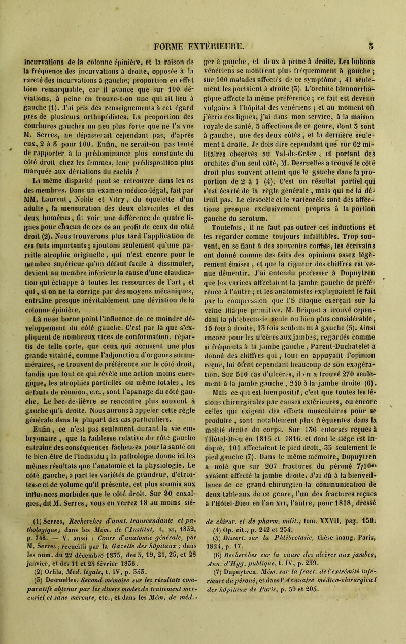 incurvations de la colonne épinière, et la raison de la fréquence des incurvations à droite, opposée à la rareté des incurvations à gauche; proportion en effet Rien remarquable, car il avance que sur 100 dé- viations, à peine en trouve-t-on une qui ail lieu à gauche (1). J’ai pris des renseignements à cet égard près de plusieurs orthopédistes. La proportion des courbures gauches un peu plus forte que ne l’a vue M. Serres, ne dépasserait cependant pas, d’après eux, 2 à 5 pour 100. Enfin, ne serait-on pas tenté de rapporter à la prédominance plus constante du côté droit chez les femmes, leur prédisposition plus marquée aux déviations du rachis ? La même disparité peut se retrouver dans les os des membres. Dans un examen médico-légal, fait par MM. Laurent, Noble et Vitry, du squelette d’un adulte , la mensuration des deux clavicules et des deux humérus, fit voir une différence de quatre li- gnes pour chacun de ces os au profil de ceux du côté droit (2). Nous trouverons plus lard l’application de ces faits importants; ajoutons seulement qu’une pa- reille atrophie originelle, qui n’est encore pour le membre supérieur qu’un défaut facile à dissimuler, devient au membre inférieur la cause d’une claudica- tion qui échappe à toutes les ressources de l’art, et qui, si on ne la corrige par des moyens mécaniques, entraîne presque inévitablement une déviation de la colonne épinière. Là ne se borne point l’influence de ce moindre dé- veloppement du côté gauche. C’est par là que s’ex- pliquent de nombreux vices de conformation, répar- tis de telle sorte, que ceux qui accusent une plus grande vitalité, comme l'adjonction d’organes surnu- méraires, se trouvent de préférence sur le côté droit, tandis que tout ce qui révèle une action moins éner- gique, les atrophies partielles ou même totales, les défauts de réunion, etc., sont l’apanage du côté gau- che. Le bec-de-lièvre se rencontre plus souvent à gauche qu’à droite. Nous aurons à appeler cette règle générale dans la plupart des cas particuliers. Enfin , ce n’est pas seulement durant la vie em- bryonaire , que la faiblesse relative du côté gauche entraîne des conséquences fâcheuses pour la santé ou le bien être de l'individu ; la pathologie donne ici les mêmes résultats (pie l’anatomie et la physiologie. Le côté gauche, à part les variétés de grandeur, d’étroi- tesse et de volume qu’il présente, est plus soumis aux influences morbides que le côté droit. Sur 20 coxal- gies, ditM. Serres, vous en verrez 18 au moins sié- (1) Serres, Recherches d'anat. transcendante et pa- thologique; dans les Mém. de l'Institut, t. xi, 1832, p. 748. — V. aussi : Cours d'anatomie générale, par M. Serres ; recueilli par la Gazelle des hôpitaux ; dans les num. du 22 décembre 1835, des 5, 19, 21, 28, et 28 janvier, et des 11 et 25 février 1836. (2) Orfila, Med. légale, t. IV, p. 353. (3) Desruelles. Second mémoire sur les résultats com- paratifs obtenus par les divers modes de traitement mer- curiel et sans mercure, etc., et dans les Mém, de mèd.i ger à gauche, et deux à peine à droite. Les bubons vénériens se montrent plus fréquemment à gauche; sur 100 malades affectés de ce symptôme , 41 seule- ment les portaient à droite (3). L’orchite blennorrha- gique affecte la même préférence ; ce fait est devenu \ulgaire à l’hôpital des vénériens ; et au moment où j’écris ces lignes, j’ai dans mon service, à la maison royale de santé, 5 affections de ce genre, dont 3 sont à gauche, une des deux côtés, et la dernière seule- ment à droite. Je dois dire cependant que sur 62 mi- litaires observés au Val-de-Grâce , et portant des orchites d'un seul côté, M. Desruelles a trouvé le côté droit plus souvent atteint que le gauche dans la pro- portion de 2 à 1 (4). C’est un résultat partiel qui s’est écarté de la règle générale , mais qui ne la dé- truit pas. Le cirsoeèleet le varicocèle sont des affec- tions presque exclusivement propres à la portion gauche du scrotum. Toutefois, il ne faut pas outrer ces inductions et les regarder comme toujours infaillibles. Trop sou- vent, en se fiant à des souvenirs confus, les écrivains ont donné comme des faits des opinions assez légè- rement émises, et que la rigueur des chiffres est ve- nue démentir. J’ai entendu professer à Dnpuytren que les varices affectaient la jambe gauche de préfé- rence à l’autre ; et les anatomistes expliquaient le fait par la compression que l’S iliaque exerçait sur la veine iliaque primitive. M. Briquet a trouvé cepen- dant la phlébectasie setde ou bien plus considérable, 15 fois à droite, 13 fois seulement à gauche (5). Ainsi encore pour les ulcères aux jambes, regardés comme si fréquents à la jambe gauche , Parenl-Duchatelet a donné des chiffres qui, tout en appuyant l’opinion reçue, lui ôt'enl cependant beaucoup de son exagéra- tion. Sur 510 cas d’ulcères, il en a trouvé 270 seule- ment à la jambe gauche , 240 à la jambe droite (6). Mais ce qui est bien positif, c’est que toutes les lé- sions chirurgicales par causes extérieures, ou encore cédés qui exigent des efforts musculaires pour se produire , sont notablement plus fréquentes dans la moitié droite du corps. Sur 136 entorses reçues à f Hôtel-Dieu en 1815 et 1816, et dont le siège est in- diqué, 101 affectaient le pied droit, 35 seulement le pied gauche (7). Dans le même mémoire, Dnpuytren a noté que sur 207 fractures du péroné 7/10®» avaient affecté la jambe droite. J’ai dû à la bienveil- lance de ce grand chirurgien la communication de deux tableaux de ce genre, l’un des fractures reçues à i’Hôlel-Dieu en l’an xn, l’autre, pour 1818, dressé cle chirur. et de pharm. milit., tom. XXVII, pag. 150i (4) Op. cit., p. 242 et 254. (5) Dissert, sur la Phlébectasie, thèse inaug. Paris, 1824, p. 17. (6) Recherches sur la cause des ulcères aux jambes, Ann. d'Hgg. publique, t. IV, p. 259. (7) Dnpuytren. Mém. sur la fract. de l’extrémité infé- rieure du péroné, et dans l'Annuaire médico-chirurgica l des hôpitaux de Paris, p. 59 et 205.